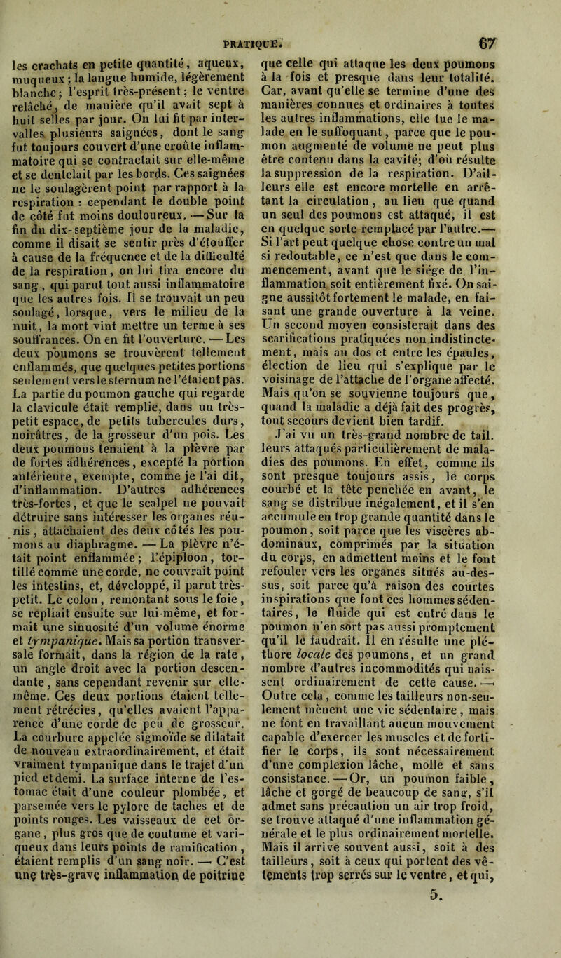 PRATIQUE i 67 les crachats en petite quantité, aqueux, muqueux ; la langue humide, légèrement blanche; l'esprit très-présent ; le ventre relâché, de manière qu’il avait sept à huit selles par jour. On lui fit par inter- valles plusieurs saignées, dont le sang fut toujours couvert d’une croûte inflam- matoire qui se contractait sur elle-même et se dentelait par les bords. Ces saignées ne le soulagèrent point par rapport à la respiration : cependant le double point de côté fut moins douloureux. —Sur la fin du dix-septième jour de la maladie, comme il disait se sentir près d’étouffer à cause de la fréquence et de la difficulté de la respiration, on lui tira encore du sang , qui parut tout aussi inflammatoire que les autres fois. Il se trouvait un peu soulagé, lorsque, vers le milieu de la nuit, la mort vint mettre un terme à ses souffrances. Ôn en fit l’ouverture. —Les deux poumons se trouvèrent tellement enflammés, que quelques petites portions seulement versle sternum ne l’étaient pas. La partie du poumon gauche qui regarde la clavicule était remplie, dans un très- petit espace, de petits tubercules durs, noirâtres, de la grosseur d'un pois. Les deux poumons tenaient à la plèvre par de fortes adhérences, excepté la portion antérieure, exempte, comme je l’ai dit, d’inflammation. D’autres adhérences très-fortes, et que le scalpel ne pouvait détruire sans intéresser les organes réu- nis , attachaient des deux côtés les pou- mons au diaphragme. — La plèvre n’é- tait point enflammée ; l’épiploon, tor- tillé comme une corde, ne couvrait point les intestins, et, développé, il parut très- petit. Le colon , remontant sous le foie , se repliait ensuite sur lui-même, et for- mait une sinuosité d’un volume énorme et iympaniqùe. Mais sa portion transver- sale formait, dans la région de la rate, uii angle droit avec la portion descen- dante, sans cependant revenir sur elle- même. Ces deux portions étaient telle- ment rétrécies, qu’elles avaient l’appa- rence d’une corde de peu de grosseur. La courbure appelée sigmoïde se dilatait de nouveau extraordinairement, et était vraiment tympanique dans le trajet d’un pied et demi. La surface interne de l’es- tomac était d’une couleur plombée, et parsemée vers le pylore de taches et de points rouges. Les vaisseaux de cet or- gane , plus gros que de coutume et vari- queux dans leurs points de ramification , étaient remplis d’un sang noir. —• C’est unç très-grave inflammation de poitrine que celle qui attaque les deux poumons à la fois et presque dans leur totalité. Car, avant qu’elle se termine d’une des manières connues et ordinaires à toutes les autres inflammations, elle tue le ma- lade en ie suffoquant, parce que le pou- mon augmenté de volume ne peut plus être contenu dans la cavité; d’où résulte la suppression de la respiration. D’ail- leurs elle est encore mortelle en arrê- tant la circulation, au lieu que quand un seul des poumons est attaqué, il est en quelque sorte remplacé par l’autre.—• Si l’art peut quelque chose contre un mal si redoutable, ce n’est que dans le com- mencement, avant que le siège de l’in- flammation soit entièrement fixé. On sai- gne aussitôt fortement le malade, en fai- sant une grande ouverture à la veine. Un second moyen consisterait dans des scarifications pratiquées non indistincte- ment, mais au clos et entre les épaules, élection de lieu qui s’explique par le voisinage de l’attache de l’organe affecté. Mais qu’on se souvienne toujours que, quand la maladie a déjà fait des progrès, tout secours devient bien tardif. J’ai vu un très-grand nombre de tail. leurs attaqués particulièrement de mala- dies des poùmons. En effet, comme ils sont presque toujours assis, le corps courbé et la tête penchée en avant, le sang se distribue inégalement, et il s’en accumule en trop grande quantité dans le poumon , soit parce que les viscères ab- dominaux, comprimés par la situation du corps, en admettent moins et le font refouler vers les organes situés au-des- sus, soit parce qu’à raison des courtes inspirations que font ces hommes séden- taires, le fluide qui est entré dans le poumon n’en sort pas aussi promptement qu’il le faudrait. Il en résulte une plé- thore locale, des poumons, et un grand nombre d’autres incommodités qui nais- sent ordinairement de cette cause. — Outre cela , comme les tailleurs non-seu- lement mènent une vie sédentaire , mais ne font en travaillant aucun mouvement capable d’exercer les muscles et de forti- fier le corps, ils sont nécessairement d’une complexion lâche, molle et sans consistance.—Or, un poumon faible , lâche et gorgé de beaucoup de sang, s’il admet sans précaution un air trop froid, se trouve attaqué d'une inflammation gé- nérale et le plus ordinairement mortelle. Mais il arrive souvent aussi, soit à des tailleurs, soit à ceux qui portent des vê- tements trop serrés sur le ventre, et qui,