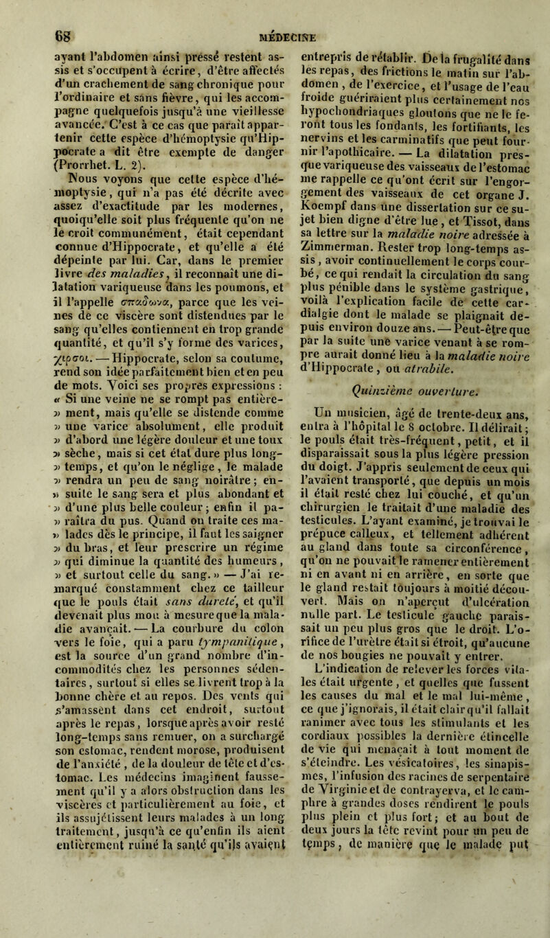 ayant l’abdomen ainsi pressé restent as- sis et s'occupent à écrire, d’être affectés d’un crachement de sang chronique pour l’ordinaire et sans fièvre, qui les accom- pagne quelquefois jusqu’à une vieillesse avancée.'C’est à ce cas que parait appar- tenir cette espèce d’hémoptysie qu’Hip- pocrate a dit être exempte de danger (Prorrhet. L. 2). Nous voyons que celte espèce d’hé- moptysie, qur n’a pas été décrite avec assez d’exactitude par les modernes, quoiqu’elle soit plus fréquente qu’on ne le croit communément, était cependant connue d’Hippocrate, et qu’elle a été dépeinte par lui. Car, dans le premier livre des maladies, il reconnaît une di- latation variqueuse dans les poumons, et il l’appelle CTraowva, parce que les vei- nes de ce viscère sont distendues par le sang qu’elles contiennent eh trop grande quantité, et qu’il s’y forme des varices, yipcoi.—Hippocrate, selon sa coutume, rend son idée parfaitement bien et en peu de mots. Voici ses propres expressions : « Si une veine ne se rompt pas entière- v ment, mais qu’elle se distende comme v une varice absolument, elle produit » d’abord une légère douleur et une toux :» sèche, mais si cet étal dure plus long- 3) temps, et qu’on le néglige , le malade ■» rendra un peu de sang noirâtre; eh- >» suite le sang sera et plus abondant et 3) d’une plus belle couleur ; enfin il pa- v raîtra du pus. Quand on traite ces ma- » lades dès le principe, il faut les saigner p) du bras, et leur prescrire un régime p> qui diminue la quantité des humeurs, » et surtout celle du sang. » — J’ai re- marqué constamment chez ce tailleur que le pouls était sans dureté, et qu’il devenait plus mou à mesure que la mala- die avançait. — La courbure du colon vers le foie, qui a paru lympanilique, est la source d’un grand nombre d’in- commodités chez les personnes séden- taires , surtout si elles se livrent trop à la Donne chère et au repos. Des vents qui l’amassent dans cet endroit, surtout après le repas, lorsque après avoir resté long-temps sans remuer, on a surchargé son estomac, rendent morose, produisent de l’anxiété , de la douleur de tête et d’es- tomac. Les médecins imaginent fausse- ment qu’il y a alors obstruction dans les viscères et particulièrement au foie, et ils assujelissent leurs malades à un long traitement, jusqu’à ce qu’enfin ils aient entièrement ruiné la santé qu’ils avaient entrepris de rétablir. Delà frugalité dans les repas, des frictions le matin sur l’ab- domen , de l’exercice, et l’usage de l’eau froide guériraient plus certainement nos hypochondriaqucs gloutons que ne le fe- ront tous les fondants, les fortifiants, les nervins et les carminatifs que peut four- nir l’apothicaire. — La dilatation pres- que variqueuse des vaisseaux de l’estomac me rappelle ce qu'ont écrit sur l’engor- gement des vaisseaux de cet organe J. Koempf dans Une dissertation sur ce su- jet bien digne d’être lue , et Tissot, dans sa lettre sur la maladie noire adressée à Zimmerman. Rester trop long-temps as- sis , avoir continuellement le corps cour- bé, ce qui rendait la circulation du sang- plus pénible dans le système gastrique, voilà l’explication facile de cette car- dialgie dont le malade se plaignait de- puis environ douze ans. — Peut-être que par la suite une varice venant à se rom- pre aurait donné lieu à la maladie noire d’Hippocrate, ou atrabile. Quinzième ouverture. Un musicien, âgé de trente-deux ans, entra à l’hôpital le 8 octobre. Il délirait ; le pouls était très-fréquent, petit, et il disparaissait sous la plus légère pression du doigt. J’appris seulement de ceux qui l’avaient transporté, que depuis un mois il était resté chez lui couché, et qu’un chirurgien le traitait d’une maladie des testicules. L’ayant examiné, je trouvai le prépuce calleux, et tellement adhérent au gland dans toute sa circonférence, qu’on ne pouvait le ramener entièrement ni en avant ni en arrière, en sorte que le gland restait toujours à moitié décou- vert. Mais on n’aperçut d’ulcération nulle part. Le testicule gauche parais- sait un peu plus gros que le droit. L’o- rifice de l’urètre était si étroit, qu’aucune de nos bougies ne pouvait y entrer. L’indication de relever les forces vita- les était urgente , et quelles que fussent les causes du mal et le mal lui-même, ce que j’ignorais, il était clair qu’il fallait ranimer avec tous les stimulants et les cordiaux possibles la dernière étincelle de vie qui menaçait à tout moment de s’éteindre. Les vésicatoires, les sinapis- mes, l’infusion des racines de serpentaire de Virginie et de contrayerva, et le cam- phre à grandes doses rendirent le pouls plus plein et plus fort; et au bout de deux jours la tête revint pour un peu de tçmps ; de manière quç le malade put