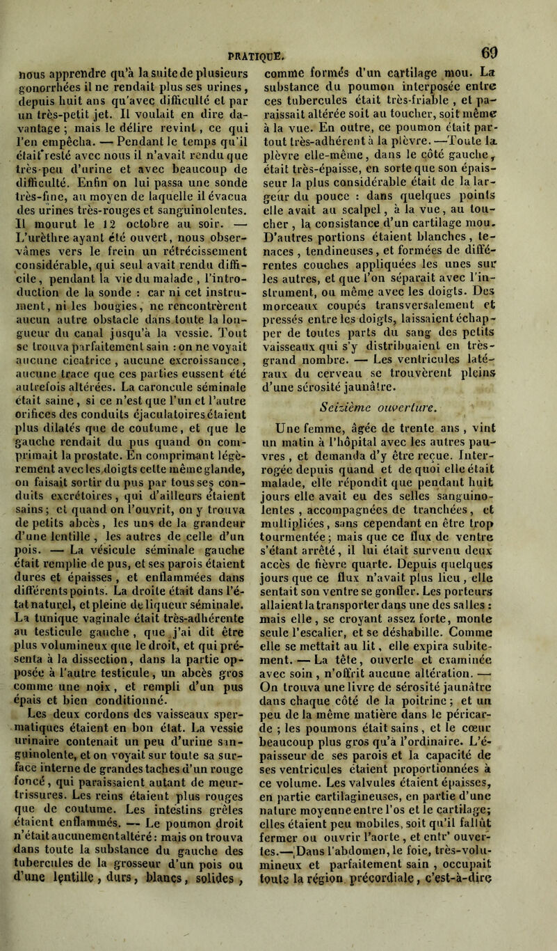 nous apprendre qu’à la suite de plusieurs gonorrhées il ne rendait plus ses urines, depuis huit ans qu’avec difficulté et par un très-petit jet. Il voulait en dire da- vantage ; mais le délire revint, ce qui l’en empêcha. — Pendant le temps qu’il étaifresté avec nous il n’avait rendu que très-peu d’urine et avec beaucoup de difficulté. Enfin on lui passa une sondé très-fine, au moyen de laquelle il évacua des urines très-rouges et sanguinolentes. Il mourut le 12 octobre au soir. — L’urèthre ayant été ouvert, nous obser- vâmes vers le frein un rétrécissement considérable, qui seul avait rendu diffi- cile, pendant la vie du malade , l’intro- duction de la sonde : car ni cet instru- ment, ni les bougies, ne rencontrèrent aucun autre obstacle dans toute la lon- gueur du canal jusqu’à la vessie. Tout se trouva parfaitement sain : on ne voyait aucune cicatrice, aucune excroissance, aucune trace que ces parties eussent été autrefois altérées. La caroncule séminale était saine , si ce n’est que l’un et l’autre orifices des conduits éjaculatoires étaient plus dilatés que de coutume, et que le gauche rendait du pus quand on com- primait la prostate. En comprimant légè- rement avec les doigts celte même glande, on faisait sortir du pus par tous ses con- duits excrétoires , qui d’ailleurs étaient sains ; et quand on l’ouvrit, on y trouva de petits abcès, les uns de la grandeur d’une lentille , les autres de celle d’un pois. — La vésicule séminale gauche était remplie de pus, et ses parois étaient dures et épaisses , et enflammées dans différents points. La droite était dans l’é- tat natur.el, et pleine de liqueur séminale. La tunique vaginale était très-adhérente au testicule gauche, que J’ai dit être plus volumineux que le droit, et qui pré- senta à la dissection, dans la partie op- posée à l’autre testicule, un abcès gros comme une noix, et rempli d’un pus épais et bien conditionné. Les deux cordons des vaisseaux sper- matiques étaient en bon état. La vessie urinaire contenait un peu d’urine san- guinolente, et on voyait sur toute sa sur- face interne de grandes taches d’un rouge foncé, qui paraissaient autant de meur- trissures. Les reins étaient plus rouges que de coutume. Les intestins grêles étaient enflammés. — Le poumon droit n’était aucunementaltéré : mais on trouva dans toute la substance du gauche des tubercules de la grosseur d’un pois ou d’une lçntüle, durs, blancs, solides, comme formés d’un cartilage mou. La substance du poumon interposée entre ces tubercules était très-friable , et pa- raissait altérée soit au toucher, soit même à la vue. En outre, ce poumon était par- tout très-adhérent à la plèvre. —Toute la. plèvre elle-même, dans le côté gauche, était très-épaisse, en sorte que son épais- seur la plus considérable était de la lar- geur du pouce : dans quelques points elle avait au scalpel, à la vue, au tou- cher , la consistance d’un cartilage mou. D’autres portions étaient blanches , te- naces , tendineuses, et formées de diffé- rentes couches appliquées les unes sur les autres, et que l’on séparait avec l'in- strument, ou même avec les doigts. Des morceaux coupés transversalement et pressés entre les doigts, laissaient échap- per de toutes parts du sang des petits vaisseaux qui s’y distribuaient en très- grand nombre. — Les ventricules laté- raux du cerveau se trouvèrent pleins d’une sérosité jaunâtre. Seizième ouverture. Une femme, âgée de trente ans , vint un matin à l’hôpital avec les autres pau- vres , et demanda d’y être reçue. Inter- rogée depuis quand et de quoi elle était malade, elle répondit que pendant huit jours elle avait eu des selles sanguino- lentes , accompagnées de tranchées, et multipliées, sans cependant en être trop tourmentée; mais que ce flux de ventre s’étant arrêté, il lui était survenu deux accès de fièvre quarte. Depuis quelques jours que ce flux n’avait plus lieu , elle sentait son ventre se gonfler. Les porteurs allaient la transporter dans une des salles : mais elle, se croyant assez forte, monte seule l’escalier, et se déshabille. Comme elle se mettait au lit, elle expira subite- ment.— La tête, ouverte et examinée avec soin , n’offrit aucune altération. —• On trouva une livre de sérosité jaunâtre dans chaque côté de la poitrine; et un peu de la même matière dans le péricar- de ; les poumons était sains, et le cœur beaucoup plus gros qu’à l’ordinaire. L’é- paisseur de ses parois et la capacité de ses ventricules étaient proportionnées à ce volume. Les valvules étaient épaisses, en partie cartilagineuses, en partie d’une nature moyenne entre l’os et le cartilage; elles étaient peu mobiles, soit qu’il fallût fermer ou ouvrir l’aorte , et entr’ ouver- tes.—'Dans l’abdomen, le foie, très-volu- mineux et parfaitement sain , occupait toute la région précordiale, c’est-à-dirç