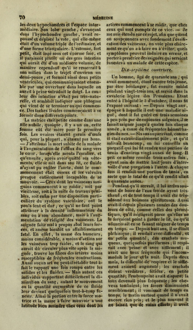 les deux hypochondres et l’espace inter- médiaire. Son lobe gauche , s’avançant dans l’hypochondre gauche, avait re- poussé et déplacé la rate, qui elle-même était d’un volume triple de l’ordinaire, et d’une forme triangulaire. L’estomac, fort petit, était logé sous cet énorme foie, et il paraissait plutôt un des gxos intestins qui aurait été d’un médiocre volume, de manière cependant qu’il se resserrait à son milieu dans le trajet d’environ un demi-pouce , et formait ainsi deux petits ventricules, qui communiquaient ensem- ble par une ouverture dans laquelle on aurait à peine introduit le doigt. La cou- leur des intestins n’était pas très-natu- relle, et semblait indiquer une phlogose qui vient de se terminer ou qui commen- ce. Des taches livides commençaient à se former dans differents points. La matrice était petite comme dans une fille nubile, quoique , il y a un an, cette femme eût été mère pour la première fois. Les ovaires étaient garnis d’œufs qui, pour la plupart, n’étaient pas bons. — J’attribuai la mort subite de la malade à l’augmentation de l’afflux du sang vers le cœur, lorsqu’elle monta l’escalier, et qu’ensuite, après avoir quitté ses vête- ments, elle se mit dans son lit, ce fluide n’ayant pu enfiler l’aorte, dont le com- mencement était osseux et les valvules presque entièrement incapables de se mouvoir. —Ceux dont les vaisseaux san- guins commencent à se raidir, soit par vieillesse, soit à la suite de travaux péni- bles, soit enfin par une disposition parti- culière du système vasculaire, ont le pouls lent et dur ce qu’il ne faut point attribuer à la densité inflammatoire du sang ou à son abondance, mais à l’aug- mentation de ridigité des vaisseaux. La saignée faite mal à propos abat leurs for- ces, et amène bientôt un affaiblissement fatal. En effet, la masse des humeurs, moins considérable, a moins d’action sur les vaisseaux trop raides, et le sang qui aurait dû circuler plus vite après la sai- gnée , trouve les fibres des artères moins susceptibles de fréquentes contractions. Aussi aucun art ne peut-il rétablir tout-à- fait le rapport une fois rompu entre les solides et les fluides. — Mais autant ces individus supportent difficilement la di- minution du sang, autant le mouvement ou la quantité augmentée de ce fluide leur devient quelquefois tout-à-coup fu- neste. Ainsi la portion entre la force mo- trice et la masse à faire mouvoir a une latitude bien moindre chez ceux dont les artères commencent a se raidir, que chez ceux qui sont exempts de ce vice. — Je me suis étendu sur cesujet, afin que quand on soupçonnera avec fondement l’ossifi- cation des vaisseaux, on voie plus claire- ment ce qu’on a à faire ou à éviter, quels symptômes peuvent induire en erreur, et porter à prescrire des saignées qui seraient funestes à un malade de cette espèce. Dixseplième ouverture. Un homme, âgé de quarante ans , qui avait commencé, étant encore très-jeune, par être boulanger , fut ensuite soldat pendant vingt-trois ans, et servit dans la cavalerie légère des Prussiens. Etant entré à l’hôpital le 3 d’octobre, il nous fit l’exposé suivant : — Depuis vingt ans , époque à laquelle il eut une maladie ai- guë , dont il fut guéri en trois semaines à peu près par de copieuses saignées, il se faisait saigner jusqu’à quatre fois chaque année , à cause de frequentes hémorrha- gies du nez. — Six ans auparavant, comme il était extraordinairement pâle , et qu’il salivait beaucoup , on lui conseilla un purgatif qui lui fit rendre une portion de tænia d’environ vingt aunes de long. Il prit ce même remède trois autres fois , ayant soin de mettre huit jours d’inter- valle d’une purgation à l’autre. A chaque fois il rendait une portion de tænia , en sorte que le total de ce qu’il rendit allait à quarante aunes. Pendant qu’il servait, il lui arriva sou- vent de boire de l’eau froide ayant très- chaud ; et de tout temps il avait été très- adonné aux boissons spiritueuses. Aussi avait-il depuis plusieurs années des dou- leurs de côté, comme celles des pleuré- tiques, qu’il négligeait parce qu’elles ne le forçaient point à garder le lit, ou qu'il adoucissait en se faisant saigner de temps en temps. — Depuis huit ans, il se disait phthisique ; il rendait avec difficulté , et en petite quantité , des crachats mu- queux, quelquefois puriformes ; il respi- rait avec peine et avec sifflement ; il avait une toux fréquente qui l’incom- modait le jour et la nuit. Depuis deux mois, la difficulté de respirer et le siffle- ment avaient augmenté ; les crachats étaient verdâtres, fétides , en petite quantité; l’envbonpoint avait disparu; la toux devenait plus fréquente ; les che- veux tombaient; les forces diminuaient sensiblement ; il vomissait de temps en temps, le matin surtout quand il n’avait encore rien pris; et le plus souvent il ne faisait que de vains efforts; il avait