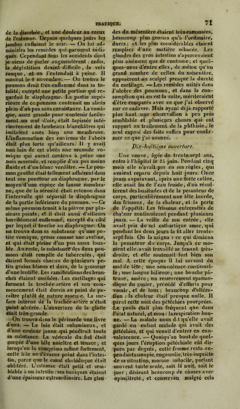 de la diarrhée, et une douleur au creux de l'estomac. Depuis quelques jours les jambes enflaient le soir. — On lui ad- ministra les remèdes qui parurent iiklir- qués. Cependant tous les accidents dont je viens de parler augmentèrent : enfin, la déglutition devint difficile, la voix rauque , et on l'entendait à peine. 11 mourut le 8 novembre. — On trouva le poumon droit très-enflammé dans sa to- talité, excepté une petite portion qui re- gardait le diaphragme. La partie supé- rieure de ce poumon contenait un abcès plein d’un pus sans consistance. La vomi- que, assez grande pour contenir facile- ment un œuf d'oie, était tapissée inté- rieurement de lambeaux blanchâtres qui imitaient assez bien une membrane. L’inflammation des environs de l'abcès était plus forte qu’ailleurs. Il y avait non loin de cet abcès une seconde vo- mique qui aurait contenu à peine une noix muscade, et remplie d’un pus moins fluide et d’un blanc verdâtre. — Le pou- mon gauche était tellement adhérent dans tout son pourtour au diaphragme, par le moyen d’une espèce de fausse membra- ne, que de la sérosité était retenue dans l’intervalle qui séparait le diaphragme de la partie inférieure du poumon. —Ce même poumon tenait à la plèvre par plu- sieurs points ; et il était aussi d'ailleurs horriblement enflammé, excepté du côté par lequel il touche au diaphragme. On ne trouva dans sa substance qu’une pe- tite vomique, grosse comme une aveline, et qui était pleine d'un pus assez loua- ble. Au reste, la substance des deux pou- mons était remplie de tubercules, qui étaient formés chacun de plusieurs pe- tits grains blancs et durs, de la grosseur d’une lentille. Les ramifications des bron- ches étaient ossifiées. Les cartilages qui forment la trachée-artère et son com- mencement était durcis au point de pa- raître plutôt de nature osseuse. La sur- face interne de la trachée-arlère n’était point ulcérée. L’ouverture de la glotte était très-grande. On trouva dans le péricarde une livre d’eau. — Le foie était volumineux, et d’une couleur jaune qui pénétrait toute sa substance. La vésicule du fiel était gorgée d’une bile noirâtre et tenace; et lorsqu’on la comprima même fortement, cette bile ne s’évacua point dans l’intes- tin, parce que le canal cholédoque était oblitéré. L’estomac était petit et sem- blable à un intestin: ses tuniques étaient d’une épaisseur extraordinaire. Les glan- des du mésentère étaient très-ramassées, beaucoup plus grosses qu’à l’ordinaire, dures ; et les plus considérables étaient remplies d’une matière sébacée. Les glandes des gros intestins s’apercevaient plus aisément que de coutume; et quel- ques-unes d’entre elles, de même qu’un grand nombre de celles du mésentère, opposèrent au scalpel presque la dureté du cartilage. — Les remèdes usités dans l’ulcère dès poumons , et dans la con- somption qui en est la suite, mériteraient d’être comparés avec ce que j’ai observé sur ce cadavre. Mais ayant déjà rapporté plus haut une observation à peu près semblable et plusieurs choses qui ont rapport au traitement, de la phthisie, le seul exposé des faits suffira pour confir- mer ce que j’ai avancé. Dix-huitième ouverture. Une veuve, âgée de trente-sept ans, entra à l’hôpital le 25 juin. Pendant cinq mois elle n’avait pas eu ses règles , qui avaient reparu depuis huit jours. Onze jours auparavant, après une forte colère, elle avait bu de l’eau froide, d’où résul- tèrent des lassitudes et de la pesanteur de corps, particulièrement une tête lourde, des frissons, de la ehaleur, et la perte de l’appétit. Les frissons entremêlés de chaleur continuèrent pendant plusieurs jours. — La veille de son entrée, elle avait pris du sel cathartique amer, qui pendant les deux jours la fit aller trente- sept fois. On la saigna : ce qui diminua la pesanteur du corps. Jusqu’à ce mo- ment elle avait travaillé se tenant très- droite, et elle soutenait fort bien son mal. A cette époque il lui survint du mal de tête ; une somnolence continuel- le ; une langue bilieuse ; une bouche pâ- teuse , amère ; un resserrement spasmo- dique du gosier, précédé d’efForls pour vomir, et de toux; beaucoup d’altéra- tion : la chaleur était presque nulle. Il parut cette nuit des pétéchies pourprées. Le pouls était plus fréquent que dans l’état naturel, et mou : la respiration bon- ne. — La malade nous dit qu’elle avait gardé un enfant malade qui avait des pétéchies, et qui venait d’entrer en con- valescence. — Quoiqu’au bout de quel- ques jours l’éruption pétéchiale eût dis- paru par degrés, cette femme resta ee- pendantassoupie, engourdie, très-inquiète de sa situation, morose indocile, parlant souvent toute seule, soit la nuit, soit le jour ; désirant beaucoup de choses avec opiniâtreté, et conservan malgré cela