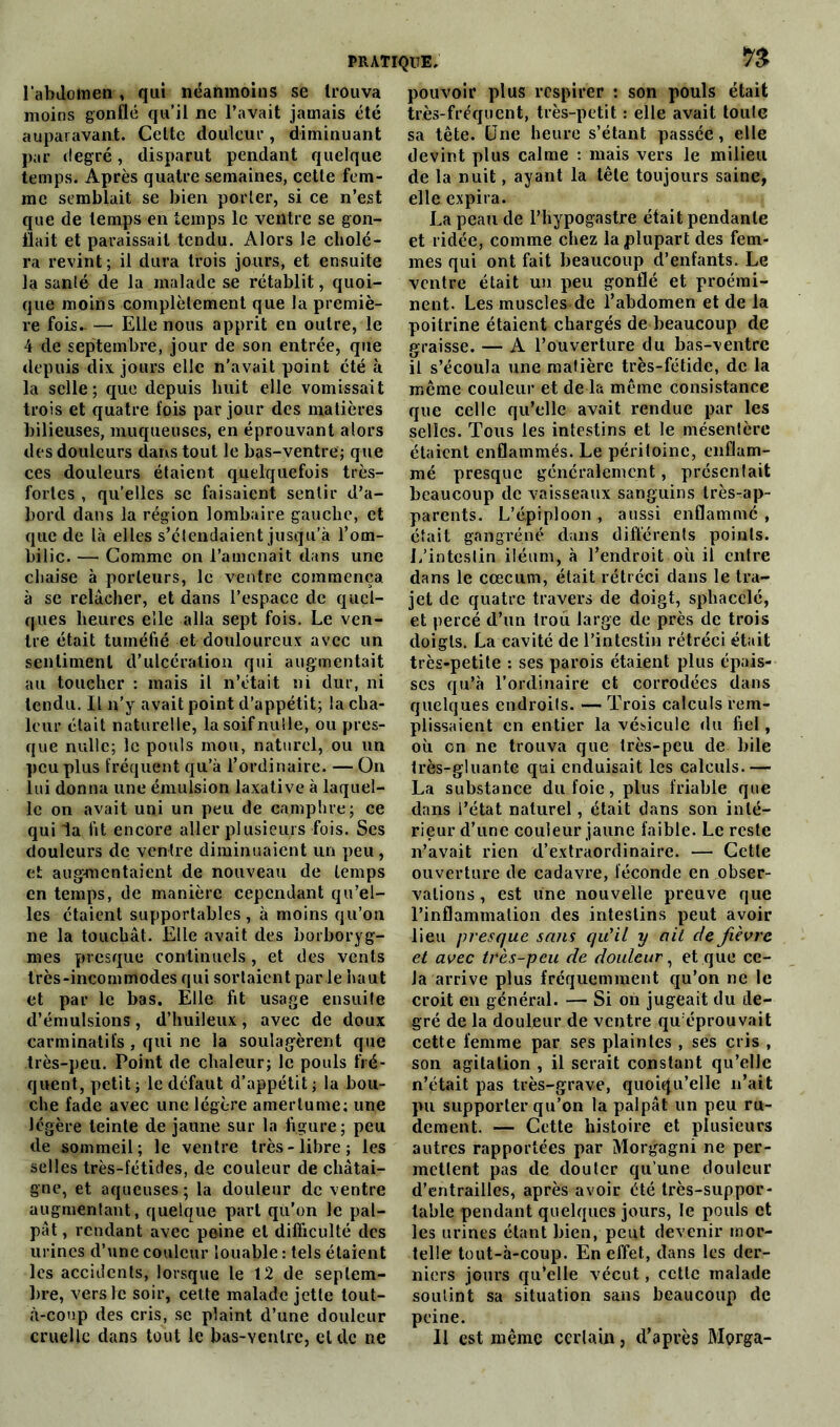 1'abilotnen , qui néanmoins se trouva moins gonflé qu’il ne l’avait jamais été auparavant. Cette douleur , diminuant par degré, disparut pendant quelque temps. Après quatre semaines, cette fem- me semblait se bien porter, si ce n’est que de temps en temps le ventre se gon- flait et paraissait tendu. Alors le cholé- ra revint ; il dura trois jours, et ensuite la santé de la malade se rétablit, quoi- que moins complètement que la premiè- re fois- — Elle nous apprit en outre, le 4 de septembre, jour de son entrée, que depuis dix jours elle n’avait point été à la selle; que depuis huit elle vomissait trois et quatre fois par jour des matières bilieuses, muqueuses, en éprouvant alors des douleurs dans tout le bas-ventre; que ces douleurs étaient quelquefois très- fortes , qu’elles se faisaient sentir d’a- bord dans la région lombaire gauche, et que de là elles s’étendaient jusqu’à l’om- bilic. — Comme on l’amenait dans une chaise à porteurs, le ventre commença à se relâcher, et dans l’espace de quel- ques heures elle alla sept fois. Le ven- tre était tuméfié et douloureux avec un sentiment d’ulcération qui augmentait au toucher : mais il n’était ni dur, ni tendu. Il n’y avait point d’appétit; la cha- leur était naturelle, la soif nulle, ou pres- que nulle; le pouls mou, naturel, ou un peu plus fréquent qu’à l’ordinaire. — On lui donna une émulsion laxative à laquel- le on avait uni un peu de camphre; ce qui la fit encore aller plusieurs fois. Ses douleurs de ventre diminuaient un peu , et augmentaient de nouveau de temps en temps, de manière cependant qu’el- les étaient supportables, à moins qu’on ne la touchât. Elle avait des borboryg- mes presque continuels, et des vents très-incommodes qui sortaient parle haut et par le bas. Elle fit usage ensuite d’émulsions, d’huileux, avec de doux carminatifs , qui ne la soulagèrent que très-peu. Point de chaleur; le pouls fré- quent, petit ; le defaut d’appétit; la bou- che fade avec une légère amertume; une légère teinte de jaune sur la figure ; peu de sommeil; le ventre très-libre; les selles très-fétides, de couleur de châtai- gne, et aqueuses ; la douleur de ventre augmentant, quelque part qu’on le pal- pât , rendant avec peine et difficulté des urines d’une couleur louable : tels étaient les accidents, lorsque le 12 de septem- bre, vers le soir, cette malade jette tout- à-coup des cris, se plaint d’une douleur cruelle dans tout le bas-yentre, et de ne pouvoir plus respirer : son pouls était très-fréquent, très-petit : elle avait toule sa tête. Une heure s’étant passée, elle devint plus calme : mais vers le milieu de la nuit, ayant la tête toujours saine, elle expira. La peau de l’hypogastre était pendante et ridée, comme chez la plupart des fem- mes qui ont fait beaucoup d’enfants. Le ventre était un peu gonflé et proémi- nent. Les muscles de l’abdomen et de la poitrine étaient chargés de beaucoup de graisse. — A l’ouverture du bas-ventre il s’écoula une matière très-fétide, de la même couleur et de la même consistance que celle qu’elle avait rendue par les selles. Tous les intestins et le mésentère étaient enflammés. Le péritoine, enflam- mé presque généralement, présenlait beaucoup de vaisseaux sanguins très-ap- parents. L’épiploon , aussi enflamme , était gangrené dans différents points. L’inteslin iléum, à l’endroit où il entre dans le cæcum, était rétréci dans le tra- jet de quatre travers de doigt, sphaeele, et percé d’un trou large de près de trois doigts. La cavité de l’intestin rétréci était très-petite : ses parois étaient plus épais- ses qu’à l’ordinaire et corrodées dans quelques endroils. — Trois calculs rem- plissaient en entier la vésicule du fiel, où on ne trouva que très-peu de bile très-gluante qui enduisait les calculs.— La substance du foie, plus friable que dans l’état naturel, était dans son inté- rieur d’une couleur jaune faible. Le reste n’avait rien d’extraordinaire. — Cette ouverture de cadavre, féconde en obser- vations , est une nouvelle preuve que l’inflammation des intestins peut avoir lieu presque sans qu'il y oit cle fièvre et avec très-peu de douleur, et que ce- la arrive plus fréquemment qu’on ne le croit en général. — Si on jugeait du de- gré de la douleur de ventre qu éprouvait cette femme par ses plaintes , ses cris , son agitation , il serait constant qu’elle n’était pas très-grave, quoiqu’elle n’ait pu supporter qu’on la palpât un peu ru- dement. — Cette histoire et plusieurs autres rapportées par Morgagni ne per- mettent pas de douter qu’une douleur d’entrailles, après avoir été très-suppor- table pendant quelques jours, le pouls et les urines étant bien, peut devenir mor- telle tout-à-coup. En effet, dans les der- niers jours qu’elle vécut, cette malade souünt sa situation sans beaucoup de peine. Il est même certain, d’après Morga-