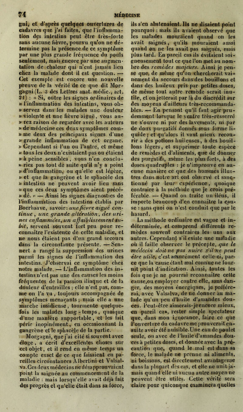 gni, et d’après quelques ouvertures de cadavres que j’ai faites, que l’inflamma- tion des intestins peut être très-forte sans aucune fièvre, pourvu qu’on ne dé- termine pas la présence de ce symptôme par une plus grande fréquence du pouls seulement, mais encore par une augmen- tation de chaleur qui n’eut jamais lieu chez la malade dont il est question. ■— Cet exemple est encore une nouvelle preuve de la vérité de ce que dit Mor- gagni(L. 3 des Lettres anat. médic., art. 21) : « Si, outre les signes ordinaires de a l’inflammation des intestins, vous ob- » servez dans les malades une douleur » violente et une fièvre aiguë, vous au- « rez raison de regarder avec les auteurs » de médecine ces deux symptômes com- » me deux des principaux signes d’une » grande inflammation de cet organe. » Cependant si l’un ou l’autre, et même » tous les deux n’existaient pas ou étaient » à peine sensibles , vous n’en conclu- » riez pas tout de suite qu’il n’y a point » d’inflammation, ou qu’elle est légère, » et que la gangrène et le sphacèle des » intestins ne peuvent avoir lieu sans a que ces deux symptômes aient précé- » dé. >' — Ainsi les signes diagnostics de l’inflammation des intestins établis par Boerhaave, savoir: une fièvre aigue con- tinue , une grande altération, des uri- nes enflammées, un affaiblissement su- bit, servent souvent fort peu pour re- connaître l’existence de cette maladie, et ne nous étaient pas d’un grand secours dans la circonstance présente. — Sen- nert a rangé la suppression des urines parmi les signes de l’inflammation des intestins. J’Observai ce symptôme chez notre malade. — L’inflammation des in- testins n’est pas une des causes les moins fréquentes de la passion iliaque et de la douleur d’entrailles ; elle n’est pas, com- me on l’a vu , toujours accompagnée de symptômes menaçants ; mais elle a une marche insidieuse , tourmente quelque- fois les malades long-temps, quoique d’une manière supportable, et les fait périr inopinément, en occasionnant la gangrène et le spliacèje de la partie. Morgagni, que j’ai cité si souvent avec éloge, a écrit d’excellentes choses sur cet objet, et il rend en même temps un compte exact de ce que faisaient en pa- reilles circonstances Albertini et Valsai- va.Ces deux médecins ne désapprouvaient point la saignée au commencement de la maladie : mais lorsqu’elle avait déjà fait des progrès et qu’elle était dans sa force, ils s’en abstenaient. Ils ne disaient point pourquoi : mais ils avaient observé que les malades mouraient quand on les avait saignés, qu'ils mouraient aussi quand on ne les avait pas saignés, mais plus tard. En pareil cas ils évitaient soi- gneusement tout ce que l’on met au nom- bre des remèdes majeurs. Ainsi je pen- se que, de même qu’on chercherait vai- nement du secours dans des bouillons et dans des huileux pris par petites doses, de même tout autre remède serait inu- tile, et on jetterait par là du discrédit sur des moyens d’ailleurs très-recommanda- bles. — En pensant qu’il faut agir pru- demment lorsque le ventre très-resserré ne s’ouvre ni par des lavements, ni par de doux purgatifs donnés sous forme li- quide ; et qu’alors il vaut mieux recou- rir à des potions huileuses, à des bouil- lons légers, et supprimer toute espèce de remèdes et d’aliments, que de donner des purgatifs, même les plus forts, à des doses quadruples : je n’improuve en au- cune manière ce que des hommes illus- tres dans notre art ont observé et sanc- tionné par leur expérience, quoique contraire à la méthode que je crois pré- férable. — Quand on traite un iléus, il importe beaucoup d’en connaître la cau- se : sans quoi on n’est conduit que par le hasard. La méthode ordinaire est vague et in- déterminée, et comprend différents re- mèdes souvent contraires les uns aux autres. Cependant s’il existe une maladie où il faille observer le précepte, que le médecin doit ne pas nuire s'il ne peut être utile, c’est assurément celle-ci, par- ce que la cause étant mal connue ne four- nit point d’indication. Ainsi, toutes les fois que je ne pourrai reconnaître cette cause,ou employer contre elle, sans dan- ger, des moyens énergiques, je préfére- rai, avec Valsalva, de ne donner au ma- lade qu’un peu d’huile d’amandes dou- ces. Peut-être aimerais-jeencore mieux, en pareil ca», rester simple spectateur que, dans mon ignorance, faire ce que l’ouverture du cadavre me prouverait en- suite avoir été nuisible.Une eau de poulet seule, ou avec de l’huile d’amandes dou- ces à petites doses, et donnée avec la pré- caution que, quand le mal est dans sa force, le malade ne prenne ni aliments, ni boissons, est directement avantageuse dans la plupart des cas, et elle ne nuit ja- mais quand elle ni aucun autre moyen ne peuvent être utiles. Cette vérité sera claire pour quiconque examinera quelles