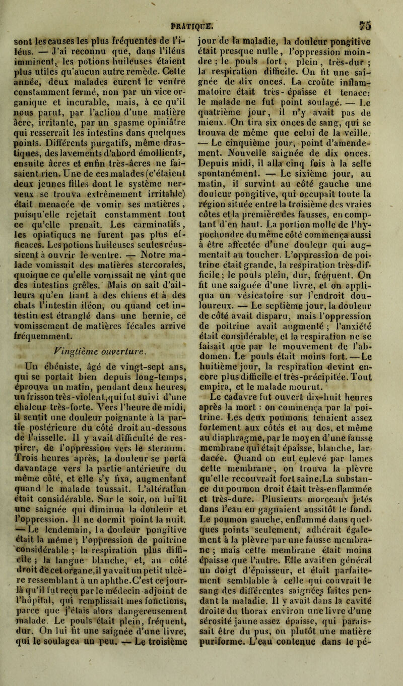 sont les causes les plus fréquentes de l’i- léus. — J’ai reconnu que, dans l’iléus imminent, les potions huileuses étaient plus utiles qu’aucun autre remède. Cette année, deux malades eurent le ventre constamment fermé, non par un vice or- ganique et incurable, mais, à ce qu’il nous parut, par l'action d’une matière âcre, irritante, par un spasme opiniâtre qui resserrait les intestins dans quelques points. Différents purgatifs, même dras- tiques, des lavements d’abord émollients, ensuite âcres et enfin très-âcres ne fai- saient rien. Une de ces malades (c’étaient deux jeunes filles dont le système ner- veux se trouva extrêmement irritable) était menacée de vomir ses matières , puisqu’elle rejetait constamment tout ce qu’elle prenait. Les carminatifs, les opiatiques ne furent pas plus ef- ficaces. Les potions huileuses seulesréus- sirent à ouvrir le ventre. — Notre ma- lade vomissait des matières stercorales, quoique ce qu’elle vomissait ne vînt que des intestins grêles. Mais on sait d’ail- leurs qu’en liant à des chiens et à des chats l’intestin iléon, ou quand cet in- testin est étranglé dans une hernie, ce vomissement de matières fécales arrive fréquemment. Vingtième ouverture. Un ébéniste, âgé de vingt-sept ans, qui se portait bien depuis long-temps, éprouva un matin, pendant deux heures-, un frisson très-violent,qui fut suivi d’une chaleur très-forte. Vers l’heure de midi, il sentit une douleur poignante à la par- tie postérieure du côté droit au-dessous de l’aisselle. Il y avait difficulté de res- pirer, de l’oppression vers le sternum. Trois heures après, la douleur se porta davantage vers la partie antérieure du même côté, et elle s’y fixa, augmentant quand le malade toussait. L’altération était considérable. Sur le soir, on lui fit une saignée qui diminua la douleur et l’oppression. 11 ne dormit point la nuit. — Le lendemain, la douleur pongitive était la même ; l’oppression de poitrine considérable ; la respiration plus diffi- cile ; la langue blanche, et, au côté droit de cet organe,il y avait un petit ulcè- re ressemblant à un aphthe.C’est ce jour- là qu’il fut reçu par le médecin-adjoint de l’hôpital, qui remplissait mes fonctions, parce que j’étais alors dangereusement malade. Le pouls était plein, fréquent, dur. On lui fit une saignée d’une livre, qui le soulagea un peu. — Le troisième jour de la maladie, la douleur pongitive était presque nulle, l’oppression moin- dre ; le pouls fort, plein, très-dur ; la respiration difficile. On fit une sai- gnée de dix onces. La croûte inflam- matoire était très - épaisse et tenace: le malade ne fut point soulagé. — Le quatrième jour, il n’y avait pas de mieux. On tira six onces de sang, qui se trouva de même que celui de la veille. — Le cinquième jour, point d’amende- ment. Nouvelle saignée de dix onces. Depuis midi, il alla cinq fois à la selle spontanément. — Le sixième jour, au malin, il survint au côté gauche une douleur pongitive, qui occupait toute la région située entre la troisième des vraies côtes et la première des fausses, en comp- tant d’en haut. La portion molle de l’hy- pochondre du même côté commença aussi à être affectée d’une douleur qui aug- mentait au toucher. L’oppression de poi- trine était grande, la respiration très-dif- ficile; le pouls plein, dur, fréquent. On fit une saignée d’une livre, et on appli- qua un vésicatoire sur l’endroit dou- loureux. — Le septième jour, la douleur de côté avait disparu, mais l’oppression de poitrine avait augmenté ; l’anxiété était considérable, et la respiration ne se faisait que par le mouvement de l’ab- domen. Le pouls était moins fort. — Le huitième jour, la respiration devint en- core plus difficile el très-précipitée. Tout empira, et le malade mourut. Le cadavre fut ouvert dix-huit heures après la mort : on commença par la poi- trine. Les deux poumons tenaient assez fortement aux côtés et au dos, et même au diaphragme, par le moyen d’une fausse membrane qui était épaisse, blanche, lar dacée. Quand on eut enlevé par lames cette membrane, on trouva la plèvre qu’elle recouvrait fort saine.La substan- ce du poumon droit était très-enflammée et très-dure. Plusieurs morceaux jetés dans l’eau en gagnaient aussitôt le fond. Le poumon gauche, enflammé dans quel- ques points seulement, adhérait égale- ment à la plèvre par une fausse membra- ne ; mais cetfe membrane était moins épaisse que l’autre. Elle avait en général un doigt d’épaisseur, et était parfaite- ment semblable à celle qui couvrait le sang des différentes saignées faites pen- dant la maladie. Il y avait dans la cavité droite du thorax environ une livre d’une sérosité jaune assez épaisse, qui parais- sait être du pus, ou plutôt une matière puriforme. L’eau contenue dans le pé-