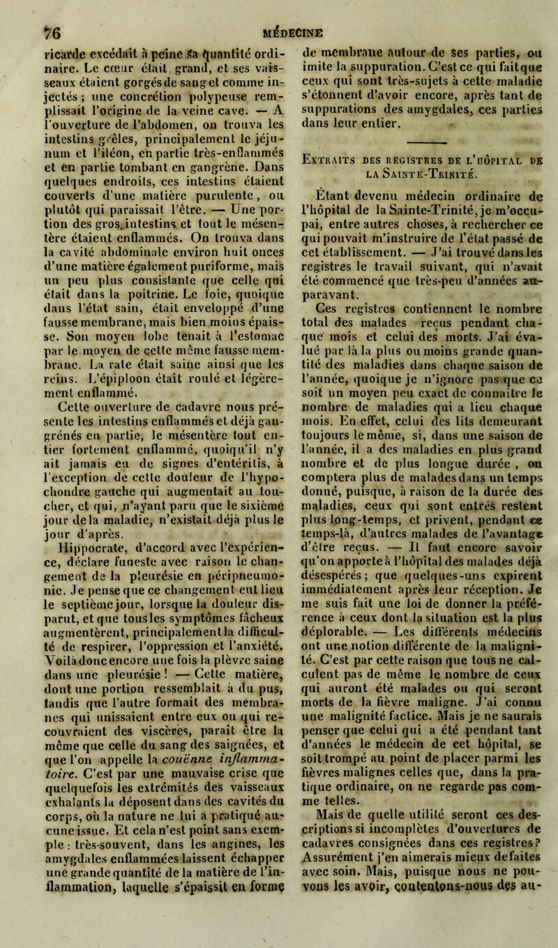 ricarde excédait h peine 5a quantité ordi- naire. Le cœur était grand, et ses vais- seaux étaient gorgésde sang et comme in- jectés ; une concrétion polypeuse rem- plissait l’origine de la veine cave. — A l’ouverture de l’abdomen, on trouva les intestins grêles, principalement le jéju- num et l’iléon, en partie très-enflammés et en partie tombant en gangrène. Dans quelques endroits, ces intestins étaient couverts d’une matière purulente , ou plutôt qui paraissait l’être. — Une por- tion des gros.intestins et tout le mésen- tère étaient enflammés. On trouva dans la cavité abdominale environ huit onces d’une matière également puriforme, mais un peu plus consistante que celle qui était dans la poitrine. Le foie, quoique dans l’état sain, était enveloppé d’une fausse membrane, mais bien moins épais- se. Son moyen lobe tenait à l’estomac par le moyen de qette meme fausse mem- brane. La rate était saine ainsi que les reins. L’épiploon était roulé et légère- ment enflammé. Cette ouverture de cadavre nous pré- sente les intestins enflammés et déjà gan- grènes en partie, le mésentère tout en- tier fortement enflammé, quoiqu’il n’y ait jamais eu de signes d’entérilis, à l’exception de cette douleur de l’hypo- chondre gauche qui augmentait au tou- cher, et qui, n’ayant paru que le sixième jour delà maladie, n’existait déjà plus le jour d’après. Hippocrate, d’accord avec l’expérien- ce, déclare funeste avec raison le chan- gement de la pleurésie en péripneumo- nie. Je pense que ce changement eut lieu le septième jour, lorsque la douleur dis- parut, et que tousles symptômes fâcheux augmentèrent, principalement la difficul- té de respirer, l’oppression et l’anxiété. Voilà donc encore une fois la plèvre saine dans une pleurésie ! — Cette matière, dont une portion ressemblait à du pus, tandis que l’autre formait des membra- nes qui unissaient entre eux ou qui re- couvraient des viscères, paraît être la même que celle du sang des saignées, et que l’on appelle la couenne inflamma- toire. C’est par une mauvaise crise que quelquefois les extrémités des vaisseaux exhalants la déposent dans des cavités du corps, où la nature ne lui a pratiqué au- cune issue. Et cela n’est point sans exem- ple : très-souvent, dans les angines, les amygdales enflammées laissent échapper une grande quantité de la matière de f in- flammation, laquelle s’épaissit en forme de membrane autour de ses parties, ou imite la suppuration. C’est ce qui faitque ceux qui sont très-sujets à cette maladie s’étonnent d’avoir encore, après tant de suppurations des amygdales, ces parties dans leur entier. Extraits des registres de l’uôpital de la Sainte-Trinité. Étant devenu médecin ordinaire de l’hôpital de la Sainte-Trinité, je m’occu- pai, entre autres choses, à rechercher ce qui pouvait m’instruire de l’état passé de cet établissement. — J’ai trouvé dans les registres le travail suivant, qui n’avait été commencé que très-peu d’années au- paravant. Ces registres contiennent le nombre total des malades reçus pendant cha- que mois et celui des morts. J’ai éva- lué par là la plus ou moins grande quan- tité des maladies dans chaque saison de l’année, quoique je n’ignore pas que ce soit un moyen peu exact de connaître le nombre de maladies qui a lieu chaque mois. En effet, celui des lits demeurant toujours le même, si, dans une saison de l’année, il a des maladies en plus grand nombre et de plus longue durée , on comptera plus de malades dans un temps donné, puisque, à raison de la durée des maladies, ceux qui sont entrés restent plus long-temps, et privent, pendant ce îemps-là, d’autres malades de l’avantage d’être reçus. — Il faut encore savoir qu’on apporte à l’hôpital des malades déjà désespérés; que quelques-uns expirent immédiatement après leur réception. Je me suis fait une loi de donner la préfé- rence à ceux dont la situation est la plus déplorable. — Les différents médecins ont une notion différente de la maligni- té. C’est par cette raison que tous ne cal- culent pas de même le nombre de ceux qui auront été malades ou qui seront morts de la fièvre maligne. J’ai connu une malignité factice. Mais je ne saurais penser que celui qui a été pendant tant d’années le médecin de cet hôpital, se soit trompé au point de placer parmi les fièvres malignes celles que, dans la pra- tique ordinaire, on ne regarde pas com- me telles. Mais de quelle utilité seront ces des- criptions si incomplètes d’ouvertures de cadavres consignées dans ces registres? Assurément j’en aimerais mieux défaites avec soin. Mais, puisque nous ne pou- vons les avoir, contentons-nous des au-