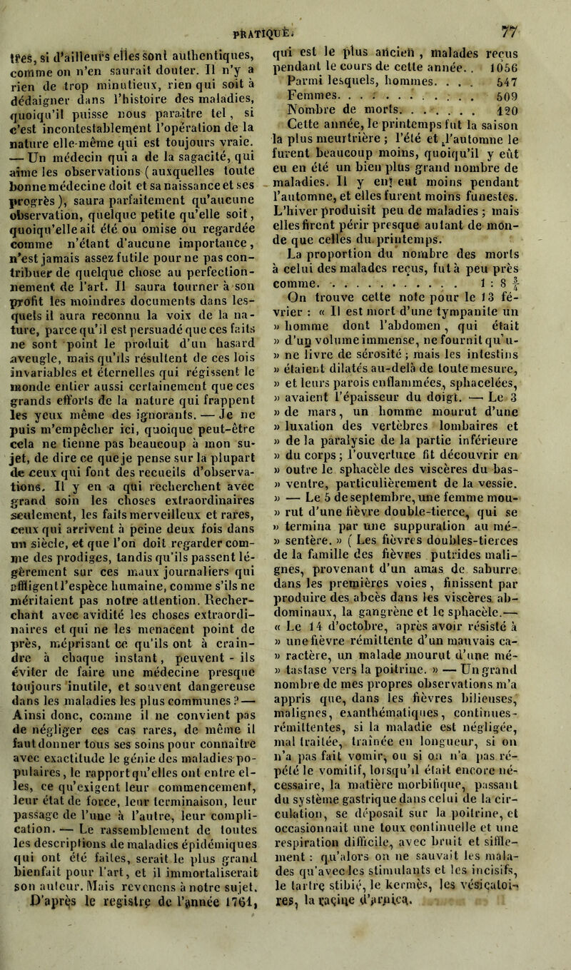 très, si d’ailleurs elles sont authentiques, comme on n’en saurait douter. Il n’y a rien de trop minutieux, rien qui soit à dédaigner dans l’histoire des maladies, quoiqu’il puisse nous paraître tel, si c’est incontestablement l’opération de la nature elle-même qui est toujours vraie. <—Un médecin qui a de la sagacité, qui aime les observations ( auxquelles toute bonne médecine doit et sa naissance et ses progrès), saura parfaitement qu’aucune observation, quelque petite qu’elle soit, quoiqu’elle ait été ou omise ou regardée comme n’étant d’aucune importance» n'est jamais assez futile pour ne pas con- tribuer de quelque chose au perfection- nement de l’art. Il saura tourner à son profit les moindres documents dans les- quels il aura reconnu la voix de la na- ture, parce qu’il est persuadé que ces faits ne sont point le produit d’un hasard aveugle, mais qu’ils résultent de ces lois invariables et éternelles qui régissent le monde entier aussi certainement que ces grands efforts de la nature qui frappent les yeux même des ignorants. — Je ne puis m’empêcher ici, quoique peut-être cela ne tienne pas beaucoup à mon su- jet, de dire ce que je pense sur la plupart de ceux qui font des recueils d’observa- tions. Il y en a qui recherchent avec grand soin les choses extraordinaires seulement, les faits merveilleux et rares, ceux qui arrivent à peine deux fois dans tm siècle, et que l’on doit regarder com- me des prodiges, tandis qu’ils passent lé- gèrement sur ces maux journaliers qui affligent l’espèce humaine, comme s’ils ne méritaient pas notre attention. Recher- chant avec avidité les choses extraordi- naires et qui ne les menacent point de près, méprisant ce qu’ils ont à crain- dre à chaque instant, peuvent - ils éviter de faire une médecine presque toujours 'inutile, et souvent dangereuse dans les maladies les plus communes ? — Ainsi donc, comme il ne convient pas de négliger ces cas rares, de même il faut donner tous ses soins pour connaître avec exactitude le génie des maladiespo- pulaires, le rapport qu’elles ont entre el- les, ce qu’exigent leur commencement, leur état de force, leur terminaison, leur passage de l’une à l’autre, leur compli- cation.— Le rassemblement de toutes les descriptions de maladies épidémiques qui ont été failes, serait le plus grand bienfait pour l’art, et il immortaliserait son auteur. Mais revenons à notre sujet. D’après le registre de l’année 1761, qui est le plus ancien , malades reçus pendant le cours de cette année. . 1056 Parmi lesquels, hommes. . . . 547 Femmes. .......... 509 Nombre de morts. ...... 120 Cette année, le printemps fut la saison la plus meurtrière ; l’été et tl’automne le furent beaucoup moins, quoiqu’il y eut eu en été un bien plus grand nombre de maladies. Il y en* eut moins pendant l’automne, et elles furent moins funestes. L’hiver produisit peu de maladies ; mais elles firent périr presque autant de mon- de que celles du.printemps. La proportion du nombre des morts à celui des malades reçus, fut à peu près comme. 1 : 8 f- On trouve cette note pour le 13 fé- vrier : « Il est mort d’une tympanite un » homme dont l’abdomen, qui était » d’un volume immense, ne fournit qu’u- » ne livre de sérosité ; mais les intestins » étaient dilatés au-delà de toute mesure, » et leurs parois enflammées, sphacelées, » avaient l’épaisseur du doigt. —• Le 3 w de mars, un homme mourut d’une » luxation des vertèbres lombaires et » delà paralysie de la partie inférieure » du corps ; l’ouverture fit découvrir en » outre le sphacèle des viscères du bas- » ventre, particulièrement de la vessie. » — Le 5 de septembre, une femme mou- » rut d'une fièvre double-tierce, qui se » termina par une suppuration au mé- » sentère. » ( Les fièvres doubles-tierces de la famille des fièvres putrides mali- gnes, provenant d’un amas de saburre dans les premières voies, finissent par produire des abcès dans les viscères, ab- dominaux, la gangrène et le sphacèle.— « Le 14 d’octobre, après avoir résisté à » unefièvre rémittente d’un mauvais ca- » ractère, un malade mourut d’une nié- » 4astase vers la poitrine. » — Un grand nombre de mes propres observations m’a appris que, dans les fièvres bilieuses, malignes, exanthématiques, continues- rémiltentes, si la maladie est négligée, mal traitée, traînée en longueur, si on n’a pas fait vomir, ou si ou n’a pas ré- pété le vomitif, lorsqu’il était encore né- cessaire, la matière morbifique, passant du système gastrique dans celui de la cir- culation, se déposait sur la poitrine, et occasionnait une toux continuelle et une respiration difficile, avec bruit et siffle- ment : q.u’alors on ne sauvait les mala- des qu’aveclcs stimulants et les incisifs, le tartre stibiç, le kermès, les vésjçaloi-» res, la raçiqe dVvpicq.