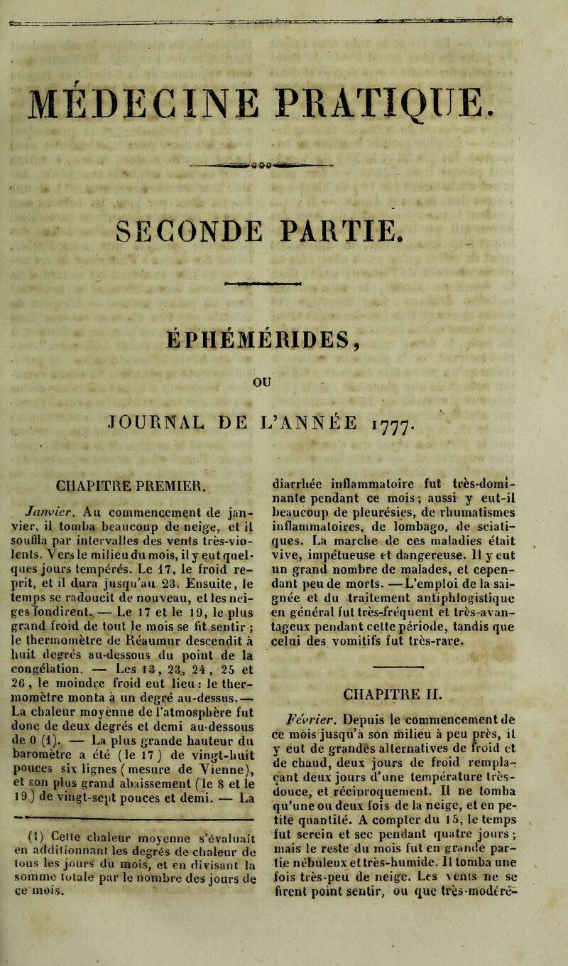 MÉDECINE PRATIQUE. r-aj-üiVr» '■BS—— ■— SECONDE PARTIE. ÉPHÉMÉRIDES, OU JOURNAL DE L’ANNÉE 1777. CHAPITRE PREMIER. Janvier. Au commencement de jan- vier, il tomba beaucoup de neige, et il souilla par intervalles des venls très-vio- lents. Vers le milieu du mois, il y eut quel- ques jours tempérés. Le 17, le froid re- prit, et il dura jusqu’au 23. Ensuite, le temps se radoucit de nouveau, et les nei- ges fondirent. — Le 17 et le 19, le plus grand froid de tout le mois se fit.sentir ; le thermomètre de Réaumur descendit à huit degrés au-dessous du point de la congélation. — Les 13, 23^, 24, 25 et 26, le moindre froid eut lieu: le ther- momètre monta à un degré au-dessus.— La chaleur moyénne de l’atmosphère fut donc de deux degrés et demi au-dessous de 0 (1). — La plus grande hauteur du baromètre a été (le 17) de vingt-huit pouces six lignes ( mesure de Yienne), et son plus grand abaissement (le 8 et le 19) de vingt-sept pouces et demi. — La (1) Celle chaleur moyenne s’évaluait en additionnant les degrés de chaleur de tous les jours du mois, et en divisant la somme totale par le nombre des jours de ce mois. diarrhée inflammatoire fut très-domi- nante pendant ce mois; aussi y eut-il beaucoup de pleurésies, de rhumatismes inflammatoires, de lombago, de sciati- ques. La marche de ces maladies était vive, impétueuse et dangereuse. 11 y eut un grand nombre de malades, et cepen- dant peu de morts. —L’emploi de la sai- gnée et du traitement antiphlogistique en général fut très-fréquent et très-avan- tageux pendant celte période, tandis que celui des vomitifs fut très-rare. CHAPITRE IL Février. Depuis le commencement de ce mois jusqu’à son milieu à peu près, il y eut de grandês alternatives de froid et de chaud, deux jours de froid rempla- çant deux jours d’une température très- douce, et réciproquement. Il ne tomba qu’une ou deux fois de la neige, et en pe- tite quantité. A compter du 15, le temps fut serein et sec pendant quatre jours; mais le reste du mois fut en grande par- tie nébuleux ettrès-humide. Il tomba une fois très-peu de neige. Les venls ne se firent point sentir, ou que très-modéré-