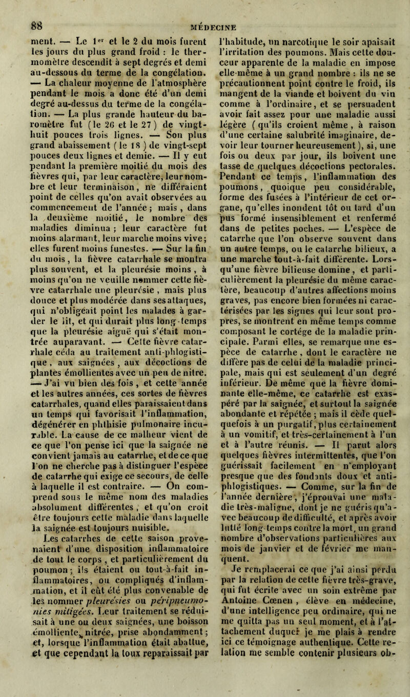 ment. — Le 1er et le 2 du mois furent les jours du plus grand froid : le ther- momètre descendit à sept degrés et demi au-dessous du terme de la congélation. — La chaleur moyenne de l’atmosphère pendant le mois a donc été d’un demi degré au-dessus du terme de la congéla- tion. — La plus grande hauteur du ba- romètre fut (le 2G et le 27) de vingt- huit pouces trois lignes. — Son plus grand abaissement (le 1S ) de vingt-sept pouces deux lignes et demie. — Il y eut pendant la première moitié du mois des lièvres qui, par leur caractère, leur nom- bre et leur terminaison, ne différaient point de celles qu’on avait observées au commencement de l’année ; mais , dans la deuxième moitié, le nombre des maladies diminua ; leur caractère fut moins alarmant, leur marche moins vive ; elles furent moins funestes. — Sur la fin du mois, la fièvre catarrhale se montra plus souvent, et la pleurésie moins , à moins qu’on ne veuille nommer cette fiè- vre catarrhale une pleurésie , mais plus douce et plus modérée dans ses attaques, qui n’obligeait point les malades à gar- der le lit, et qui durait plus long temps que la pleurésie aiguë qui s'était mon- trée auparavant. —* Celte fièvre catar- rhale céda au traitement anti-phlogisti- que , aux saignées , aux décoctions de plantes émollientes avec un peu de nitre. — J’ai vu bien des fois , et cette année et les autres années, ces sortes de fièvres catarrhales, quand elles paraissaient dans un temps qui favorisait l’inflammation, dégénérer en phthisie pulmonaire incu- rable. La cause de ce malheur vient de ce que l’on pense ici que la saignée ne convient jamais au catarrhe, et de ce que l’on ne cherche pas à distinguer l’espèce de catarrhe qui exige ce secours, de celle à laquelle il est contraire. — On com- prend sous le même nom des maladies absolument différentes , et qu’on croit être toujours cette maladie dans laquelle la saignée est toujours nuisible. Les catarrhes de cette saison prove- naient d'une disposition inflammatoire de tout le corps , et particulièrement du poumon ; iis étaient ou tout-à-fait in- flammatoires, ou compliqués d’inflam- mation, et il eût été plus convenable de les nommer pleurésies ou péripiieumo- nies mitigées. Leur traitement se rédui- sait à une ou deux saignées, une boisson cmollientc^nitrée, prise abondamment; et, lorsque l’inflammation était abattue, et que cependant la toux reparaissait par l’habitude, un narcotique le soir apaisait l’irritation des poumons. Mais cette dou- ceur apparente de la maladie en impose elle même à un grand nombre : ils ne se précautionnent point contre le froid, ils mangent de la viande et boivent du vin comme à l’ordinaire, et se persuadent avoir fait assez pour une maladie aussi légère ( qu’ils croient même , à raison d’une certaine salubrité imaginaire, de- voir leur tourner heureusement), si, une fois ou deux par jour, ils boivent une tasse de quelques décoctions pectorales. Pendant ce temps, l’inflammation des poumons, quoique peu considérable, forme des fusées à l’intérieur de cet or- gane, qu’elles inondent tôt ou tard d’un pus formé insensiblement et renfermé dans de petites poches. — L’espèce de catarrhe que l’on observe souvent dans un autre temps, ou le calarrhe bilieux, a une marche tout-à-fait différente. Lors- qu’une fièvre bilieuse domine, et parti- culièrement la pleurésie du même carac- tère, beaucoup d’autres affections moins graves, pas encore bien formées ni carac- térisées par les signes qui leur sont pro- pres, se montrent en même temps comme composant le cortège de la maladie prin- cipale. Parmi elles, se remarque une es- pèce de catarrhe , dont le caractère ne diffère pas de celui de la maladie princi- pale, mais qui est séulement d’un degré inférieur. De même que la fièvre domi- nante elle-même, ce catarrhe est exas- péré par la saignée, et surtout la saignée abondante et répétée ; mais il cède quel- quefois à un purgatif . plus certainement à un vomitif, et très-certainement à l’un et à l’autre réunis. — Il parut alors quelques fièvres intermittentes, que l'on guérissait facilement en n’employant presque que des fondants doux et anti- phlogistiques. — Comme, sur la fin de l’année dernière, j’éprouvai une mala- die très-maligne, dont je ne guéris qu’a- vec beaucoup de difficulté, et après avoir lutté long temps contre la mort, un grand nombre d’observations particulières aux mois de janvier et de février me man- quent. Je remplacerai ce que j’ai ainsi perdu par la relation de cette fièvre très-grave, qui fut écrite avec un soin extrême par Antoine Cœnen , élève en médeeine, d’une intelligence peu ordinaire, qui ne me quitta pas un seul moment, et à l’at- tachement duquel je me plais à rendre ici ce témoignage authentique. Cette re- lation me semble contenir plusieurs ob-