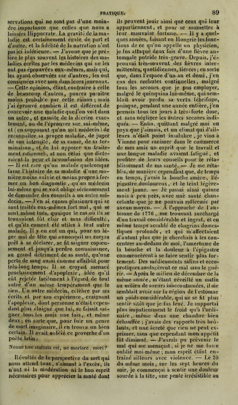 servations qui ne sont pas d’une moin- dre importance que celles que nous a laissées Hippocrate. La gravité de la ma- ladie est certainement égale de part et d’autre, et la fidélité de la narration n’est pas ici inférieure. — J’avoue que je pré- fère le plus souvent les histoires des ma- ladies écrites par les médecins qui ne les ont pas éprouvées eux-mêmes, mais qui, les ayant observées sur d’autres, les ont consignées avec soin dans leurs journaux. — Celte-opinion* étant contraire à celle de beaucoup d’autres, pourra paraître moins probable par cette raison ; mais j’ai éprouvé combien il est différent de concevoir une riialadie que l’on voit dans un autre, et ensuite de la décrire exac- tement, ou de l’éprouver sur soi-même, et (en supposant qu’on soit médecin) de reconnaître sa propre maladie, de juger de son intensité, de sa cause, de sa ter- minaison , et de lui opposer un traite- ment rationnel , et non celui que dicte- raient la peur et la confusion des idées. —- 11 est rare qu’un malade quelconque fasse l’histoire de sa maladie d’une ma- nière moins suivie et moins propre à for- mer un bon diagnostic , qu’un médecin lui-même qui se voit obligé sérieusement de demander des conseils à un autre mé- decin. —• J’en ai connu plusieurs qui se sont traités eux-mêmes fort mal , qui se sont même tués, quoique le cas.où ils se trouvaient fut clair et sans difficulté, et qu’ils eussent été utiles à tout autre malade. 11 y en eut un qui, pour un lé- ger mal de tête qui annonçait un coryza prêt à se déclarer, se fit saigner copieu- sement et jusqu’à perdre connaissance, au grand détriment de sa santé, qu’une perte de sang aussi énorme affaiblit pour tpès-long temps. Il se croyait menacé prochainement d’apoplexie, idée qu’il eût rejetée facilement à l’égard de tout autre d’un même tempérament que le sien. Un autre médecin, célèbre par ses écrits et par son expérience, craignant l’apoplexie, dont personne n’était cepen- dant plus éloigné que lui, se faisait sai- gner tous les mois une fois, et même deux ; en sorte que, pour fuir un genre de mort imaginaire, il en trouva un bien certain. 11 avait oublié ce proverbe d’un poète latin : Nonne hæc stuUilia est, ne moriare , mori ? Révoltés de la perspective du sort qui poils attend tous, s’armant à l’excès, ils n’Qbî ni la modération ni le bon esprit nécessaires pour apprécier la santé dont 89 ils peuvent jouir ainsi que ceux qui leur appartiennent, et pour se soumettre à leur mauvaise fortune. 11 y a quel- ques années, faisant en Hongrie les fonc- tions de ce qu’on appelle un physicien, je fus attaqué deux fois d’une fièvre au- tomnale putride très-grave. Depuis, j’é- prouvai très-souvent des fièvres inter- mittentes, quotidiennes, tierces; en sorte que, dans l’espace d’un an et demi, j’en eus des rechutes continuelles, malgré tous les secours que je pus employer, malgré le quinquina lui-même, qui sem- blait avoir perdu sa vertu fébrifuge, puisque, pendant une année entière, j’en prenais tous les jours à très-forte dose, et sans négliger les autres secours indi- qués. — Enfin, quittant malgré moi un pays que j’aimais, et un climat qui d’ail- leurs n’était point insalubre , je vins à Vienne pour ranimer dans le commerce de mes amis un esprit que le travail et une longue maladie avaient fatigué, et profiter de leurs conseils pour le réta- blissement de ma santé. — Je me réta- blis, de manière cependant que, de temps en temps, j’avais la bouche amère , l’é- pigastre douloureux, et le teint légère- ment jaune. — Je passai ainsi quinze mois à peu près, avec une santé chan- celante que je ne pouvais raffermir par aucun moyen.— À l’approclie de l’au- tomne de I77G, me trouvant surchargé d’un travail considérable et ingrat, et en même temps accablé de chagrins dômes» tiques profonds , et qui m’affectaient d’aulant plus que je cherchais à les con- centrer au-dedans de moi, l’amertume de la bouche et la douleur à l’épigastre commencèrent à se faire sentir plus for- tement. Des médicaments salins et ccco- protiques soulagèrent ce mal sans le gué- rir. — Après le milieu de décembre de la même année, m’étant réveillé un matin au milieu de sueurs inaccoutumées, il me semblait avoir sur la région de l’estomac un poids considérable, qui ne se fit plus sentir sitôt que je fus levé. Je supporlai plus impatiemment le froid qu’à l’ordi- naire,, même dans une chambre bien échauffée ; j’avais des rapports très brû- lants, et une âereté que rien ne peut ex- primer, sans que cependant mon appétit fût diminué. —■ J’aurais pu prévenir le mal qui me menaçait, si je ne me fus.^e oublié moi-même; mon esprit étant en- traîné ailleurs avec violence. — Le 20 du même mois, sur les sept heures du soir, je commençai à sentir une douleur sourde à la tête, une pente irrésistible au