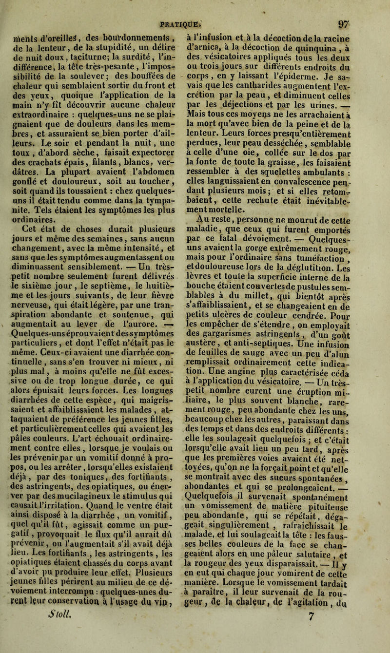 mehts d’oreilleS, des bourdonnements , de la lenteur, de la stupidité, un délire de nuit doux, taciturne; la surdité, l'in- différence, la tête très-pesante , l’impos- sibilité de la soulever ; des bouffées de chaleur qui semblaient sortir du front et des yeux, quoique l'application de la main n’y fît découvrir aucune chaleur extraordinaire : quelques-uns ne se plai- gnaient que de douleurs dans les mem- bres, et assuraient se bien porter d'ail- leurs. Le soir et pendant la nuit, une toux , d'abord sèche, faisait expectorer des crachats épais, filants, blancs, ver- dâtres. La plupart avaient l’abdomen gonflé et douloureux, soit au toucher, soit quand ils toussaient : chez quelques- uns il était tendu comme dans la tympa- nite. Tels étaient les symptômes les plus ordinaires. Cet état de choses durait plusieurs jours et même des semaines, sans aucun changement, avec la même intensité, et sans que les symptômes augmentassent ou diminuassent sensiblement. — Un très- petit nombre seulement furent délivrés le sixième jour, le septième, le huitiè- me et les jours suivants, de leur fièvre nerveuse, qui était légère, par une tran- spiration abondante et soutenue, qui augmentait au lever de l’aurore. —- Quelques-uns éprouvaient des symptômes particuliers, et dont l’effet n’était pas le même. Ceux-ci avaient une diarrhée con- tinuelle , sans s’en trouver ni mieux, ni plus mal, à moins qu’elle ne fût exces- sive ou de trop longue durée, ce qui alors épuisait leurs forces. Les longues diarrhées de cette espèce, qui maigris- saient et affaiblissaient les malades , at- taquaient de préférence les jeunes filles, et particulièrement celles qui avaient les pâles couleurs. L’art échouait ordinaire- ment contre elles , lorsque je voulais ou les prévenir par un vomitif donné à pro- pos, ou les arrêter, lorsqu’elles existaient déjà, par des toniques, des fortifiants , des astringents, des opiatiques, ou éner- ver par desmucilagineux le stimulus qui causait l’irritation. Quand le ventre était ainsi disposé à la diarrhée , un vomitif, quel qu’il fût, agissait comme un pur- gatif , provoquait le flux qu’il aurait dû prévenir, ou l’augmentait s’il avait déjà lieu. Les fortifiants , les astringents , les opiatiques étaient chassés du corps avant d’avoir pu produire leur effet. Plusieurs jeunes filles périrent au milieu de ce dé- voiement interrompu : quelques-unes du- rent leur conservation à l’usage du vjp, StolL à l’infusion et à la décoction de la racine d’arnica, à la décoction de quinquina , à des vésicatoires appliqués tous les deux ou trois jours sur différents endroits du corps , en y laissant l’épiderme. Je sa- vais que les cantharides augmentent l’ex- crétion par la peau, et diminuent celles par les déjections et par les urines. — Mais tous ces moyens ne les arrachaient à la mort qu’avec bien de la peine et de la lenteur. Leurs forces presqu’entièrement perdues, leur peau desséchée, semblable à celle d’une oie, collée sur le dos par la fonte de toute la graisse, les faisaient ressembler à des squelettes ambulants : elles languissaient en convalescence pen- dant plusieurs mois ; et si elles retom^- baient, cette rechute était inévitable- ment mortelle. Au reste, personne ne mourut de cette maladie, que ceux qui furent emportés par ce fatal dévoiement. — Quelques- uns avaient la gorge extrêmement rouge, mais pour l’ordinaire sans tuméfaction , et douloureuse lors de la déglutition. Les lèvres et toute la superficie interne de la bouche étaient couvertes de pustules sem- blables à du millet, qui bientôt après s’affaiblissaient, et se changeaient en de petits ulcères de couleur cendrée. Pour les empêcher de s’étendre , on employait des gargarismes astringents , d’un goût austère, et anti-septiques. Une infusion de feuilles de sauge avec un peu d’alun remplissait ordinairement cette indica- tion. Une angine plus caractérisée céda à l’application du vésicatoire. — Un très- petit nombre eurent une éruption mi- liaire, le plus souvent blanche, rare- ment rouge, peu abondante chez les uns, beaucoup chez les autres, paraissant dans des temps et dans des endroits différents : elle les soulageait quelquefois ; et c’était lorsqu’elle avait lieu un peu tard, après que les premières voies avaient été net- toyées, qu’on ne la forçait point et qu’elle se montrait avec des sueurs spontanées , abondantes et qui se prolongeaient. — Quelquefois il survenait spontanément un vomissement de matière pituiteuse peu abondante, qui se répétait, déga- geait singulièrement , rafraîchissait le malade, et lui soulageait la tête : les faus- ses belles couleurs de la face se chan- geaient alors en une pâleur salutaire , et la rougeur des yeux disparaissait. — Il y en eut qui chaque jour vomirent de cette manière. Lorsque le vomissement tardait à paraître, il leur survenait de la rou- geur, de h chaleur, de l’agitation , du 7