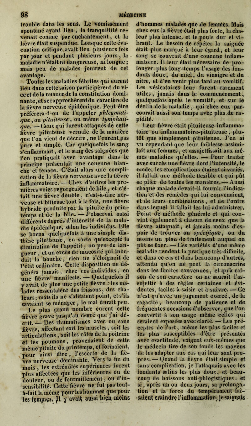 trouble dans les sens. Le vomissement spontané ayant lieu , la tranquillité re- venait comme par enchantement, et la lièvre était suspendue. Lorsque cette éva- cuation critique avait lieu plusieurs fois par jour et pendant plusieurs jours , la maladie n’était ni dangereuse, ni longue ; mais peu de malades jouirent de cet avantage. Toutes les maladies fébriles qui eurent lieu dans cette saison participèrent du vi- ce et de la nuance de la constitution domi- nante, et se rapprochèrent du caractère de la fièvre nerveuse épidémique. Peut-être préférera-t-on de l’appeler phlegmati- que , ou pituiteuse , ou même lymphati- que,, —Ceux qui furent attaqués de cette fièvre pituiteuse vernale de la manière que l’on vient de décrire , ne l’eurent pas pure et simple. Car quelquefois le sang s’enflammait, et le sang des saignées que l’on pratiquait avec avantage dans le principe présentait une couenne blan- che et tenace. C’était alors une compli- cation de la fièvre nerveuse avec la fièvre inflammatoire. —Chez d’autres les pre- mières voies regorgeaient de bile, et c'é- tait une fièvre double , c’est-à-dire ner- veuse et bilieuse tout à la fois, une fièvre hybridé produite par la pituite du prin- temps et de la bile. — J’observai aussi différents degrés d’intensité de la mala- die épidémique, sèlon les individus. Elle se borna quelquefois à une simple dia- thèse pituiteuse, en sorte qu’excepté la diminution de l’appétit, un peu de lan- gueur , et un excès de mucosité qui inon- dait la bouche, rien ne s’éloignait de l’état ordinaire. Cette disposition ne dé- généra jamais , chez ces individus , en une fièvre manifeste. — Quelquefois il y avait de plus une petite fièvre f les ma- lades réssentaiént des frissons, des cha- leurs ; mais iis ne s’alitaient point, et s'ils savaient se ménager , le mal durait peu. Le plus grand nombre eurent cette fièvre grave jusqu’au degré que j’ai dé- crit. Des rhumatismes avec ou sans fièvre, affectant soit les muscles, soit les articulations , soit les côtés de la poitrine et les poumons, provenaient de cette même pituite du printemps, et formaient, pour ainsi dire, l’escorte de la fiè- vre nerveuse dominante. Vers la fin du mois , les extrémités supérieures furent plus affectées que les inférieures ou de douleur, ou de fourmillement, ou d’in- sensibilité. Cette fièvre ne fut pas tout- à-fait la même pour les hommes que pour les fçmjnes» p y avait aussi bien moins d’hommes malades que de femmes. Mais chez eux la fièvre était plus forte, la cha- leur plus intense, et le pouls dur et vi- brant. Le besoin de répéter la saignée était plus marqué à leur égard, et leur sang se couvrait d’une couenne inflam- matoire. Il leur était nécessaire de pro- longer plus long-temps l’usage des fon- dants doux, du miel, du vinaigre et du nitre, et d’en venir plus tard au vomitif. Les vésicatoires leur furent rarement utiles , jamais dans le commencement, quelquefois après le vomitif, et sur le déclin de la maladie , qui chez eux par- courait aussi son temps avec plus.de ra- pidité. Leur fièvre était pituiteuse-inflamma- toire ou inflammatoire-pituiteuse, plu- tôt que simplement pituiteuse. J’en ai vu cependant que leur faiblesse assimi- lait aux femmes, et assujettissait aux mê- mes maladies qu’elles. —« Pour traiter avec succès une fièvre dont l’intensité, le mode, les complications étaient si variés, il fallait une méthode flexible et qui pût se plier de toutes les manières,—■ Aussi chaque malade devait-il fournir l’indica- tion et des remèdes qui lui convenaient, et de leurs combinaisons , et de l’ordre dans lequel il fallait les lui administrer. Point de méthode générale et qui con- vînt également à chacun de ceux que la fièvre attaquait, et jamais moins d’es- poir de trouver un spécifique, ou du moins un plan de traitement auquel on pût se fixer. —Ces variétés d’une même maladie rendent la pratique très-difficile, et dans ce cas et dans beaucoup d’autres, attendu qu’on ne peut la circonscrire dans les limites convenues, et qu’à rai- son de son caractère on ne saurait l’as- sujettir à des règles certaines et évi- dentes, faciles à saisir et à suivre. — Ce n’est qu’avec un jugement exercé, de la sagacité, beaucoup de patience et de fréquentes occasions d’observer, que l’on convertit à son usage même celles qui seraient exposées avec clarté. —- Les pré- ceptes de l’art, même les plus faciles et les plus susceptibles d’être présentés avec exactitude, exigent eux-mêmes que le médecin tire de son fonds les moyens de les adapter aux cas qui leur sont pro- pres.— Quand la fièvre était simple et sans complication, je l’attaquais avec les fondants salins les plus doux, et beau- coup de boissons anti-phlogistiques : et si, après un ou deux jours, sa prolonga- tion et la force du tempérament fai— saiçnt craindre l’inflammation, je saignais
