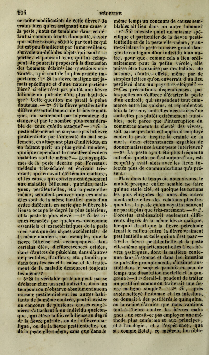 certaine modification de cette fièvre ? Je crains bien qu'en assignant une cause à la peste, nous ne tombions dans ce dé- faut si commun à notre humanité, savoir que notre raison , séduite par tout ce qui lui est peu familier et par le merveilleux, s’envole au-delà des objets qui sont à sa portée, et poursuit ceux qui lui échap- pent. Je pourrais proposer à la discussion des hommes éclairés les questions sui- vantes , qui sont de la plus grande im- portance : 1° Si la fièvre maligne est ja- mais spécifique et d’une nature particu- lière? si elle n’est pas plutôt une fièvre bilieuse ou putride d’un plus haut de- gré? Cette question me paraît à peine douteuse. — 2° Si la fièvre pestilentielle diffère essentiellement de la fièvre mali- gne, ou seulement par la grandeur du danger et par le nombre plus considéra- ble de ceux qu’elle attaque? — 3° Si la peste elle-même ne surpasse pas la fièvre pestilentielle par l’intensité du mal seu- lement, en attaquant plus d'individus, en en faisant périr un plus grand nombre, quoique cependant le caractère des deux maladies soit le même?—Les symptô- mes de la peste décrite par Forestus, médecin très-éclairé et écrivain très- exact, qui en avait été témoin ooulaire, et les causes qui conviennent également aux maladies bilieuses, putrides, mali- gnes, pestilentielles, et à la peste elle- même , semblent prouver que ces mala- dies sont de la même famille , mais d’un ordre différent, en sorte que la fièvre bi- lieuse occupe le degré le plus inférieur, et la peste le plus élevé. —-4° Si les si- gnes regardés par quelques-uns comme essentiels et caractéristiques de la peste n’en sont que des signes accidentels, de la même manière, par exemple, que la fièvre bilieuse est accompagnée, dans certains étés, d’efflorescences ortiées, dans d’autres de pétéchies, dans d’autres de parotides, d’anthrax, etc. ; tandis que dans tous les cas et la cause et le traite- ment de la maladie demeurent toujours les mêmes? 5° Si la véritable peste ne peut pas se déclarer chez un seul individu, dans un temps où on n’observe absolument aucun miasme pestilentiel sur les autres habi- tants de la même contrée, peut-il exister un concours de plusieurs causes congé- nères s'attachant à un individu quelcon- que , qui élève la fièvre bilieuse au degré de la fièvre putride, ou de la fièvre ma- ligne, ou de la fièvre pestilentielle, ou de la peste elle-même, sans que dans le même temps un concours de causes sem- blables ail lieu dans un autre homme? 6° S’il n’existe point un miasme spé- cifique et particulier de la fièvre pesti- lentielle et de la peste elle-même, y au- ra-t-il dans la peste un assez grand dan- ger de contagion d’un individu à un au- tre , pour que, comme cela a lieu ordi- nairement pour la petite vérole, elle puisse être transmise par des habits , de la laine, d’autres effets, même par de simples lettres qu’ou enverrait d’un lieu pestiféré dans un pays très-éloigné ? — 7° Ces précautions dispendieuses, par lesquelles on s’efforce d’écarter la peste d’un endroit, qui suspendent tout com- merce entre les voisins, et répandent au loin la terreur, sont-elles nécessaires ? ne sont-elles pas plutôt extrêmement nuisi- bles, soit parce que l’interruption du commerce amène la cherté des vivres, soit parce que tout eet appareil employé contre la peste inspire la crainte de la mort, deux circonstances capables de donner naissance à une peste intérieure ? *—8° La peste ayant été plus fréquente autrefois qu’elle ne l’est aujourd’hui, est- ce qu’il y avait alors avec les lieux in- fectés plus de communications qu’à pré- sent? Mais dans le temps où nous vivons, le monde presque entier semble ne faire qu’une seule cité, et quoique les nations les plus éloignées les unes des autres aient entre elles des relations plus fré- quentes, la peste qu’on voyait si souvent ne paraît plus que très-rarement. — 9° P. Forestus établissait-il seulement diffé- rents degrés de la même fièvre maligne, lorsqu’il disait que la fièvre pétéchiale tenait le milieu entre la fièvre vraiment pestilentielle et celle qui ne l’est pas? — 10° La fièvre pestilentielle et la peste elle-même appartiennent-elles à ces fiè- vres gastriques, dont la matière conte- nue dans l’estomac et dans les intestins se putréfie promptement, s’insinue aus- sitôt dans le sang et produit en peu de temps une dissolution mortelle et la gan- grène?— 11° Serait-il prudent de traiter un pestiféré comme on traiterait une fiè- vre maligne simple?—>12° Si, après avoir nettoyé l’estomac et les intestins, on donnait à des pestiférés le quinquina, ou la racine d’arnica que nous vantions tout-à-l’heure contre les fièvres mali- gnes , ne serait-ce pas employer une mé- thode plus conforme et aux principes , et à l’analogie, et à l’expérience , que si, comme J3otal, ce médecin horrible-