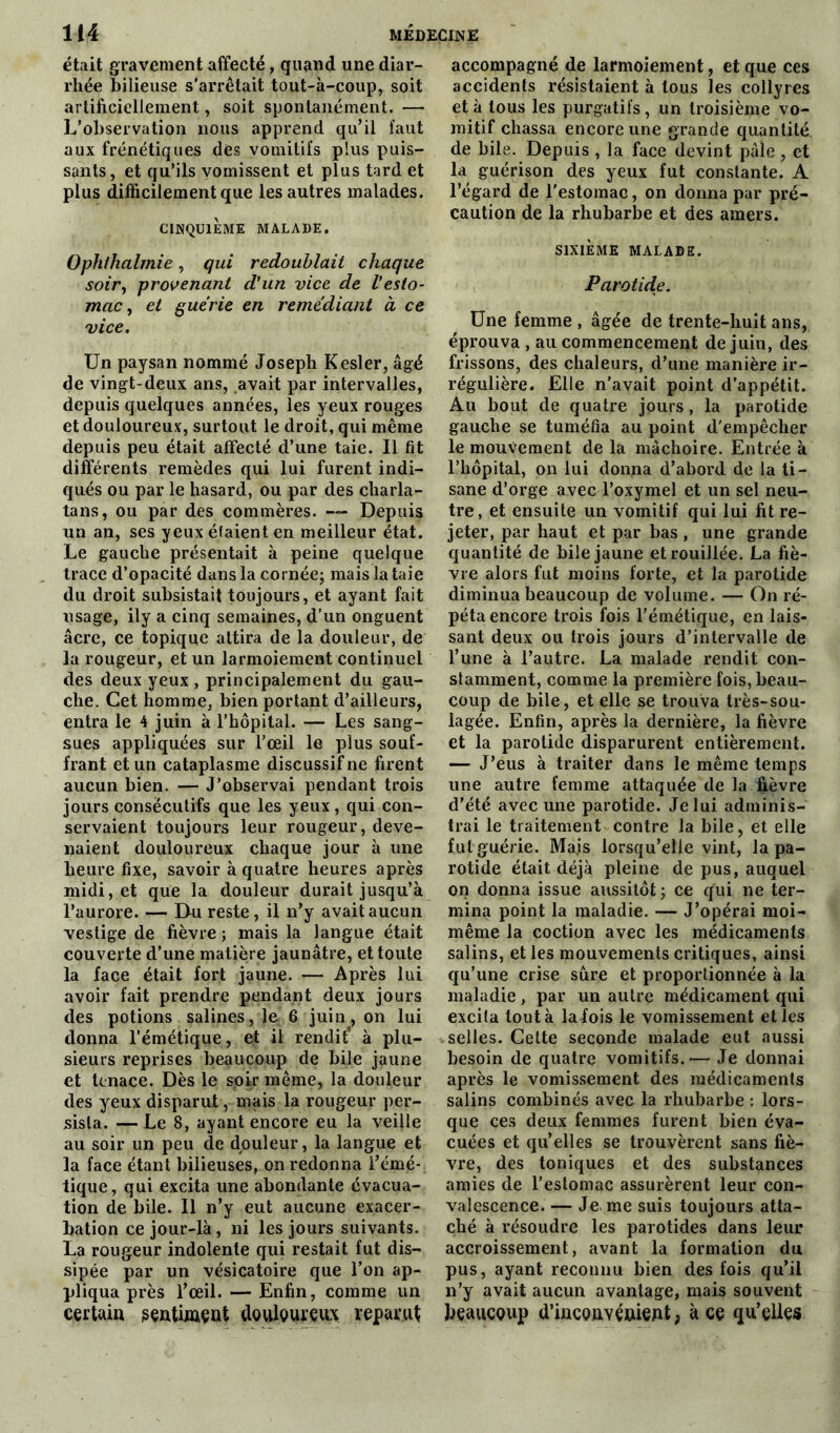 était gravement affecté, quand une diar- rhée bilieuse s’arrêtait tout-à-coup, soit artificiellement, soit spontanément. — L’observation nous apprend qu’il faut aux frénétiques dés vomitifs plus puis- sants, et qu'ils vomissent et plus tard et plus difficilement que les autres malades. CINQUIEME MALADE. Ophthalmie, qui redoublait chaque soir, provenant d'un vice de l'esto- mac , et guérie en remédiant à ce vice. Un paysan nommé Joseph Kesler, âgé de vingt-deux ans, avait par intervalles, depuis quelques années, les yeux rouges et douloureux, surtout le droit, qui même depuis peu était affecté d’une taie. Il fit différents remèdes qui lui furent indi- qués ou par le hasard, ou par des charla- tans, ou par des commères. — Depuis un an, ses yeux étaient en meilleur état. Le gauche présentait à peine quelque trace d’opacité dans la cornée; mais la taie du droit subsistait toujours, et ayant fait usage, ily a cinq semaines, d’un onguent âcre, ce topique attira de la douleur, de la rougeur, et un larmoiement continuel des deux yeux , principalement du gau- che. Cet homme, bien portant d’ailleurs, entra le 4 juin à l’hôpital. — Les sang- sues appliquées sur l’œil le plus souf- frant et un cataplasme discussifne firent aucun bien. — J’observai pendant trois jours consécutifs que les yeux, qui con- servaient toujours leur rougeur, deve- naient douloureux chaque jour à une heure fixe, savoir à quatre heures après midi, et que la douleur durait jusqu’à l’aurore. — Du reste, il n’y avait aucun vestige de fièvre ; mais la langue était couverte d’une matière jaunâtre, et toute la face était fort jaune. — Après lui avoir fait prendre pendant deux jours des potions salines, le 6 juin, on lui donna l’émétique, et il rendit* à plu- sieurs reprises beaucoup de bile jaune et tenace. Dès le soir même, la douleur des yeux disparut, mais la rougeur per- sista. — Le 8, ayant encore eu la veille au soir un peu de douleur, la langue et la face étant bilieuses, on redonna l’émé- tique, qui excita une abondante évacua- tion de bile. 11 n’y eut aucune exacer- bation ce jour-là, ni les jours suivants. La rougeur indolente qui restait fut dis- sipée par un vésicatoire que l’on ap- pliqua près l’œil. — Enfin, comme un certaia seatiment douloureux reparut accompagné de larmoiement, et que ces accidents résistaient à tous les collyres et à tous les purgatifs, un troisième vo- mitif chassa encore une grande quantité de bile. Depuis , la face devint pâle , et la guérison des yeux fut constante. A l’égard de l’estomac, on donna par pré- caution de la rhubarbe et des amers. SIXIÈME MALADE. Parotide. Une femme , âgée de trente-huit ans, éprouva , au commencement de juin, des frissons, des chaleurs, d’une manière ir- régulière. Elle n’avait point d’appétit. Au bout de quatre jours, la parotide gauche se tuméfia au point d’empêcher le mouvement de la mâchoire. Entrée à l’hôpital, on lui donna d’abord de la ti- sane d’orge avec l’oxymel et un sel neu- tre, et ensuite un vomitif qui lui fit re- jeter, par haut et par bas , une grande quantité de bile jaune etrouillée. La fiè- vre alors fut moins forte, et la parotide diminua beaucoup de volume. — On ré- péta encore trois fois l’émétique, en lais- sant deux ou trois jours d’intervalle de l’une à l’autre. La malade rendit con- stamment, comme la première fois, beau- coup de bile, et elle se trouva très-sou- iagée. Enfin, après la dernière, la fièvre et la parotide disparurent entièrement. — J’eus à traiter dans le même temps une autre femme attaquée de la fièvre d’été avec une parotide. Je lui adminis- trai le traitement contre la bile, et elle f.utguérie. Majs lorsqu’elle vint, la pa- rotide était déjà pleine de pus, auquel on donna issue aussitôt ; ce qui ne ter- mina point la maladie. — J’opérai moi- même la coction avec les médicaments salins, et les mouvements critiques, ainsi qu’une crise sure et proportionnée à la maladie, par un autre médicament qui excita tout à la fois le vomissement elles selles. Cette seconde malade eut aussi besoin de quatre vomitifs.— Je donnai après le vomissement des médicaments salins combinés avec la rhubarbe : lors- que ces deux femmes furent bien éva- cuées et qu’elles se trouvèrent sans fiè- vre, des toniques et des substances amies de l’estomac assurèrent leur con- valescence. — Je me suis toujours atta- ché à résoudre les parotides dans leur accroissement, avant la formation du pus, ayant reconnu bien des fois qu’il n’y avait aucun avantage, mais souvent JjçaucQup d’iacQftvéaient, à ce qu’ellçs