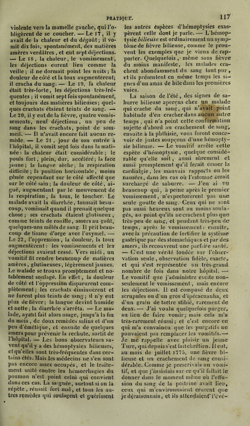 violente vers la mamelle gauche, qui l’o- bligèrent de se coucher. — Le 17, il y avait de la chaleur et du dégoût; il vo- mit dix fois, spontanément, des matières amères verdâtres , et eut sept déjections. — Le 18, la chaleur, le vomissement, les déjections eurent lieu comme la veille ; il ne dormait point les nuits ; la douleur de côté et la toux augmentèrent; il cracha du sang. — Le 19, la chaleur était très-forte, les déjections très-fré- quentes ; il vomit sept fois spontanément, et toujours des matières bilieuses; quel- ques crachats étaient teints de sang. — Le 20, il y eut de la fièvre, quatre vomis- sements, neuf déjections, un peu de sang dans les crachats, point de som- meil. •—• IJ n’avait encore fait aucun re- mède. — Le 21 , jour de son entrée à l’hôpital, il vomit sept fois dans la mati- née : la chaleur était considérable ; le pouls fort, plein, dur, accéléré; la face jaune; la langue sèche-, la respiration difficile; la position horizontale, moins gênée cependant sur le côté affecté que sur le côté sain; la douleur de côté, ai- guë, augmentant par le mouvement de la respiration, la toux, le toucher. Le malade avait la diarrhée, toussait beau- coup, vomissait quand il prenait quelque chose; ses crachats étaient glutineux, comme teints de rouille, amers au goût, quelques-uns mêlés de sang. Il prit beau- coup de tisane d’orge avec l’oxymel. —- Le 22, l’oppression, la douleur, la toux augmentèrent : les vomissements et les déjections avaient cessé. Vers midi, un vomitif fit rendre beaucoup de matières amères, glutineuses, légèrement jaunes. Le malade se trouva promptement et no- tablement soulagé. En effet, la douleur de côté et l’oppression disparurent com- plètement; les crachats diminuèrent et ne furent plus teints de sang; ü n’y eut plus de fièvre; la langue devint humide et nette ; la diarrhée s’arrêta. — Le ma- lade, ayant fait alors usage, jusqu’à la fin du mois , de doux remèdes salins et d’un peu d’émétique, et ensuite de quelques amers pour prévenir la rechute, sortit de l’hôpital. — Les bons observateurs sa- vent qu’il y a des hémoptysies bilieuses, et qu’elles sont très-fréquentes dans cer- tains étés. Mais les médecins ne s’en sont pas encore assez occupés, et le traite- ment usité contre les hémorrhagies du poumon n’est point celui qui convient dans ces cas. La saignée, surtout si on la répète , réussit fort mal, et tous les au- tres remèdes qui soulagent et guérissent 117 les autres êspèces d’hémoptysies exas- pèrent celle dont je parle. — L’hémop- tysie bilieuse est ordinairement un symp- tôme de fièvre bilieuse, comme le prou- vent les exemples que je viens de rap- porter. Quelquefois , même sans fièvre du moins manifeste, les malades cra- chent abondamment du sang tout pur , et ils présentent en même temps les si- gnes d’un amas de bile dans les premières voies. La saison de l’été, des signes de sa- burre bilieuse aperçus chez un malade qui crache du sang, qui n’avait point habitude d’en cracher dans aucun autre temps , qui n’a point cette conformation sujette d’abord au crachement de sang, ensuite à la phthisie, vous feront conce- voir de justes soupçons d’une hémopty- sie bilieuse. — Le vomitif arrête cette espèëe d’hémoptysie, quelque considé- rable qu’elle soit, aussi sûrement et aussi promptement qu’il ferait cesser la cardiâlgie, les mauvais rapports ou les» nausées, dans les cas où l’estomaC serait surchargé de saburre. — J’en ai vif beaucoup qui, à peine après le premier vomissement, n’expectorèrent pas une seule goutte de sang. Ceux qui ne sont pas aussi heureux sont au moins soula- gés, au point qu’ils necrachent plus que très-peu de sang, et pendant très-peu de temps, après le vomissement: ensuite, avec la précaution de fortifier le système gastrique par des stomachiques et par des amers, ils recouvrent une parfii'e santé. — C'est une vérité fondée sur l’obser- vation seule , observation fidèle, exacte, et qui s’est représentée un très-grand nombre de fois dans notre hôpital. —- Le vomitif que j’administre excite non- seulement le vomissement, mais encore les déjections. Il est composé de deux: scrupules ou d’un gros d’ipécacuanha, et d’un grain de tartre stibié, rarement de deux. •—• J’ai voulu quelquefois purger, au lieu de faire vomir; mais cela m’a très-rarement réussi ; et c’est encore ce qui m’a convaincu que les purgatifs ne pouvaient pas remplacer les vomitifs.—- Je me rappelle avec plaisir un jeune Turc, qui depuis s’est fait chrétien. Il eut, au mois de juillet 1775, une fièvre bi- lieuse et un crachement de sang consi- dérable. Comme je prescrivais un vomi- tif, et que j’insistais sur ce qu’il fallait le donner dans le moment même où l’effu- sion du sang de la poitrine avait lieu, ceux qui m’environnaient crurent que je déraisonnais, et ils attendaient 1’ëvé-