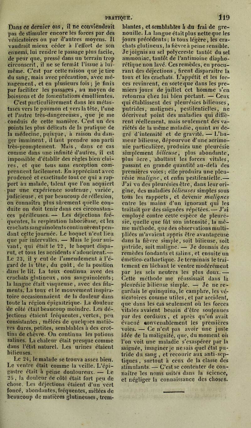 Dans ce dernier cas , il ne conviendrait pas de stimuler encore les forces par des vésicatoires ou par d’autres moyens. Il vaudrait mieux céder à l’effort de son ennemi, lui rendre le passage plus facile, de peur que, pressé dans un terrain trop circonscrit, il ne se fermât l’issue à lui- même. C’est par cette raison que je tire du sang, mais avec précaution, avec mé- nagement, et en plusieurs fois; je finis par faciliter les passages, au moyen de boissons et de fomentations émollientes. C’est particulièrement dans les métas- tases vers le poumon et vers la tête, l’ane et l’autre très-dangereuses, que je me conduis de cette manière. C’est un des points les. plus délicats de la pratique de la médecine, puisque, à raison du dan- ger imminent, il faut prendre son parti très-promptement. Mais, dans ce cas comme dans une infinité d’autres, il est impossible d’établir des règles bien clai- res, et que tous sans exception com- prennent facilement. En appréciant avec prudence et exactitude tout ce qui a rap- port au malade, talent que l’on acquiert par une expérience soutenue, variée, judicieuse, et par beaucoup de réflexion, on connaîtra plus sûrement quelle con- duite on doit tenir dans ces circonstan- ces périlleuses. — Les déjections fré- quentes, la respiration laborièuse, et les crachats sanguinolents continuèrent pen- dant cette journée. Le hoquet n’eut lieu que par intervalles. — Mais le jour sui- vant, qui était le 22, le hoquet dispa- rut, et tous les accidents s’adoucirent.— Le 23, il y eut de l’amendement à l’é- gard de la tête, du goût, de la position dans le lit. La toux continua avec des crachats glutineux , non sanguinolents; la langue était visqueuse , avec des fila- ments. La toux et le mouvement inspira- toire occasionnaient de la douleur dans toute la région épigastrique. La douleur de côté était beaucoup moindre. Les dé- jections étaient fréquentes, vertes, peu consistantes , mêlées de quelques matiè- res dures, petites, semblables à des crot- tins de chèvre. On continua les potions salines. La chaleur était presque comme dans l’état naturel. Les urines étaient bilieuses. Le 24, le malade se trouva assez bien. Le ventre était comme la veille. L’épi- gastre était à peine douloureux. — Le 25 , la douleur de côté était fort peu de chose. Les déjections étaient d’un vert foncé, abondantes, fréquentes, mêlées de beaucoup de matières glutineuses, trem- blantes , et semblables à du frai de gre- nouille. La langue était plus nette que les jours précédents ; la toux légère, les cra- chats glutineux, la fièvre à peine sensible. Je joignis au sel polycreste tantôt du sel ammoniac, tantôt de l’antimoine diaplio- rétique non lavé. Ces remèdes, en procu- rant des déjections , firent disparaître la toux et les crachats. L’appétit et les for- ces revinrent, en sorte que dans les pre- miers jours de juillet cet homme s’en retourna chez lui bien portant. — Ceux qui établissent des pleurésies bilieuses, putrides, malignes, pestilentielles, ne décrivent point des maladies qui diffè- rent réellement, mais seulement des va- riétés de la même maladie, quant au de- gré d’intensité et de gravité. — L’hu- meur bilieuse, dépourvue d’une acrimo- nie particulière, produira une pleurésie simplement bilieuse, plus abondante, plus âcre, abattant les forces vitales, passant en grande quantité au-delà des premières voies ; elle produira une pleu- résie maligne, et enfin pestilentielle.— J’ai vu des pleurésies être, dans leur ori- gine, des maladies bilieuses simples sous tous les rapports , et devenir malignes entre les mains d’un ignorant qui les traitait par des saignées répétées.— J’ai employé contre cette espèce de pleuré- sie, quelle que fût son intensité, la mê- me méthode, que des observations multi- pliées m’avaient appris être avantageuse dans la fièvre simple, soit bilieuse, soit putride, soit maligne. —* Je donnais des remèdes fondants et salins, et ensuite un émético-cathartique. Je terminais le trai- tement en lâchant le ventre modérément par les sels neutres les plus doux. —• Cette méthode me réussissait dans la pleurésie bilieuse simple. — Je ne re- gardais le quinquina, le camphre, les vé- sicatoires comme utiles, et par accident, que dans les cas seulement où les forces vitales avaient besoin d’être soutenues par des cordiaux, et après qu’on avait évacué convenablement les premières voies. — Ce n’est pas avoir une juste idée de la malignité, que, du moment où l’on voit une maladie s’exaspérer par la saignée, imaginer je ne sais quel état pu- tride du sang , et recourir aux anti-sep- tiques , surtout à ceux de la classe des stimulants. — C’est se contenter de con- naître les noms usités dans la science, et négliger la connaissance des choses.