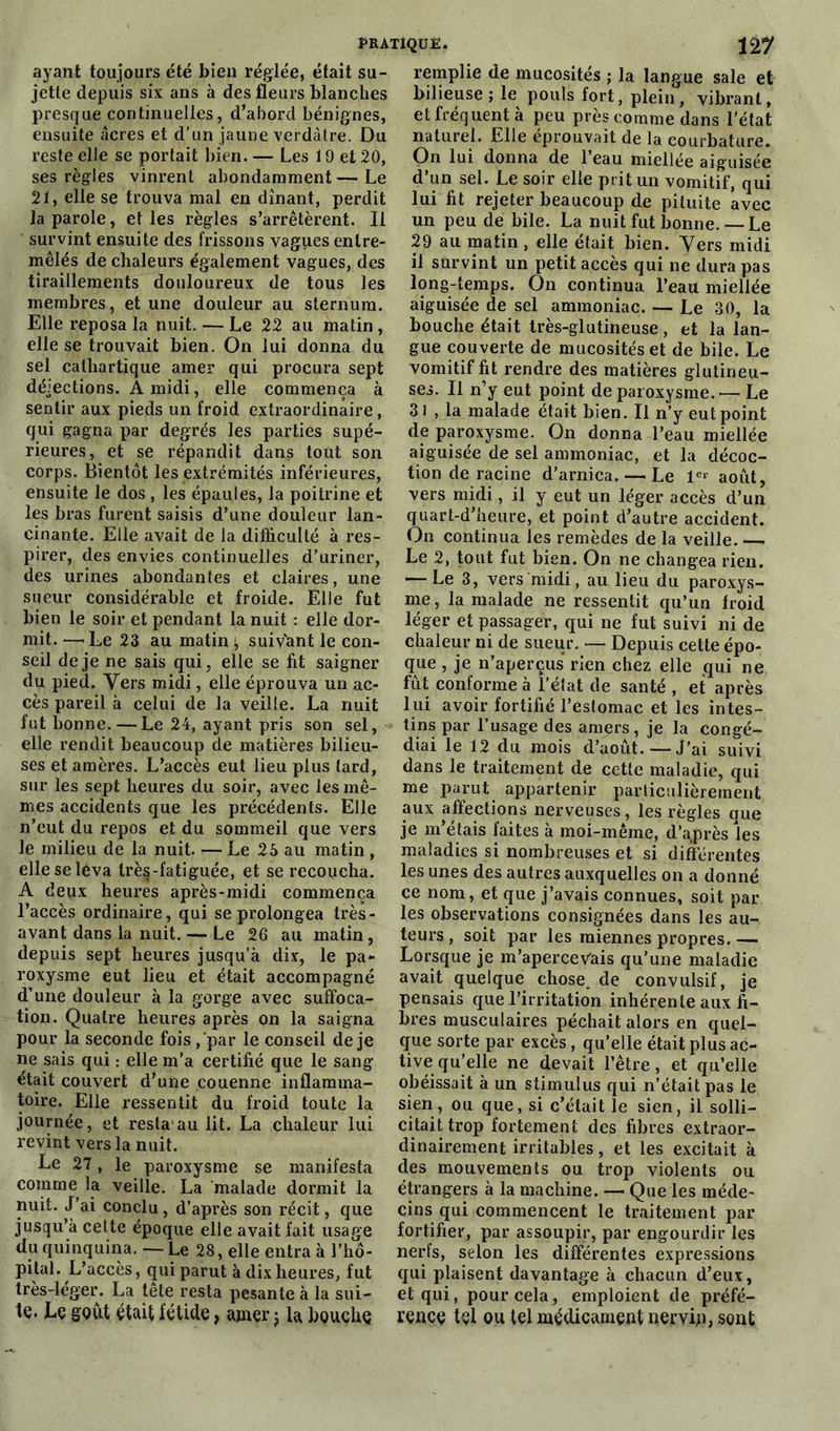 ayant toujours été bien réglée, était su- jette depuis six ans à des fleurs blanches presque continuelles, d’abord bénignes, ensuite âcres et d’un jaune verdâtre. Du reste elle se portait bien. — Les 19 et 20, ses règles vinrent abondamment — Le 21, elle se trouva mal en dînant, perdit la parole, et les règles s’arrêtèrent. Il survint ensuite des frissons vagues entre- mêlés de chaleurs également vagues, des tiraillements douloureux de tous les membres, et une douleur au sternum. Elle reposa la nuit. — Le 22 au matin , elle se trouvait bien. On lui donna du sel cathartique amer qui procura sept déjections. A midi, elle commença à sentir aux pieds un froid extraordinaire, qui gagna par degrés les parties supé- rieures, et se répandit dans tout son corps. Bientôt les extrémités inférieures, ensuite le dos , les épaules, la poitrine et les bras furent saisis d’une douleur lan- cinante. Elle avait de la difficulté à res- pirer, des envies continuelles d’uriner, des urines abondantes et claires, une sueur considérable et froide. Elle fut bien le soir et pendant la nuit : elle dor- mit. —'Le 23 au matin; suivant le con- seil de je ne sais qui, elle se fit saigner du pied. Yers midi, elle éprouva un ac- cès pareil à celui de la veille. La nuit fut bonne. — Le 24, ayant pris son sel, elle rendit beaucoup de matières bilieu- ses et amères. L’accès eut lieu plus tard, sur les sept heures du soir, avec les mê- mes accidents que les précédents. Elle n’eut du repos et du sommeil que vers le milieu de la nuit. — Le 25 au matin , elle se leva très-fatiguée, et se recoucha. A deux heures après-midi commença l’accès ordinaire, qui se prolongea très- avant dans la nuit. — Le 26 au matin, depuis sept heures jusqu’à dix, le pa- roxysme eut lieu et était accompagné d’une douleur à la gorge avec suffoca- tion. Quatre heures après on la saigna pour la seconde fois, par le conseil de je ne sais qui : elle m’a certifié que le sang était couvert d’une couenne inflamma- toire. Elle ressentit du froid toute la journée, et resta au lit. La chaleur lui revint vers la nuit. Le 27, le paroxysme se manifesta comme la veille. La malade dormit la nuit. J’ai conclu , d’après son récit, que jusqu’à celte époque elle avait fait usage du quinquina. —- Le 28, elle entra à l’hô- pital. L’accès, qui parut à dix heures, fut très-léger. La tête resta pesante à la sui- te. Le goût était fétide, amer ; la bouche remplie de mucosités ; la langue sale et bilieuse ; le pouls fort, plein, vibrant, et fréquent à peu près comme dans l’état naturel. Elle éprouvait de la courbature. On lui donna de 1 eau miellée aiguisée d’un sel. Le soir elle prit un vomitif, qui lui fit rejeter beaucoup de pituite avec un peu de bile. La nuit fut bonne.— Le 29 au matin , elle était bien. Vers midi il survint un petit accès qui ne dura pas long-temps. On continua, l’eau miellée aiguisée de sel ammoniac. — Le 30, la bouche était très-glutineuse, et la lan- gue couverte de mucosités et de bile. Le vomitif fit rendre des matières glutineu- ses. Il n’y eut point de paroxysme. — Le 31 , la malade était bien. Il n’y eut point de paroxysme. On donna l’eau miellée aiguisée de sel ammoniac, et la décoc- tion de racine d’arnica. — Le Ie* août, vers midi, il y eut un léger accès d’un quart-d’heure, et point d’autre accident. On continua les remèdes de la veille. — Le 2, tout fut bien. On ne changea rien. — Le 3, vers midi, au lieu du paroxys- me, la malade ne ressentit qu’un froid léger et passager, qui ne fut suivi ni de chaleur ni de sueur. — Depuis cette épo- que , je n’aperçus rien chez elle qui ne fût conforme à l’état de santé , et après lui avoir fortifié l’estomac et les intes- tins par l’usage des amers, je la congé- diai le 12 du mois d’août. — J’ai suivi dans le traitement de cette maladie, qui me parut appartenir particulièrement aux affections nerveuses, les règles que je m’étais faites à moi-même, d’a.près les maladies si nombreuses et si différentes les unes des autres auxquelles on a donné ce nom, et que j’avais connues, soit par les observations consignées dans les au- teurs , soit par les miennes propres. — Lorsque je m’apercevais qu’une maladie avait quelque chose, de convulsif, je pensais que l’irritation inhérente aux fi- bres musculaires péchait alors en quel- que sorte par excès, qu’elle était plus ac- tive qu’elle ne devait l’être, et qu’elle obéissait à un stimulus qui n’était pas le sien, ou que, si c’était le sien, il solli- citait trop fortement des fibres extraor- dinairement irritables, et les excitait à des mouvements ou trop violents ou étrangers à la machine. — Que les méde- cins qui commencent le traitement par fortifier, par assoupir, par engourdir les nerfs, selon les différentes expressions qui plaisent davantage à chacun d’eux, et qui, pour cela, emploient de préfé- rence tel ou tel médicament nervin, sont