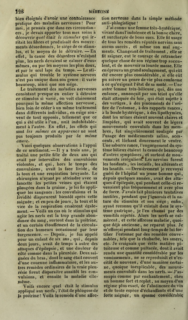 bien éloignés d’avoir une connaissance pratique des maladies nerveuses ! Pour moi, je pensais que dans ces circonstan- ces , je devais apporter tous mes soins à découvrir <7ue/ était le stimulus qui ir- ritait les fibres et produisait des mouve- ments désordonnés, le siège de ce stimu- lus, et le moyen de le détruire. — En effet, la cause des désordres n’existant plus, les nerfs devaient se calmer d’eux- mêmes, ou par les moyens les plus doux, et par le seul laps du temps. — Le sti- mulus qui trouble le système nerveux n’est pas unique dans son genre : il varie beaucoup, ainsi que son siège. Le traitement des maladies nerveuses consistant presque en entier à détruire ce stimulus si varié, on voit clairement pourquoi la même affection nerveuse, bien loin de céder à un même traitement dans différents individus, en exige sou- vent de tout opposés, tellement que ce qui a été utile à l’un, nuit indubitable- ment à l’autre. En effet, les effets qui sont les mêmes en apparence ne sont pas toujours produits par la même cause. Voici quelques observations à l’appui de ce sentiment. — Il y a trois ans, je traitai une petite fille de deux ans qui avait par intervalles des convulsions violentes, et qui, hors le temps des convulsions, avait la face livide, de la toux et une respiration bruyante. Le chirurgien n’ayant pu atteindre avec sa lancette les petites veines qui étaient plongées dans la graisse , je lui fis appli- quer les sangsues : les convulsions et la lividité disparurent bientôt après cette saignée ; et en peu de jours, la toux et le vice de la respiration cessèrent égale- ment. — Voilà un cas où le stimulus qui agite les nerfs est la trop grande abon- dance du sang, surtout dans la poitrine, et un certain étouffement de la circula- tion des humeurs occasionné par leur turgescence. — Depuis, je fus appelé pour un enfant de six ans , qui, depuis deux jours, avait de temps à autre des attaques d’épilepsie, et une douleur de côté comme dans la pleurésie. Deux sai- gnées du bras, dont le sang était couvert d’une couenne inflammatoire, et les au- tres remèdes ordinaires de la vraie pleu- résie firent disparaître aussitôt les con- vulsions, et ensuite la maladie elle- jnême. Voilà encore quel était le stimulus appliqué aux nerfs, l’état de phlogose de fa poitrine ! Voilà le remède d’une affec- tion nerveuse dans la simple méthode anli-phlogistique ! J’ai connu une femme très-hystérique, vivant dansl’indoience et la bonne chère, et surchargée de bons sucs. Elle fit usage de tous les remèdes réputés nervins sans aucun succès , et même son mal aug- menta. Changeant de traitement, elle se fit saigner, eut le courage de retrancher quelque chose de son régime trop sucgu- lent, et de mouvoir sa lourde masse. Elle en éprouva un grand soulagement, qui eût été encore plus considérable , si elle eût pu suivre un genre de vie plus conforme à ce qu’exigeait l’état de sa santé. —Une autre femme très-bilieuse, qui, dès son enfance, annonçait par son teint qu’elle était attaquée du foie, qui était sujette à des vertiges , à des pincements de l’ori- fice de l’estomac, à des rapports rances, à la boule hystérique, à des lipothymies, dont les urines étaient souvent claires et limpides, qui avait souvent de légers mouvements convulsifs dans les mem- bres , fut singulièrement soulagée par l’usage des médicaments salins, aces- cents , et lâchant doucement le ventre. Une saburre rance, l’engorgement du sys- tème bilieux étaient la cause de beaucoup d’autres symptômes, et surtout de mou- vements irrégulier * Les nervins furent les fondants, les incisifs, les altérants et les laxatifs. —Dernièrement je renvoyai guéri de l'hôpital un jeune homme qui, depuis quelques années, avait des atta- ques d’épilepsie, qui pendant celle-ci re- venaient plus fréquemment et avec plus de force. J’avais fait plusieurs tentatives inutiles, pendant que j’ignorais et la na- ture du stimulus et son siège ; enfin, ayant reconnu qu’il existait dans le sys- tème gastrique, je l’en chassai par des vomitifs répétés. Alors les nerfs se cal- mèrent , et celte affreuse maladie, quoi- que déjà ancienne, ne reparut plus. Je m’efforçai pendant long-tempsde lui for- tifier l’estomac par des remèdes conve- nables , tels que la rhubarbe, les amers, etc. Je craignais que cette matière pi- tuiteuse et comme pultacée, dont il avait rendu une quantité considérable par les vomissements, ne se reproduisît et n’ex- citât de nouveau, d’une manière certai- ne, quoique inexplicable, des mouve- ments convulsifs dans les nerfs. — J’as- soupis comme par enchantement, chez un homme fort et replet, au moyen d’un régime plus exact, de l’abstinence du vin et de toute espèce d’échauffant s et d’une forte saignée, un spasme considérable