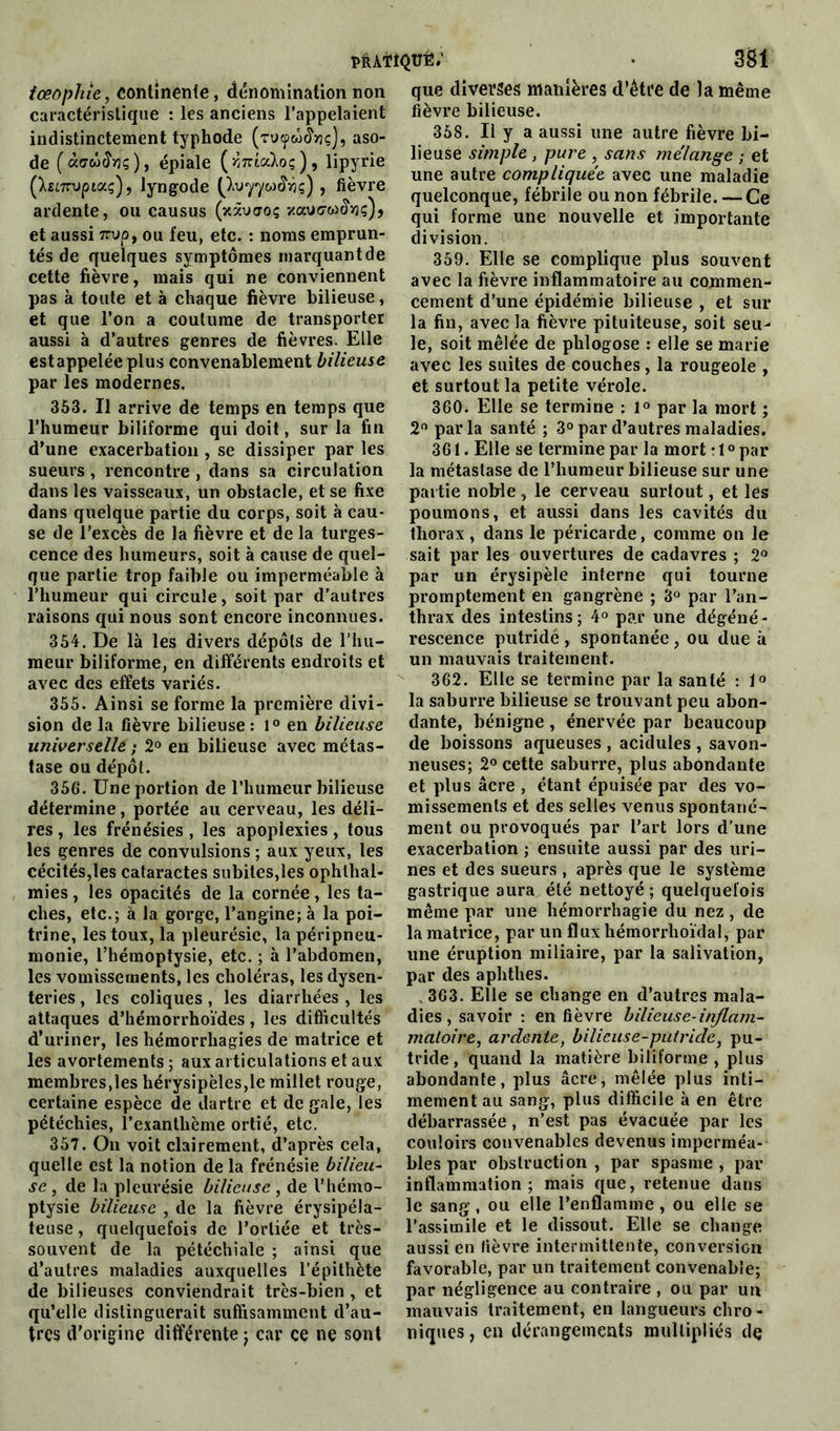 tœophie, continente, dénomination non caractéristique : les anciens l’appelaient indistinctement typhode (Tvyù&vç), aso- de (àaùiïvç), épiale (rjnicàoç), lipyrie (hùTrvpictç'), lyngode (ta»77&>£fiç) , fièvre ardente, ou causus (xâuao; xauo-w^ç), et aussi 7rvp, ou feu, etc. : noms emprun- tés de quelques symptômes marquantde cette fièvre, mais qui ne conviennent pas à toute et à chaque fièvre bilieuse, et que l’on a coutume de transporter aussi à d’autres genres de fièvres. Elle estappeléeplus convenablement bilieuse par les modernes. 353. Il arrive de temps en temps que l’humeur biliforme qui doit, sur la fin d’une exacerbation , se dissiper par les sueurs , rencontre , dans sa circulation dans les vaisseaux, un obstacle, et se fixe dans quelque partie du corps, soit à cau- se de l’excès de la fièvre et de la turges- cence des humeurs, soit à cause de quel- que partie trop faible ou imperméable à l’humeur qui circule, soit par d’autres raisons qui nous sont encore inconnues. 354. De là les divers dépôts de l’hu- meur biliforme, en différents endroits et avec des effets variés. 355. Ainsi se forme la première divi- sion de la fièvre bilieuse: 1° en bilieuse universelle ; 2° en bilieuse avec métas- tase ou dépôt. 356. Une portion de l’humeur bilieuse détermine, portée au cerveau, les déli- res , les frénésies, les apoplexies, tous les genres de convulsions ; aux yeux, les cécités,les cataractes subites,les ophlhal- mies, les opacités de la cornée, les ta- ches, etc.; à la gorge, l’angine; à la poi- trine, les toux, la pleurésie, la péripneu- monie, l’hémoptysie, etc. ; à l’abdomen, les vomissements, les choléras, les dysen- teries , les coliques , les diarrhées , les attaques d’hémorrhoïdes, les difficultés d’uriner, les hémorrhagies de matrice et les avortements; aux articulations et aux membres,les hérysipèles,Ie millet rouge, certaine espèce de dartre et de gale, les pétéchies, l’exanthème ortié, etc. 357. On voit clairement, d’après cela, quelle est la notion de la frénésie bilieu- se , de la pleurésie bilieuse , de l’hémo- ptysie bilieuse , de la fièvre érysipéla- teuse , quelquefois de l’ortiée et très- souvent de la pétéchiale ; ainsi que d’autres maladies auxquelles l’épithète de bilieuses conviendrait très-bien , et qu’elle distinguerait suffisamment d’au- tres d'origine différente j car ce ne sont que diverses manières d’étre de la même fièvre bilieuse. 358. U y a aussi une autre fièvre bi- lieuse simple , pure , sans mélange ; et une autre compliquée avec une maladie quelconque, fébrile ou non fébrile. — Ce qui forme une nouvelle et importante division. 359. Elle se complique plus souvent avec la fièvre inflammatoire au commen- cement d’une épidémie bilieuse , et sur la fin, avec la fièvre pituiteuse, soit seu- le, soit mêlée de plilogose : elle se marie avec les suites de couches, la rougeole , et surtout la petite vérole. 360. Elle se termine : 1° par la mort ; 2° parla santé ; 3° par d’autres maladies. 361. Elle se termine par la mort : 1 ° par la métastase de l’humeur bilieuse sur une partie nohle , le cerveau surtout, et les poumons, et aussi dans les cavités du thorax , dans le péricarde, comme on le sait par les ouvertures de cadavres ; 2° par un érysipèle interne qui tourne promptement en gangrène ; 3° par l’an- thrax des intestins; 4° par une dégéné- rescence putride , spontanée , ou due à un mauvais traitement. 362. Elle se termine par la santé : 1° la saburre bilieuse se trouvant peu abon- dante, bénigne , énervée par beaucoup de boissons aqueuses , acidulés , savon- neuses; 2° cette saburre, plus abondante et plus âcre , étant épuisée par des vo- missements et des selles venus spontané- ment ou provoqués par l’art lors d'une exacerbation ; ensuite aussi par des uri- nes et des sueurs , après que le système gastrique aura été nettoyé ; quelquefois même par une hémorrhagie du nez , de la matrice, par un flux hémorrhoïdal, par une éruption miliaire, par la salivation, par des aphthes. 363. Elle se change en d’autres mala- dies, savoir : en fièvre bilieuse-inflam- matoire, ardente, bilieuse-putride, pu- tride , quand la matière biliforme , plus abondante, plus âcre, mêlée plus inti- mement au sang, plus difficile à en être débarrassée, n’est pas évacuée par les couloirs convenables devenus imperméa- bles par obstruction , par spasme , par inflammation; mais que, retenue dans le sang, ou elle l’enflamme, ou elle se l’assimile et le dissout. Elle se change aussi en fièvre intermittente, conversion favorable, par un traitement convenable; par négligence au contraire , ou par un mauvais traitement, en langueurs chro- niques, en dérangements multipliés dç