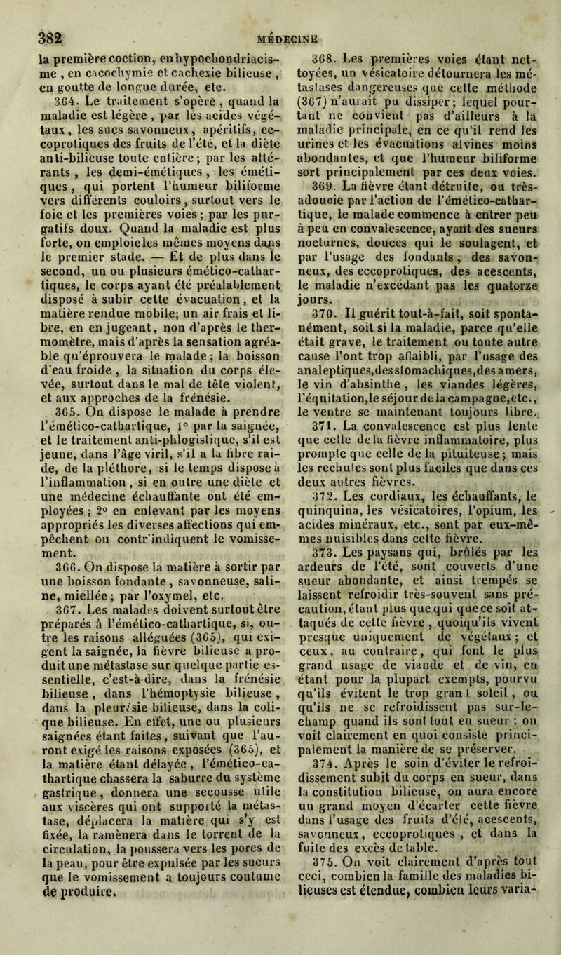 la première coction, enhypochondriacis- me , en cacochymie et cachexie bilieuse , en goutte de longue durée, etc. 364. Le traitement s’opère , quand la maladie est légère , par les acides végé- taux, les sucs savonneux, apéritifs, ec- coprotiques des fruits de l’été, et la diète anti-bilieuse toute entière; par les alté- rants , les demi-émétiques , les éméti- ques , qui portent l’humeur biliforme vers différents couloirs, surtout vers le foie et les premières voies ; par les pur- gatifs doux. Quand la maladie est plus forte, on emploie les mêmes moyens dans le premier stade. — Et de plus dans le second, un ou plusieurs émético-cathar- tiques, le corps ayant été préalablement disposé à subir cette évacuation, et la matière rendue mobile; un air frais et li- bre, en en jugeant, non d’après le ther- momètre, mais d’après la sensation agréa- ble qu’éprouvera le malade; la boisson d’eau froide , la situation du corps éle- vée, surtout dans le mal de tête violent, et aux approches de la frénésie. 365. On dispose le malade à prendre l’émético-cathartique, 1° par la saignée, et le traitement anti-phlogistique, s’il est jeune, dans l’âge viril, s’il a la libre rai- de, de la pléthore, si le temps dispose à l’inflammation , si en outre une diète et une médecine échauffante ont été em- ployées ; 2° en enlevant par les moyens appropriés les diverses affections qui em- pêchent ou contr’indiquent le vomisse- ment. 366. On dispose la matière à sortir par une boisson fondante , savonneuse, sali- ne, miellée; par l’oxymel, etc. 367. Les malades doivent surtout être préparés à l’émético-cathartique, si, ou- tre les raisons alléguées (365), qui exi- gent la saignée, la fièvre bilieuse a pro- duit une métastase sur quelque partie es- sentielle, c’est-à dire, dans la frénésie bilieuse , dans l’hémoptysie bilieuse , dans la pleurésie bilieuse, dans la coli- que bilieuse. En effet, une ou plusieurs saignées étant laites , suivant que l’au- ront exigé les raisons exposées (365), et la matière étant délayée , l’émético-ca- thartique chassera la saburre du système gastrique, donnera une secousse uiile aux v iscères qui ont supporté la métas- tase, déplacera la matière qui s’y est fixée, la ramènera dans le torrent de la circulation, la poussera vers les pores de la peau, pour être expulsée par les sueurs que le vomissement a toujours coutume de produire. 368. Les premières voies étant net- toyées, un vésicatoire détournera les mé- tastases dangereuses que cette méthode (367) n’aurait pu dissiper; lequel pour- tant ne convient pas d’ailleurs à la maladie principale, en ce qu’il rend les urines et les évacuations alvines moins abondantes, et que l’humeur biliforme sort principalement par ces deux voies. 369. La fièvre étant détruite, ou très- adoucie par l’action de l’émético-catbar- tique, le malade commence à entrer peu à peu en convalescence, ayant des sueurs nocturnes, douces qui le soulagent, et par l’usage des fondants, des savon- neux, des eccoprotiques, des acescents, le maladie n’excédant pas les quatorze jours. 370. Il guérit tout-à-fait, soit sponta- nément, soit si la maladie, parce qu’elle était grave, le traitement ou toute autre cause l’ont trop affaibli, par l’usage des analeptiques,desslomachiques,des amers, le vin d’absinthe , les viandes légères, l’équitation,le séjour de la campagne, etc., le ventre se maintenant toujours libre. 371. La convalescence est plus lente que celle delà fièvre inflammatoire, plus prompte que celle de la pituiteuse; mais les rechutes sont plus faciles que dans ces deux autres fièvres. 372. Les cordiaux, les échauffants, le quinquina, les vésicatoires, l’opium, les acides minéraux, etc., sont par eux-mê- mes nuisibles dans cette fièvre. 373. Les paysans qui, brûlés par les ardeurs de l’été, sont couverts d’une sueur abondante, et ainsi trempés se laissent refroidir très-souvent sans pré- caution, étant plus que qui que ce soit at- taqués de cette fièvre , quoiqu’ils vivent presque uniquement de végétaux ; et ceux, au contraire, qui font le plus grand usage de viande et de vin, en étant pour la plupart exempts, pourvu qu’ils évitent le trop granl soleil, ou qu’ils ne se refroidissent pas sur-le- champ quand ils sont tout en sueur : on voit clairement en quoi consiste princi- palement la manière de se préserver. 374. Après le soin d’éviter le refroi- dissement subit du corps en sueur, dans la constitution bilieuse, on aura encore un grand moyen d’écarter cette fièvre dans l’usage des fruits d’été, acescents, savonneux, eccoprotiques, et dans la fuite des excès de table. 375. On voit clairement d’après tout ceci, combien la famille des maladies bi- lieuses est étendue, combien leurs varia-