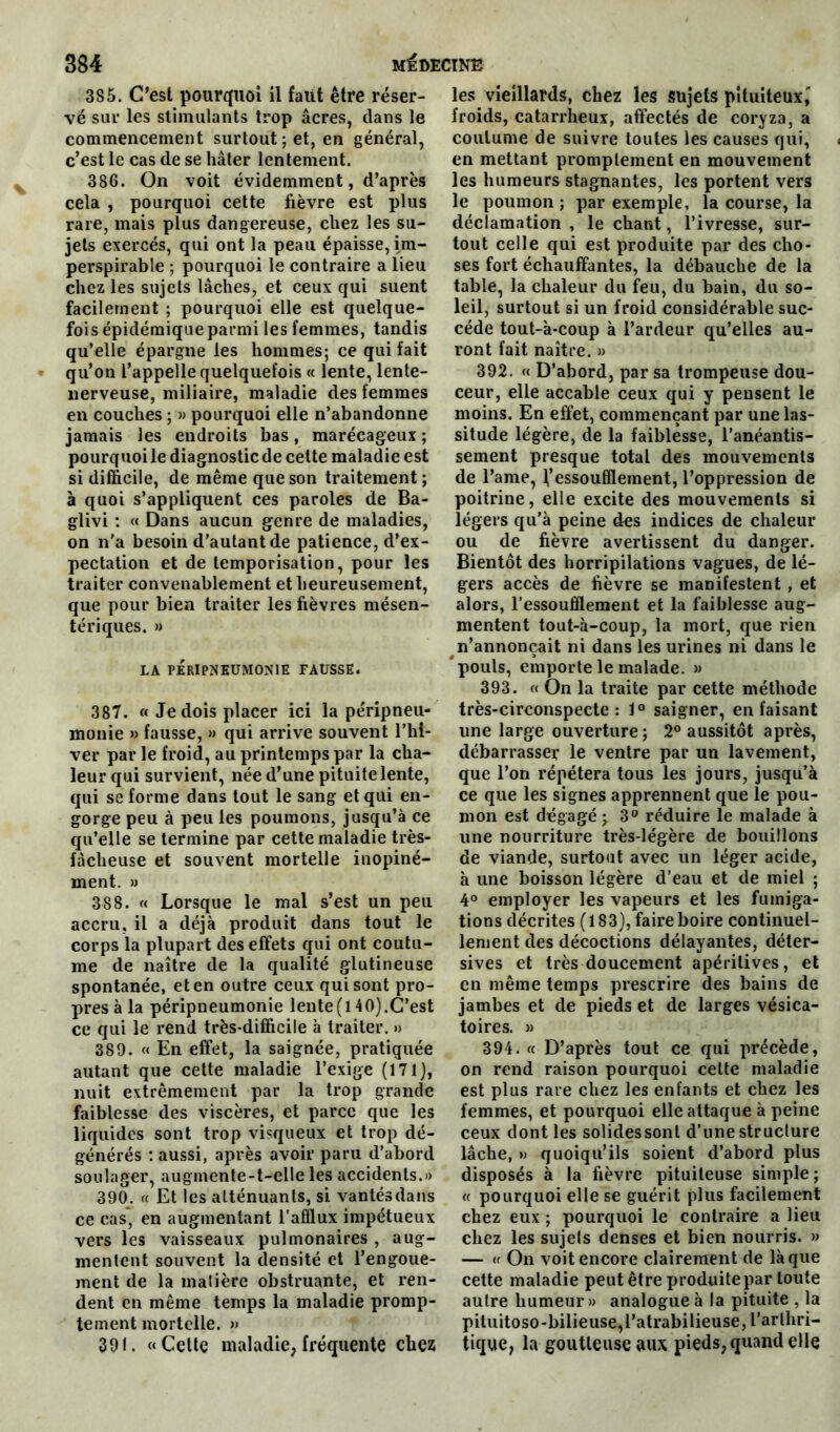 385. C’est pourquoi il faut être réser- vé sur les stimulants trop âcres, dans le commencement surtout ; et, en général, c’est le cas de se hâter lentement. 386. On voit évidemment, d’après cela , pourquoi cette fièvre est plus rare, mais plus dangereuse, chez les su- jets exercés, qui ont la peau épaisse, im- perspirable ; pourquoi le contraire a lieu chez les sujets lâches, et ceux qui suent facilement ; pourquoi elle est quelque- fois épidémique parmi les femmes, tandis qu’elle épargne les hommes; ce qui fait qu’on l’appelle quelquefois « lente, lente- nerveuse, miliaire, maladie des femmes en couches ; » pourquoi elle n’abandonne jamais les endroits bas, marécageux ; pourquoi le diagnostic de cette maladie est si difficile, de même que son traitement ; à quoi s’appliquent ces paroles de Ba- glivi : « Dans aucun genre de maladies, on n’a besoin d’autant de patience, d’ex- pectation et de temporisation, pour les traiter convenablement et heureusement, que pour bien traiter les fièvres mésen- tériques. » LA PÉRIPNEUMONIE FAUSSE. 387. « Je dois placer ici la péripneu- monie » fausse, » qui arrive souvent l’hi- ver par le froid, au printemps par la cha- leur qui survient, née d’une pituite lente, qui se forme dans tout le sang et qui en- gorge peu à peu les poumons, jusqu’à ce qu’elle se termine par cette maladie très- fâcheuse et souvent mortelle inopiné- ment. » 388. « Lorsque le mal s’est un peu accru, il a déjà produit dans tout le corps la plupart des effets qui ont coutu- me de naître de la qualité glutineuse spontanée, et en outre ceux qui sont pro- pres à la péripneumonie lente (l 40).C’est ce qui le rend très-difficile à traiter. » 389. « En effet, la saignée, pratiquée autant que cette maladie l’exige (171), nuit extrêmement par la trop grande faiblesse des viscères, et parce que les liquides sont trop visqueux et trop dé- générés : aussi, après avoir paru d’abord soulager, augmente-t-elle les accidents.» 390. « Et les atténuants, si vantésdans ce cas, en augmentant l'afflux impétueux vers les vaisseaux pulmonaires , aug- mentent souvent la densité et l’engoue- ment de la matière obstruante, et ren- dent en même temps la maladie promp- tement mortelle. » 391. «Celte maladie, fréquente chez les vieillards, chez les sujets pituiteux,' froids, catarrheux, affectés de coryza, a coutume de suivre toutes les causes qui, en mettant promptement en mouvement les humeurs stagnantes, les portent vers le poumon; par exemple, la course, la déclamation , le chant, l’ivresse, sur- tout celle qui est produite par des cho- ses fort échauffantes, la débauche de la table, la chaleur du feu, du bain, du so- leil, surtout si un froid considérable suc- cède tout-à-coup à l’ardeur qu’elles au- ront fait naître. » 392. « D’abord, par sa trompeuse dou- ceur, elle accable ceux qui y pensent le moins. En effet, commençant par une las- situde légère, de la faiblesse, l’anéantis- sement presque total des mouvements de l’ame, l’essoufflement, l’oppression de poitrine, elle excite des mouvements si légers qu’à peine des indices de chaleur ou de fièvre avertissent du danger. Bientôt des horripilations vagues, de lé- gers accès de fièvre se manifestent, et alors, l’essoufflement et la faiblesse aug- mentent tout-à-coup, la mort, que rien n’annonçait ni dans les urines ni dans le pouls, emporte le malade. » 393. « On la traite par cette méthode très-circonspecte: 1° saigner, en faisant une large ouverture; 2° aussitôt après, débarrasser le ventre par un lavement, que l’on répétera tous les jours, jusqu’à ce que les signes apprennent que le pou- mon est dégagé ; 3° réduire le malade à une nourriture très-légère de bouillons de viande, surtout avec un léger acide, à une boisson légère d’eau et de miel ; 4° employer les vapeurs et les fumiga- tions décrites (183), faire boire continuel- lement des décoctions délayantes, déter- sives et très doucement apéritives, et en même temps prescrire des bains de jambes et de pieds et de larges vésica- toires. » 394. « D’après tout ce qui précède, on rend raison pourquoi cette maladie est plus rare chez les enfants et chez les femmes, et pourquoi elle attaque à peine ceux dont les solidessonl d’une struclure lâche, w quoiqu’ils soient d’abord plus disposés à la fièvre pituiteuse simple ; « pourquoi elle se guérit plus facilement chez eux ; pourquoi le contraire a lieu chez les sujels denses et bien nourris. » — « On voit encore clairement de là que cette maladie peut être produite par toute autre humeur » analogue à la pituite , la pituitoso-bilieuse,ratrabilieuse, l’arthri- tique, la goutteuse aux pieds, quand elle