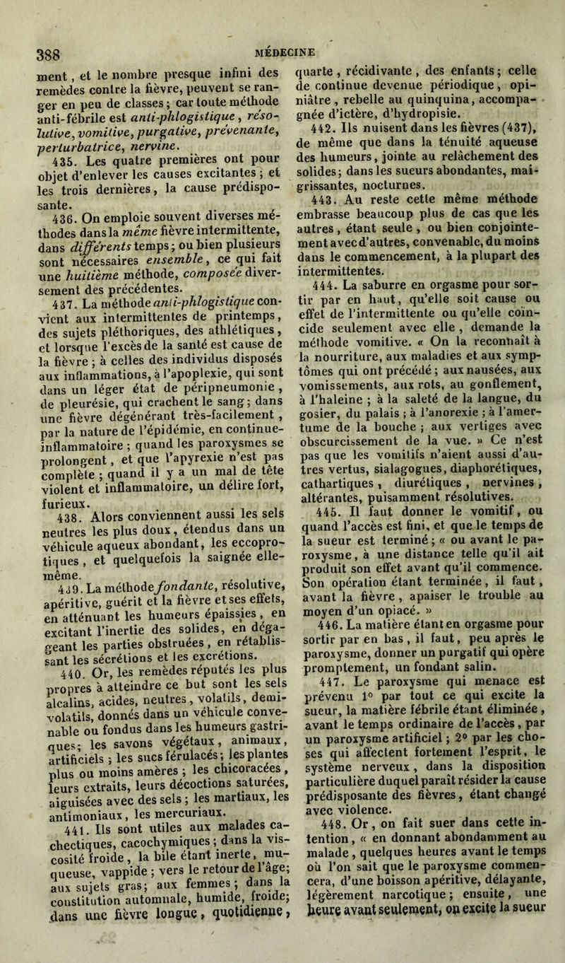 ment, et le nombre presque infini des remèdes contre la fièvre, peuvent se ran- ger en peu de classes ; car toute méthode anti-fébrile est antiphlogistique , réso- lutive, vomitive, purgative, pre'venantet perturbatrice, nervine. 435. Les quatre premières ont pour objet d’enlever les causes excitantes ; et les trois dernières, la cause prédispo- sante. 436. On emploie souvent diverses mé- thodes dans la même fièvre intermittente, dans différents temps; ou bien plusieurs sont nécessaires ensemble, ce qui fait une huitième méthode, composée diver- sement des précédentes. 437. La méthode anii-phlogistique con- vient aux intermittentes de printemps , des sujets pléthoriques, des athlétiques, et lorsque l’excès de la santé est cause de la fièvre ; à celles des individus disposés aux inflammations, à l’apoplexie, qui sont dans un léger état de péripneumonie , de pleurésie, qui crachent le sang; dans une fièvre dégénérant tres-facilement , par la nature de l’épidémie, en continue- inflammatoire ; quand les paroxysmes se prolongent, et que l’apyrexie n’est pas complète ; quand il y a un mal de tête violent et inflammatoire, un délire tort, furieux. 438. Alors conviennent aussi les sels neutres les plus doux, étendus dans un véhicule aqueux abondant, les eccopro- tiques , et quelquefois la saignée elle- même. , , . 439. La méthodeJondante, résolutive, apéritive, guérit et la fievre et ses effets, en atténuant les humeurs épaissies , en excitant l’inertie des solides, en déga- geant les parties obstruées , en rétablis- sant les sécrétions et les excrétions. 440. Or, les remèdes réputés les plus propres à atteindre ce but sont les sels alcalins, acides, neutres, volatils, demi- volatils, donnés dans un véhicule conve- nable ou fondus dans les humeurs gastri- ques- les savons végétaux, animaux, artificiels ; les sucs férulacés ; les plantes plus ou moins amères ; les chicoracées , leurs extraits, leurs décoctions saturées, aiguisées avec des sels ; les martiaux, les antimoniaux, les mercuriaux. 441. Ils sont utiles aux malades ca- chectiques, cacochymiques ; dans la vis- cosité froide , la bile étant inerte, mu- queuse, vappide ; vers le retour de 1 âge; aux sujets gras; aux femmes; dans la constitution automnale, humide, ironie; dans une fièvre longue, quotidienne > quarte , récidivante , des enfants ; celle de continue devenue périodique, opi- niâtre , rebelle au quinquina, accompa- gnée d’ictère, d’hydropisie. 442. Ils nuisent dans les fièvres (437), de même que dans la ténuité aqueuse des humeurs, jointe au relâchement des solides; dans les sueurs abondantes, mai- grissantes, nocturnes. 443. Au reste cette même méthode embrasse beaucoup plus de cas que les autres , étant seule , ou bien conjointe- ment avec d’autres, convenable, du moins dans le commencement, à la plupart des intermittentes. 444. La saburre en orgasme pour sor- tir par en haut, qu’elle soit cause ou effet de l’intermittente ou qu’elle coïn- cide seulement avec elle , demande la méthode vomitive. « On la reconnaît à la nourriture, aux maladies et aux symp- tômes qui ont précédé ; aux nausées, aux vomissements, aux rots, au gonflement, à l’haleine ; à la saleté de la langue, du gosier, du palais ; à l’anorexie ; à l’amer- tume de la bouche ; aux vertiges avec obscurcissement de la vue. » Ce n’est pas que les vomitifs n’aient aussi d’au- tres vertus, sialagogues, diaphoniques, cathartiques , diurétiques , nervines , altérantes, puisamment résolutives. 445. Il faut donner le vomitif, ou quand l’accès est fini, et que le temps de la sueur est terminé ; « ou avant le pa- roxysme , à une distance telle qu’il ait produit son effet avant qu’il commence. Son opération étant terminée, il faut , avant la fièvre, apaiser le trouble au moyen d’un opiacé. » 446. La matière étant en orgasme pour sortir par en bas , il faut, peu après le paroxysme, donner un purgatif qui opère promptement, un fondant salin. 447. Le paroxysme qui menace est prévenu 1° par tout ce qui excite la sueur, la matière fébrile étaDt éliminée , avant le temps ordinaire de l’accès, par un paroxysme artificiel ; 2° par les cho- ses qui affectent fortement l’esprit, le système nerveux, dans la disposition particulière duquel paraît résider la cause prédisposante des fièvres, étant changé avec violence. 448. Or, on fait suer dans cette in- tention , « en donnant abondamment au malade , quelques heures avant le temps où l’on sait que le paroxysme commen- cera, d’une boisson apéritive, délayante, légèrement narcotique ; ensuite , une fieure avant seulement, on excite la sueur