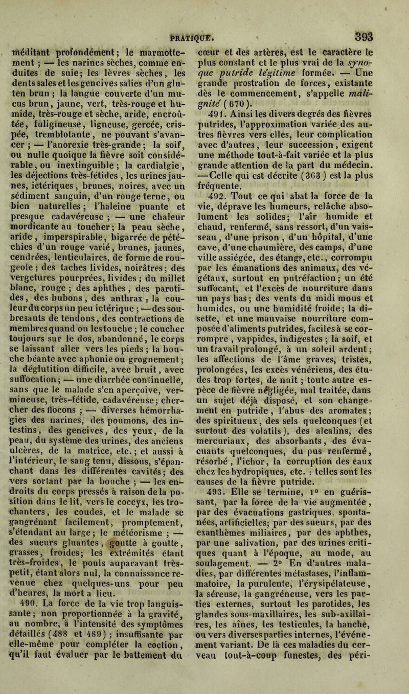 méditant profondément; le marmotte- ment ; — les narines sèches, comme en- duites de suie; les lèvres sèches, les dents sales et les gencives salies d’un glu- ten brun ; la langue couverte d’un mu- cus brun, jaune, vert, très-rouge et hu- mide, très-rouge et sèche, aride, encroû- tée, fuligineuse, ligneuse, gercée, cris- pée, tremblotante , ne pouvant s’avan- cer ; — l’anorexie très-grande ; la soif, ou nulle quoique la fièvre soit considé- rable, ou inextinguible; la cardialgie, les déjections très-fétides , les urines jau- nes, ictériques, brunes, noires, avec un sédiment sanguin, d’un rouge terne, ou bien naturelles ; l’haleine puante et presque cadavéreuse ; — une chaleur mordicante au toucher ; la peau sèche, aride , imperspirable, bigarrée de pété- chies d’un rouge varié, brunes, jaunes, cendrées, lenticulaires, de forme de rou- geole ; des taches livides, noirâtres; des vergetures pourprées, livides ; du millet blanc, rouge ; des aphthes , des paroti- des, des bubons , des anthrax T la cou- leur du corps un peu ictérique ;—des sou- bresauts de tendons, des contractions de membres quand on les touche ; le coucher toujours sur le dos, abandonné, le corps se laissant aller vers les pieds ; la bou- che béante avec aphonie ou grognement ; la déglutition difficile, avec bruit, avec suffocation; — une diarrhée continuelle, sans que le malade s’en aperçoive, ver- mineuse, très-fétide, cadavéreuse; cher- cher des flocons ; — diverses hémorrha- gies des narines, des poumons, des in- testins, des gencives, des yeux, delà peau, du système des urines, des anciens ulcères, de la matrice, etc. ; et aussi à l’intérieur, le sang tenu, dissous, s’épan- chant dans les différentes cavités; des vers sortant par la bouche ; — les en- droits du corps pressés à raison delà po- sition dans le lit, vers le coccyx, les tro- chanters, les coudes, et le malade se gangrénant facilement, promptement, s’étendant au large ; le météorisme ; — des sueurs gluantes, goutte à goutte, grasses, froides; les extrémités étant très-froides, le pouls auparavant très- petit, étant alors nul, la connaissance re- venue chez quelques-uns pour peu d’heures, la mort a lieu. 490. La force de la vie trop languis- sante; non proportionnée à la gravité, au nombre, à l’intensité des symptômes détaillés (488 et 489) ; insuffisante par elle-même pour compléter la coction, qu’il faut évaluer par le battement du cœur et des artères, est le caractère le plus constant et le plus vrai de la syno- que putride légitime formée. — Une grande prostration de forces, existante dès le commencement, s’appelle mali- gnité (610). 491. Ainsi les divers degrés des fièvres putrides, l’approximation variée des au- tres fièvres vers elles, leur complication avec d’autres, leur succession , exigent une méthode tout-à-fait variée et la plus grande attention de la part du médecin. —Celle qui est décrite (363 ) est la plus fréquente. 492. Tout ce qui abat la force de la vie, déprave les humeurs, relâche abso- lument les solides; l’air humide et chaud, renfermé, sans ressort, d’un vais- seau, d’une prison , d’un hôpital, d’une cave, d’une chaumière, des camps, d’une ville assiégée, des étangs, etc., corrompu par les émanations des animaux, des vé- gétaux, surtout en putréfaction ; un été suffocant, et l’excès de nourriture dans un pays bas; des vents du midi mous et humides, ou une humidité froide ; la di- sette, et une mauvaise nourriture com- posée d’aliments putrides, faciles à se cor- rompre , vappides, indigestes ; la soif, et un travail prolongé, à un soleil ardent; les affections de l’âme graves, tristes, prolongées, les excès vénériens, des étu- des trop fortes, de nuit ; toute autre es- pèce de fièvre négligée, mal traitée, dans un sujet déjà disposé, et son change- ment en putride , l’abus des aromates ; des spiritueux, des sels quelconques (et surtout des volatils), des alcalins, des mercuriaux, des absorbants, des éva- cuants quelconques, du pus renfermé, résorbé , l’ichor, la corruption des eaux chez les hydropiques, etc. : telles sont les causes de la fièvre putride. 493. Elle se termine, 1° en guéris- sant, par la force de la vie augmentée , par des évacuations gastriques, sponta- nées, artificielles; par des sueurs, par des exanthèmes miliaires, par des aphtbes, par une salivation, par des urines criti- ques quant à l’époque, au mode, au soulagement. — 2° En d’autres mala- dies, par différentes métastases, l’inflam- matoire, la purulente, l’érysipélateuse , la séreuse, la gangréneuse, vers les par- ties externes, surtout les parotides, les glandes sous-maxillaires, les sub-axillai- res, les aines, les testicules, la hanche, ou vers diverses parties internes, l'événe- ment variant. De là ces maladies du cer- veau lo ut-à-coup funestes, des péri-