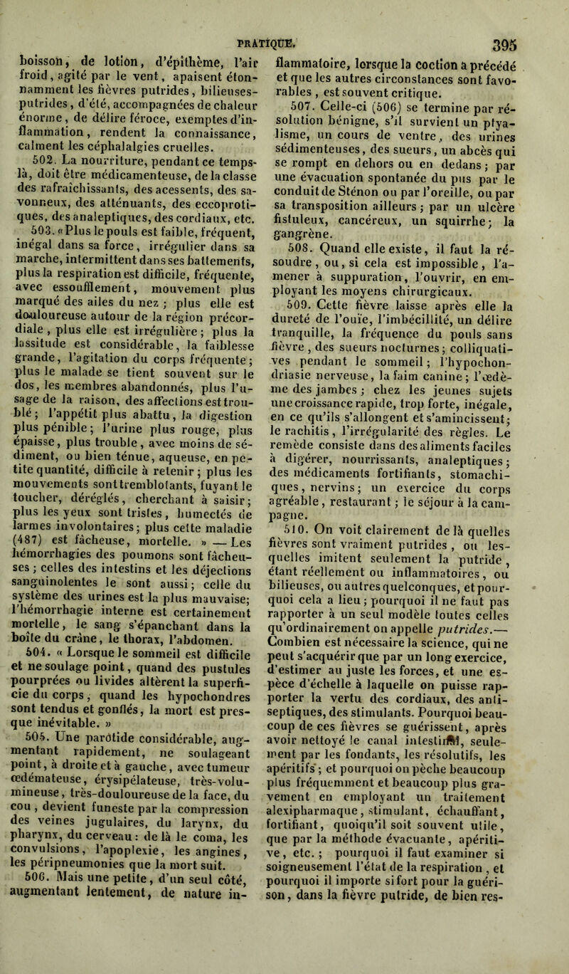 boisson, de lotion, d’épithème, l’air froid, agité par le vent, apaisent éton- namment les fièvres putrides, bilieuses- putrides, d’été, accompagnées de chaleur énorme, de délire féroce, exemptes d’in- flammation, rendent la connaissance, calment les céphalalgies cruelles. 502. La nourriture, pendant ce temps- là, doit être médicamenteuse, de la classe des rafraîchissants, des acessents, des sa- vonneux, des atténuants, des eccoproti- ques, des analeptiques, des cordiaux, etc. 503. «Plus le pouls est faible, fréquent, inégal dans sa force, irrégulier dans sa marche, intermittent dans ses battements, plus la respiration est difficile, fréquente, avec essoufflement, mouvement plus marqué des ailes du nez ; plus elle est douloureuse autour de la région précor- diale , plus elle est irrégulière; plus la lassitude est considérable, la faiblesse grande, l’agitation du corps fréquente; plus le malade se tient souvent sur le dos, les membres abandonnés, plus l’u- sage de la raison, des affections est trou- blé ; l’appétit plus abattu, la digestion plus pénible; l’urine plus rouge, plus épaisse, plus trouble, avec moins de sé- diment, ou bien ténue, aqueuse, en pe- tite quantité, difficile à retenir; plus les mouvements sont tremblotants, fuyant le toucher, déréglés, cherchant à saisir; plus les yeux sont tristes , humectés de larmes involontaires; plus cette maladie (487) est fâcheuse, mortelle. » —Les hémorrhagies des poumons sont fâcheu- ses ; celles des intestins et les déjections sanguinolentes le sont aussi; celle du système des urines est la plus mauvaise; 1 hémorrhagie interne est certainement mortelle, le sang s’épanchant dans la boîte du crâne, le thorax, l’abdomen. 504. « Lorsque le sommeil est difficile et ne soulage point, quand des pustules pourprées ou livides altèrent la superfi- cie du corps, quand les hypochondres sont tendus et gonflés, la mort est pres- que inévitable. » 505. Une parôtide considérable, aug- mentant rapidement, ne soulageant point, à droite et à gauche, avec tumeur oedémateuse, érysipélateuse, très-volu- mineuse, très-douloureuse de la face, du cou , devient funeste par la compression des veines jugulaires, du larynx, du pharynx, du cerveau: delà le coma, les convulsions, l’apoplexie, les angines, les péripneumonies que la mort suit. 506. Mais une petite, d’un seul côté, augmentant lentement, de nature in- flammatoire, lorsque la coction a précédé et que les autres circonstances sont favo- rables , est souvent critique. 507. Celle-ci (506) se termine par ré- solution bénigne, s’il survient un ptya- lisme, un cours de ventre ,, des urines sédimenteuses, des sueurs, un abcès qui se rompt en dehors ou en dedans; par une évacuation spontanée du pus par le conduit de Sténon ou par l’oreille, ou par sa transposition ailleurs ; par un ulcère fistuleux, cancéreux, un squirrhe; la gangrène. 508. Quand elle existe, il faut la ré- soudre , ou, si cela est impossible, l’a- mener à suppuratiou, l’ouvrir, en em- ployant les moyens chirurgicaux. 509. Cette fièvre laisse après elle la dureté de l’ouïe, l’imbécillité, un délire tranquille, la fréquence du pouls sans fièvre , des sueurs nocturnes ; colliquati- ves pendant le sommeil; l’hypochon- driasie nerveuse, la faim canine; l’œdè- me des jambes ; chez les jeunes sujets une croissance rapide, trop forte, inégale, en ce qu’ils s’allongent et s’amincissent; le rachitis, l’irrégularité des règles. Le remède consiste dans des aliments faciles à digérer, nourrissants, analeptiques; des médicaments fortifiants, stomachi- ques , nervins ; un exercice du corps agréable , restaurant ; le séjour à la cam- pagne. 510. On voit clairement delà quelles fièvres sont vraiment putrides , ou les- quelles imitent seulement la putride , étant réellement ou inflammatoires, ou bilieuses, ou autres quelconques, et pour- quoi cela a lieu ; pourquoi il ne faut pas rapporter à un seul modèle toutes celles quordinairement on appelle putrides.— Combien est nécessaire la science, qui ne peut s'acquérir que par un long exercice, d’estimer au juste les forces, et une es- pèce d’échelle à laquelle on puisse rap- porter la vertu des cordiaux, des anti- septiques, des stimulants. Pourquoi beau- coup de ces fièvres se guérissent, après avoir nettoyé le canal inlestirftl, seule- ment par les fondants, les résolutifs, les apéritifs ; et pourquoi on pèche beaucoup plus fréquemment et beaucoup plus gra- vement en employant un traitement alexipharmaque, stimulant, échauffant, fortifiant, quoiqu’il soit souvent utile, que par la méthode évacuante, apériti- ve, etc. ; pourquoi il faut examiner si soigneusement l’état de la respiration , et pourquoi il importe si fort pour la guéri- son, dans la fièvre putride, de bien res-