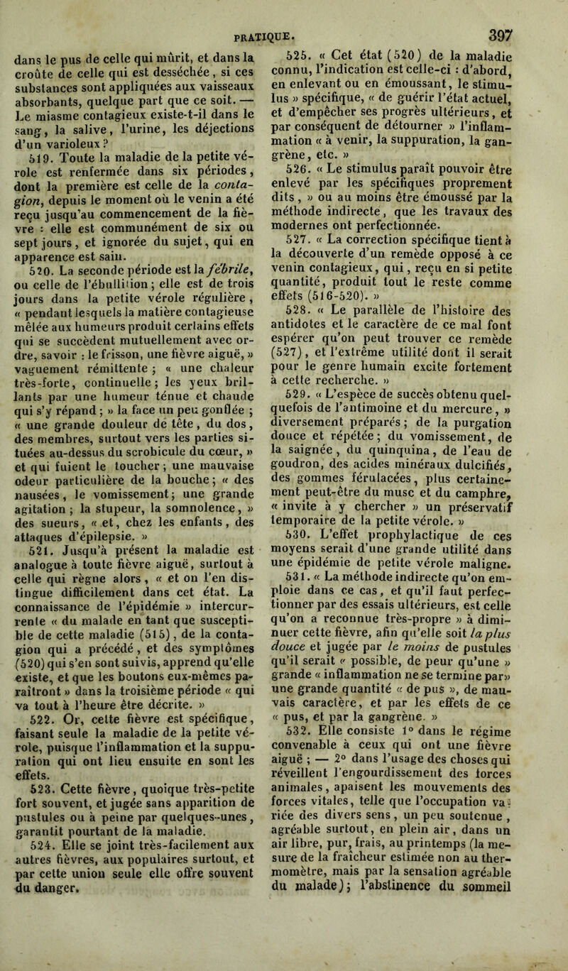 dans le pus de celle qui mûrit, et dans la croûte de celle qui est desséchée, si ces substances sont appliquées aux vaisseaux absorbants, quelque part que ce soit. — Le miasme contagieux existe-t-il dans le sang, la salive, l’urine, les déjections d’un varioleux ? 619. Toute la maladie de la petite vé- role est renfermée dans six périodes, dont la première est celle de la conta- gion, depuis le moment où le venin a été reçu jusqu’au commencement de la fiè- vre : elle est communément de six ou sept jours, et ignorée du sujet, qui en apparence est sain. 520. La seconde période est la fébrile, ou celle de l’ébullition; elle est de trois jours dans la petite vérole régulière , « pendant lesquels la matière contagieuse mêlée aux humeurs produit certains effets qui se succèdent mutuellement avec or- dre, savoir : le frisson, une fièvre aiguë, » vaguement rémittente ; « une chaleur très-forte, continuelle; les yeux bril- lants par une humeur ténue et chaude qui s’y répand ; » la face un peu gonflée ; « une grande douleur de tête, du dos, des membres, surtout vers les parties si- tuées au-dessus du scrobicule du cœur, » et qui fuient le toucher ; une mauvaise odeur particulière de la bouche ; « des nausées, le vomissement; une grande agitation ; la stupeur, la somnolence, » des sueurs, « et, chez les enfants, des attaques d’épilepsie. » 621. Jusqu’à présent la maladie est analogue à toute fièvre aiguë, surtout à celle qui règne alors , « et on l’en dis- tingue difficilement dans cet état. La connaissance de l’épidémie » intercur- rente « du malade en tant que suscepti- ble de cette maladie (516), de la conta- gion qui a précédé, et des symplomes (520) qui s’en sont suivis, apprend qu’elle existe, et que les boutons eux-mêmes pa- raîtront » dans la troisième période « qui va tout à l’heure être décrite. » 522. Or, celte fièvre est spécifique, faisant seule la maladie de la petite vé- role, puisque l’inflammation et la suppu- ration qui ont lieu ensuite en sont les effets. 623. Cette fièvre, quoique très-petite fort souvent, et jugée sans apparition de pustules ou à peine par quelques-unes, garantit pourtant de la maladie. 524. Elle se joint très-facilement aux autres fièvres, aux populaires surtout, et par cette union seule elle offre souvent du danger. 525. « Cet état (520) de la maladie connu, l’indication est celle-ci : d'abord, en enlevant ou en émoussant, le stimu- lus » spécifique, « de guérir l’état actuel, et d’empêcher ses progrès ultérieurs, et par conséquent de détourner » l’inflam- mation « à venir, la suppuration, la gan- grène, etc. » 526. « Le stimulus paraît pouvoir être enlevé par les spécifiques proprement dits, « ou au moins être émoussé par la méthode indirecte, que les travaux des modernes ont perfectionnée. 527. « La correction spécifique tient à la découverte d’un remède opposé à ce venin contagieux, qui, reçu en si petite quantité, produit tout le reste comme effets (516-520). « 528. « Le parallèle de l’histoire des antidotes et le caractère de ce mal font espérer qu’on peut trouver ce remède (527), et l’extrême utilité dont il serait pour le genre humain excite fortement à cette recherche. » 629. « L’espèce de succès obtenu quel- quefois de l’antimoine et du mercure, » diversement préparés ; de la purgation douce et répétée; du vomissement, de la saignée , du quinquina, de l’eau de goudron, des acides minéraux dulcifiés, des gommes férulacées, plus certaine- ment peut-être du musc et du camphre, « invite à y chercher » un préservatif temporaire de la petite vérole. » 630. L’effet prophylactique de ces moyens serait d’une grande utilité dans une épidémie de petite vérole maligne. 531. « La méthode indirecte qu’on em- ploie dans ce cas, et qu’il faut perfec- tionner par des essais ultérieurs, est celle qu’on a reconnue très-propre » à dimi- nuer cette fièvre, afin qu’elle soit la plus douce et jugée par le moins de pustules qu’il serait v possible, de peur qu’une » grande « inflammation ne se termine par» une grande quantité « de pus », de mau- vais caractère, et par les effets de ce « pus, et par la gangrène. » 532. Elle consiste 1° dans le régime convenable à ceux qui ont une fièvre aiguë ; — 2° dans l’usage des choses qui réveillent l’engourdissement des forces animales, apaisent les mouvements des forces vitales, telle que l’occupation va? riée des divers sens, un peu soutenue , agréable surtout, en plein air, dans un air libre, pur, frais, au printemps (la me- sure de la fraîcheur estimée non au ther- momètre, mais par la sensation agréable du malade); l’abstinence du sommeil