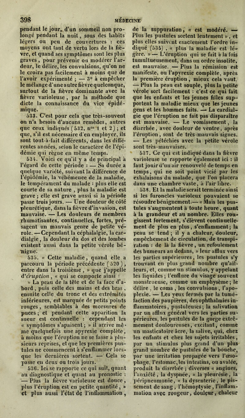 pendant le jour, d’un sommeil non pro- longé pendant la nuit, sous des habits légers ou peu de couvertures : ces moyens ont tant de vertu lors de la fiè- vre, et quand ses symptômes sont les plus graves , pour prévenir ou modérer l’ar- deur, le délire, les convulsions, qu’on ne le croira pas facilement à moins que de l’avoir expérimenté ; — 3° à empêcher le mélange d’une autre fièvre quelconque, surtout de la fièvre dominante avec la fièvre varioleuse , par la méthode que dicte la connaissance du vice épidé- mique. 533. C’est pour cela que très-souvent on n’a besoin d’aucuns remèdes, autres que ceux indiqués (532, nos 't et 2) ; et que, s’il est nécessaire d’en employer, ils sont tout-à-fait différents, dans les diffé- rentes années, selon le caractère de l’épi- démie qui règne en même temps. 534. Voici ce qu’il y a de principal à l’égard de cette période : — Sa durée a quelque variété, suivant la différence de l’épidémie, la véhémence de la maladie, le tempérament du malade : plus elle est courte de sa nature , plus la maladie est grave ; elle est grave aussi si la période passe trois jours. — Une douleur de côté pleurétique, dans la fièvre d’invasion, est mauvaise. — Les douleurs de membres rhumatisantes, continuelles, fortes, pré- sagent un mauvais genre de petite vé- role. — Cependant la céphalalgie, la car- dialgie, la douleur du dos et des lombes existent aussi dans la petite vérole bé- nigne. 535. « Cette maladie, quand elle a parcouru la période précédente ( 520 ), entre dans la troisième , » que j’appelle d'éruption, « qui se comporte ainsi : » La peau de la tête et de la face d’a- bord , puis celle des mains et des bras , ensuite celle du tronc et des extrémités inférieures, est marquée de petits points rouges , semblables à des morsures de puces ; et pendant cette apparition la sueur est continuelle : cependant les « symptômes s’apaisent; » il arrive mê- me quelquefois une apyrexie complète , à moins que l’éruption ne se fasse à plu- sieurs reprises, et que les premières pus- tules ne commencent à s’enflammer lors- que les dernières sortent. — Cela se passe en deux ou trois jours. 536. Ici se rapporte ce qui suit, quant au diagnostique et quant au pronostic : *— Plus la fièvre varioleuse est douce , plus l’éruption est en petite quantité, » et plus aussi l’état de l’inflammation , de la suppuration, « est modéré. — Plus les pustules sortent lentement » , et plus elles suivent exactement l’ordre in- diqué (535) , « plus la maladie est lé- gère. » — L’éruption qui se fait à la fois tumultueusement, dans un ordre insolite, est mauvaise. —Plus la rémission est manifeste, ou l’apyrexie complète, après la première éruption, mieux cela vaut. — Plus la peau est souple, plus la petite vérole sort facilement : c’est ce qui fait que les enfants et les jeunes filles sup- portent la maladie mieux que les jeunes gens et les hommes faits. — La cardial- gie que l’éruption ne fait pas disparaître est mauvaise. — Le vomissement, la diarrhée , avec douleur de ventre , après l’éruption, sont de très-mauvais signes. — Les pétéchies avec la petite vérole sont très-mauvaises. 537. Ce qui est indiqué dans la fièvre varioleuse se rapporte également ici : il faut jouir d’uu air renouvelé de temps en temps, qui ne soit point vicié par les exhalaisons du malade, que l’on placera dans une chambre vaste, à l’air libre. 538. Et la maladie serait terminée ainsi si les furoncles varioleux pouvaient se résoudre bénignement.— «Mais les pus- tules s'augmentent à toute heure, quant à la grandeur et au nombre. Elles rou- gissent fortement, s’élèvent continuelle- ment de plus en plus, s’enflamment ; la peau se tend ; il y a chaleur, douleur, empêchement de circulation, de transpi- ration : de là la fièvre, un refoulement des humeurs au dedans, » leur afflux vers les parties supérieures, les pustules s’y trouvant en plus grand nombre qu’ail- leurs, et, comme un stimulus, y appelant les liquides; l’enflure du visage souvent monstrueuse, comme un emphysème; le délire , le coma , les convulsions , l’apo- plexie. — Les yeux fermés par la tumé- faction des paupières, des ophthalnaies in- flammatoires, pustuleuses; la salivation par un afflux général vers les parties su* périeures, les pustules de la gorge extrê- mement douloureuses, excitant, comme un masticatoire âcre, la salive, qui, chez les enfants et chez les sujets irritables, par un stimulus plus grand d’un plus grand nombre de pustules de la bouche, par une irritation propagée vers l’œso- phage, l’estomac,les intestins, ou avalée, produit la diarrhée ; diverses « angines, l’anxiété , la dyspnée, » la pleurésie, la péripneumonie, « la dysenterie , le pis- sement de sang , l’hémoptysie , l’inflam- mation avec rougeur, douleur, chaleur