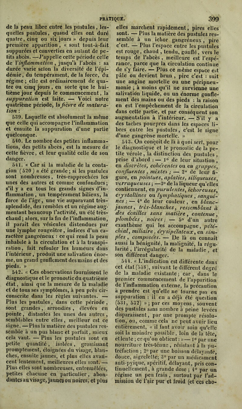 de la peau libre entre les pustules, les- quelles pustules, quand elles ont duré quatre, cinq ou six jours » depuis leur première apparition, « sont tout-à-fait supputées et converties en autant de pe- tits abcès. —J’appelle cette période celle de \‘inflammation, jusqu’à l’abcès : sa durée varie selon la diversité de l’épi- démie, du tempérament, de la force, du régime ; elle est ordinairement de qua- tre ou cinq jours , en sorte que le hui- tième jour depuis le commencement, la suppuration est faite. — Voici notre quatrième période, la fièvre de matura- tion : 539. Laquelle est absolument la même que celle qui accompag-ne l’inflammation et ensuite la suppuration d’une partie quelconque. 540. Le nombre des petites inflamma- tions, des petits abcès, est la mesure de cette fièvre, et leur qualité celle de son danger. 541. « Car si la maladie de la conta- gion (520 ) a été grande ; si les pustules sont nombreuses, très-rapprochées les unes des autres et comme confondues; s’il y a eu tous les grands signes d’in- flammation , un tempérament bilieux, la force de l’âge, une vie auparavant très- splendide, des remèdes et un régime aug- mentant beaucoup l’activité, un été très- chaud ; alors, sur la fin de l’inflammation, il paraît des vésicules distendues par une lymphe rougeâtre, indices d’un ca- ractère gangréneux : ce qui rend la peau inhabile à la circulation et à la transpi- ration, fait refouler les humeurs dans l’intérieur , produit une salivation énor- me, un grand gonflement des mains et des pieds. » 542. « Ces observations fournissent le diagnostique et le pronostic du quatrième état, ainsi que la mesure de la maladie et de tous ses symptômes, à peu près cir- conscrite dans les règles suivantes. — Plus les pustules, dans cette période , sont grandes, arrondies , élevées en pointe, distantes les unes des autres , semblables entre elles, meilleur est ce signe. — Plus la matière des pustules res- semble à un pus blanc et parfait, mieux cela vaut. — Plus les pustules sont en petite quantité , isolées , grossissant promptement, éloignées du visage, blan- ches, ensuite jaunes, et plus elles avan- cent lentement, meilleures elles sont. — Plus elles sont nombreuses, entremêlées, petites chacune en particulier, abon- dantes au visage, jaunes ou noires, et plus elles marchent rapidement, pires elles sont. — Plus la matière des pustules res- semble à un ichor gangréneux, pire c’est. — Plus l’espace entre les pustules est rouge, chaud , tendu, gonflé, vers le temps de l’abcès , meilleure est l’espé- rance, parce que la circulation continue de s’y faire. — Plus ce même espace est pâle ou devient brun , pire c’est : suit une angine mortelle ou une péripneu- monie ; à moins qu’il ne survienne une salivation liquide, ou un énorme gonfle- ment des mains ou des pieds : la raison en est l’empêchement de la circulation dans cette partie, et par conséquent son augmentation à l’intérieur. — S’il y a des taches pourpres dans les espaces li- bres entre les pustules, c’est le signe d’une gangrène mortelle. » 543. On conçoit de là à quoi serf, pour le diagnostique et le pronostic de la pe- tite vérole , la distinction des pustules , prise d’abord 1°' de leur situation, en discrètes, cohérentes ou en grappes, confluentes , mixtes ; — 2° de* leur fi- gure, en pointues, aplaties, siliqueuses, verruqueuses ; —3° de la liqueur qu’elles contiennent, en purulentes, ichoreuses, crystallines ou lymphatiques , sangui- nes ; — 4° de leur couleur, en blanc- jaunes, très-blanches, ressemblant à des écailles sans matière , contenue, plombées, noires; — 5° d’un autre exanthème qui les accompagne, pété- chial, miliaire, érysipélateux, en sim- ples , composées. — De là on connaît aussi la bénignité, la malignité, la régu- larité , l’irrégularité de la maladie, et son différent danger. 544. « L’indication est différente dans cet état (538), suivant le différent degré de la maladie existante ; car , dans le premier commencement de l’apparition de l’inflammation externe, la précaution à prendre est qu’elle ne tourne pas en suppuration : il en a déjà été question (531, 532) »; par ces moyens, souvent des pustules sans nombre à peine levées disparaissent, par une prompte résolu- tion, ou, comme cela ne peut avoir lieu entièrement, « il faut avoir soin qu’elle soit la moindre possible, loin de la tête, et lente ; ce qu’on obtient : »— fo par une nourriture très-ténue , résistant à la pu- tréfaction ; 2° par une boisson délayante, douce, aigrelette; 3° par un médicament anti-pyique, apéritif, délayant, pris con- tinuellement, à grande dose ; 4° par un régime un peu frais , surtout par l’ad- mission de l’air pur et froid (et ces cho-