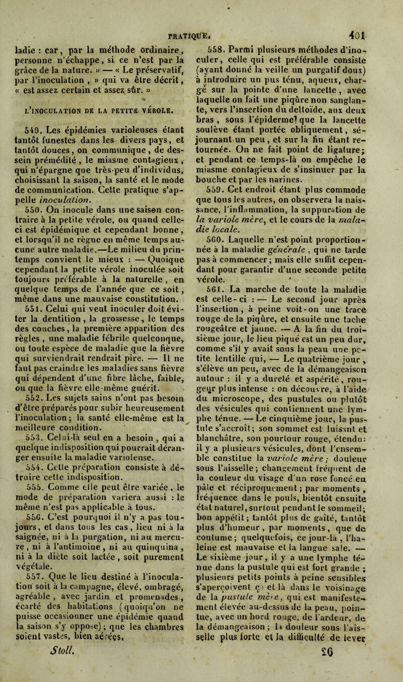 ladie : car, par la méthode ordinaire, personne n’échappe, si ce n’est par la grâce de la nature. » — « Le préservatif, par l’inoculation , » qui va être décrit, « est assez certain et assez sûr. » l’inoculation de la petite vérole. 549. Les épidémies varioleuses étant tantôt funestes dans les divers pays, et tantôt douces, on communique , de des- sein prémédité , le miasme contagieux , qui n’épargne que très-peu d’individus, choisissant la saison, la santé et le mode de communication. Cette pratique s’ap- pelle inoculation. 550. On inocule dans une saison con- traire à la petite vérole, ou quand celle- ci est épidémique et cependant bonne, et lorsqu’il ne règne en même temps au- cune autre maladie.—Le milieu du prin- temps convient le mieux : — Quoique cependant la petite vérole inoculée soit toujours préférable à la naturelle , en quelque temps de l’année que ce soit, même dans une mauvaise constitution. 551. Celui qui veut inoculer doit évi- ter la dentition, la grossesse, le temps des couches, la première apparition des règles , une maladie fébrile quelconque, ou toute espèce de maladie que la fièvre qui surviendrait rendrait pire. — Il ne faut pas craindre les maladies sans fièvre qui dépendent d’une fibre lâche, faible, ou que la fièvre elle-même guérit. 552. Les sujets sains n’ont pas besoin d’être préparés pour subir heureusement l’inoculation ; la santé elle-même est la meilleure condition. 553. Celui-là seul en a besoin , qui a quelque indisposition qui pourrait déran- ger ensuite la maladie varioleuse. 554. Celle préparation consiste à dé- truire cette indisposition. 555. Comme elle peut être variée , le mode de préparation variera aussi : le même n'est pas applicable à tous. 55G. C’est pourquoi il n’y a pas tou- jours, et dans tous les cas , lieu ni à la saignée, ni à la purgation, ni au mercu- re , ni à l’antimoine, ni au quinquina , ni à la diète soit lactée, soit purement végétale. 657. Que le lieu destiné à l’inocula- tion soit à la campagne, élevé, ombragé, agréable , avec jardin et promenades, écarté des habitations (quoiqu’on ne puisse occasionner une épidémie quand la saison s’y oppose) ; que les chambres soient vastes, bien aérées, Stoll. 558. Parmi plusieurs méthodes d’ino- culer, celle qui est préférable consiste (ayant donné la veille un purgatif doux) à introduire un pus ténu, aqueux, char- gé sur la pointe d’une lancette, avec laquelle on fait une piqûre non sanglan- te, vers l’insertion du deltoïde, aux deux bras , sous l’épiderme? que la lancette soulève étant portée obliquement, sé- journant un peu, et sur la fin étant re- tournée. On ne fait point de ligature; et pendant ce temps-là on empêche le miasme contagieux de s’insinuer par la bouche et par les narines. 559. Cet endroit étant plus commode que tous les autres, on observera la nais- sance, l'inflammation, la suppuration de la variole mère, et le cours de la mala- die locale. 5G0. Laquelle n’est point proportion- née à la maladie générale , qui ne tarde pas à commencer; mais elle suffit cepen- dant pour garantir d’une seconde petite vérole. 561. La marche de toute la maladie est celle-ci :— Le second jour après l'insertion, à peine voit-on une trace rouge de la piqûre, et ensuite une tache rougeâtre et jaune. — A la fin du troi- sième jour, le lieu piqué est un peu dur» comme s’il y avait sous la peau une pe- tite lentille qui, — Le quatrième jour » s’élève un peu, avec de la démangeaison autour : il y a dureté et aspérité, rou- ge qr plus intense : on découvre, à l’aide du microscope, des pustules ou plutôt des vésicules qui contiennent une lym- phe ténue. —Le cinquième jour, la pus- tule s’accroît; son sommet est luisant et blanchâtre, son pourtour rouge, étendu: il y a plusieurs vésicules, dont l'ensem- ble constitue la variole mère; douleur sous l’aisselle; changement fréquent de la couleur du visage d’un rose foncé eu pâle et réciproquement; par moments , fréquence dans le pouls, bientôt ensuite état naturel, surtout pendant le sommeil; bon appétit; tantôt plus de gaîté, tantôt plus d’humeur, par moments, que de coutume; quelquefois, ce jour-là , l’ha- leine est mauvaise et la langue sale. — Le sixième jour, il y a une lymphe té- nue dans la pustule qui est fort grande ; plusieurs petits points à peine sensibles s’aperçoivent ça et là dans le voisinage de la pustule mè<e, qui est manifeste- ment élevée au-dessus de la peau, poin- tue, avec un bord rouge, de l’ardeur, de la démangeaison; la douleur sous lais- selle plus forte et la difficulté de lever 20