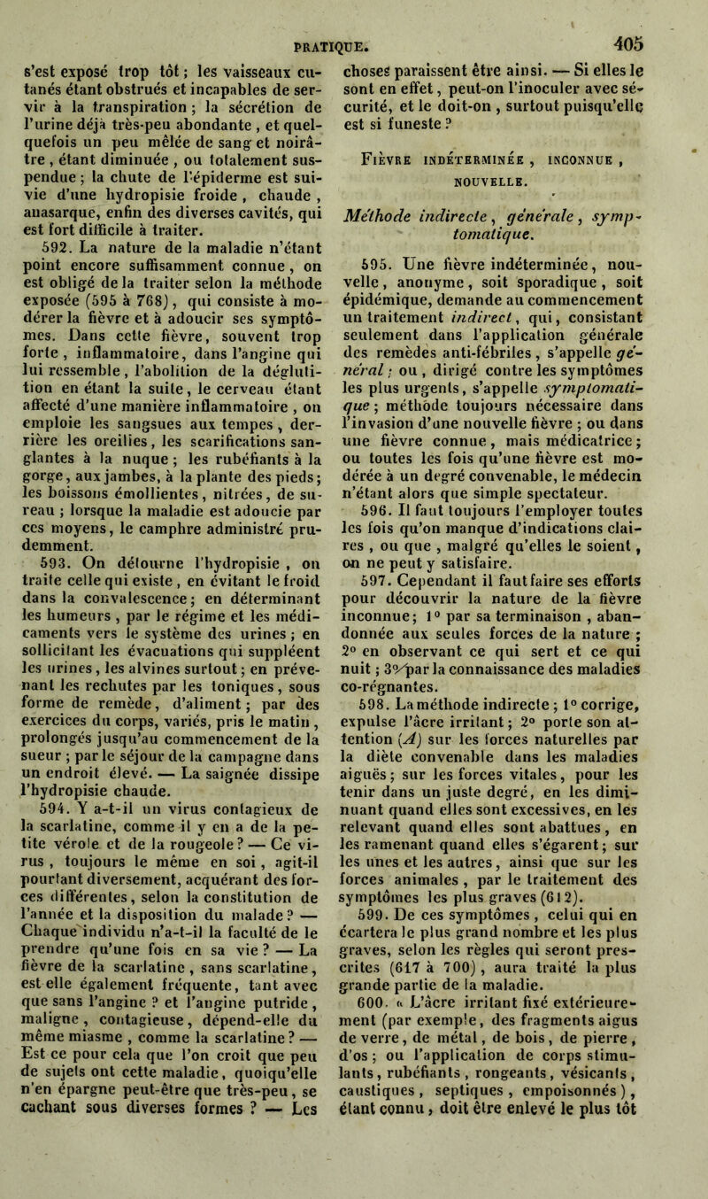 s’est exposé trop tôt ; les vaisseaux cu- tanés étant obstrués et incapables de ser- vir à la transpiration ; la sécrétion de l’urine déjà très-peu abondante , et quel- quefois un peu mêlée de sang et noirâ- tre , étant diminuée , ou totalement sus- pendue ; la chute de l’épiderme est sui- vie d’une liydropisie froide , chaude , anasarque, enfin des diverses cavités, qui est fort difficile à traiter. 592. La nature de la maladie n’étant point encore suffisamment connue , on est obligé de la traiter selon la méthode exposée (595 à 768), qui consiste à mo- dérer la fièvre et à adoucir ses symptô- mes. Dans cette fièvre, souvent trop forte, inflammatoire, dans l’angine qui lui ressemble , l’abolition de la dégluti- tion en étant la suite, le cerveau étant affecté d’une manière inflammatoire , on emploie les sangsues aux tempes , der- rière les oreilies, les scarifications san- glantes à la nuque ; les rubéfiants à la gorge, aux jambes, à la plante des pieds; les boissons émollientes, nitrées, de su- reau ; lorsque la maladie est adoucie par ces moyens, le camphre administré pru- demment. 593. On détourne l’hydropisie , on traite celle qui existe , en évitant le froid dans la convalescence; en déterminant les humeurs , par le régime et les médi- caments vers le système des urines ; en sollicitant les évacuations qui suppléent les urines, les alvines surtout ; en préve- nant les rechutes par les toniques, sous forme de remède, d’aliment ; par des exercices du corps, variés, pris le matin , prolongés jusqu’au commencement de la sueur ; par le séjour de la campagne dans un endroit élevé. — La saignée dissipe l’hydropisie chaude. 594. Y a-t-il un virus contagieux de la scarlatine, comme il y en a de la pe- tite vérole et de la rougeole? — Ce vi- rus , toujours le même en soi, agit-il pourtant diversement, acquérant des for- ces différentes, selon la constitution de l’année et la disposition du malade? — Chaque individu n’a-t-il la faculté de le prendre qu’une fois en sa vie ? — La fièvre de la scarlatine , sans scarlatine, est elle également fréquente, tant avec que sans l’angine ? et l’angine putride , maligne , contagieuse, dépend-elle du même miasme , comme la scarlatine? — Est ce pour cela que l’on croit que peu de sujets ont cette maladie, quoiqu’elle n’en épargne peut-être que très-peu, se cachant sous diverses formes ? — Les choses paraissent être ainsi. — Si elles le sont en effet, peut-on l’inoculer avec sé- curité, et le doit-on , surtout puisqu’elle est si funeste ? Fièvre indéterminée , inconnue , NOUVELLE. Méthode indirecte, générale, symp- tomatique. 595. Une fièvre indéterminée, nou- velle , anonyme, soit sporadique , soit épidémique, demande au commencement un traitement indirect, qui, consistant seulement dans l’application générale des remèdes anti-fébriles , s’appelle gé- néral ; ou , dirigé contre les symptômes les plus urgents, s’appelle symptomati- que ; méthode toujours nécessaire dans l’invasion d’une nouvelle fièvre ; ou dans une fièvre connue, mais médicatrice ; ou toutes les fois qu’une fièvre est mo- dérée à un degré convenable, le médecin n’étant alors que simple spectateur. 596. Il faut toujours l’employer toutes les fois qu’on manque d’indications clai- res , ou que , malgré qu’elles le soient, on ne peut y satisfaire. 597. Cependant il faut faire ses efforts pour découvrir la nature de la fièvre inconnue; 1° par sa terminaison , aban- donnée aux seules forces de la nature ; 2° en observant ce qui sert et ce qui nuit ; 3Vpar la connaissance des maladies co-régnantes. 598. La méthode indirecte ; 1° corrige, expulse l’âcre irrilant; 2° porte son at- tention [A) sur les forces naturelles par la diète convenable dans les maladies aiguës; sur les forces vitales, pour les tenir dans un juste degré, en les dimi- nuant quand elles sont excessives, en les relevant quand elles sont abattues, en les ramenant quand elles s’égarent; sur les unes et les autres, ainsi que sur les forces animales , par le traitement des symptômes les plus graves (612). 599. De ces symptômes , celui qui en écartera le plus grand nombre et les plus graves, selon les règles qui seront pres- crites (617 à 700), aura traité lapins grande partie de la maladie. 600. <» L’âcre irrilant fixé extérieure- ment (par exemple, des fragments aigus de verre, de métal, de bois , de pierre , d’os ; ou l’application de corps stimu- lants , rubéfiants , rongeants , vésicanls , caustiques , septiques , empoisonnés ), étant connu, doit être enlevé le plus tôt