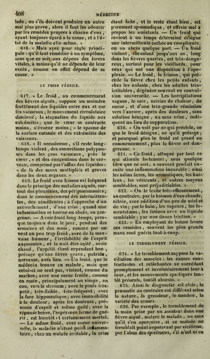 lade , ou s’ils doivent produire un autre mal plus grave, alors il faut les adoucir par les remèdes propres à chacun d’eux , ayant toujours égard à la cause, et à l'é- tat de la maladie elle-même. » 616. « Mais ayez pour règle princir pale : qu’il faut remédier à un symptôme, sans que ce soit aux dépens des forces vitales, à moins qu’il ne dépende de leur excès , comme un effet dépend de sa cause. » LE FROID FÉBRILE. 617. « Le froid, au commencement des fièvres aigues, suppose un moindre frottement des liquides enlre eux et sur lès vaisseaux ; le.mouvement circulatoire diminué; la stagnation du liquide aux extiémités; que le cœur sc contracte moins, s'évacue moins ; » le spasme de la surface cutanée et des extrémités des vaisseaux. 618. « Il occasionne, s’il reste long- temps violent, des concrétions polypeu- scs dans les gros vaisseaux, près le cœur , » et des congestions dans le cer- veau, comprimé par l’afflux des liquides : « de là des maux multipliés et graves dans les deux organes. » 619. Le froid avec frisson est fréquent dans le principe des maladies aiguës, sur- tout des pleurésies, des péripneumonies ; dans le commencement des intermitten- tes , des rémittentes; à l’approche d'un accouchement, d’une crise ; quand une inflammation se tourne en abcès, en gan- grène. — Avoir froid long- temps, pres- que toujours dans le jour, pendant des semaines et des mois , comme par un vent un peu trop froid , avec de la mau- vaise humeur, l’irritabilité de l’esprit augmentée , et la nuit être agité , avoir chaud, l’appétit étant cependant bon , présage qu’une fièvre grave, putride, nerveuse, aura lieu. — Un froid, que le médecin trouve au malade , mais que celui-ci ne sent pas, violent, comme du marbre; avec une sueur froide, comme en rosée , principalement au visage , au cou, vers le sternum ; avec le pouls très- petit, très-faible, très-fréquent; avec la face hippocratique ; avec insensibilité à la douleur ; après les douleurs , pré- sence d’esprit et même gaîté : avec la réponse brève, l’espérance ferme de gué- rir , est bientôt 11 certainement mortel. — Le même froid, avec sueur univer- selle, la maladie n’étant point inflamma- toire, chez un malade irritable, la crise étant faite , et le reste étant bien , est parement spasmodique , et effraie mal à propos les assistants. — Un froid qui revient à un temps déterminé désigne une intermittente cachée ou compliquée, ou un abcès quelque part. — Un froid violent, ébranlant jusqu’aux os , long dans les fièvres quarïes, est très-dange- reux , surtout pour les vieillards, pour ceux qui ont une disposition à l’apo- plexie. — Le froid, le frisson , qui pré- cède la fièvre chez les petits enfants , chez les enfants, chez les adultes très- irritables , dégénère souvent en convul- sion universelle. — Les horripilations vagues , le soir , suivies de chaleur , de sueur , et d’une très-grande rémission vers l’aurore , après des douleurs , sans solulion bénigne , ou sans crise , indi- quent un lieu de suppuration. 620. « On voit par ce qui précède, ce que le froid désigne, ce qu’il présage; et pourquoi plus Je froid est grand au commencement, plus la fièvre est dan- gereuse. » 621. « Ce froid , attaqué par tout ce qui stimule fortement, sous quelque titre que ce soit, a souvent produit en- suite une inflammation incurable ; ainsi les salins âcres, les aromatiques, les hui- leux , les vésiçants , et autres moyens semblables, sont préjudiciables. » 622. «On le traite très-efficacement, au contraire, par la boisson d’eau chaude, nitrée, avec addition d’un peu de miel et de vin ; par le bain , les vapeurs , les fo- mentations , les lotions avec un liquide semblable ; par une douce friction. » 623. « En employant de bonne heure ces remèdes , souvent les plus grands maux sont guéris tout-à-coup. I.E TREMBLEMENT FEBRILE. 624. « Le tremblement suppose la va- cillation des muscles : les causes con- tractantes et relâchantes se succédant promptement et involontairement tour à tour, et les mouvements spastiques tan- tôt présents, tantôt absents. » 625. Ainsi le diagnostic est clair; le pronostic au contraire est différent selon la nature , la grandeur, le nombre, la variété des causes. 626. Par exemple , le tremblement de la main prise par un assistant dans une fièvre aiguë , malgré le malade , ou sans qu’il s’en aperçoive , si ce malade ne tremblait point auparavant par vieillesse, par l’abus des spiritueux, s’il n’est ni en