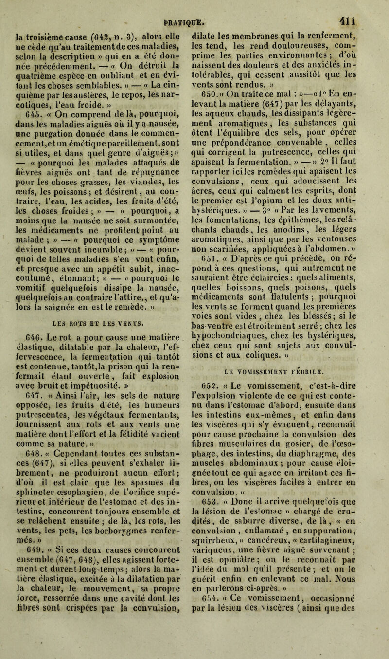 la troisième cause (642, n. 3), alors elle ne cède qu’au traitementde ces maladies, selon la description » qui en a été don- née précédemment. — « On détruit la quatrième espèce en oubliant et en évi- tant les choses semblables. » — « La cin- quième par les austères, le repos, les nar- cotiques, l’eau froide. » 645. « On comprend de là, pourquoi, dans les maladies aiguës où il y a nausée, une purgation donnée dans le commen- cement,et un émétique pareillement, sont si utiles, et dans quel genre d’aiguës;» — « pourquoi les malades attaqués de fièvres aiguës ont tant de répugnance pour les choses grasses, les viandes, les œufs, les poissons ; et désirent, au con- traire, l'eau, les acides, les fruits d’été, les choses froides; » — « pourquoi, à moins que la nausée ne soit surmontée, les médicaments ne profitent point au malade ; » — « pourquoi ce symptôme devient souvent incurable; » — « pour- quoi de telles maladies s’en vont enfin, et presque avec un appétit subit, inac- coutumé, étonnant; » — «pourquoi le vomitif quelquefois dissipe la nausée, quelquefois au contraire l’attire,, et qu’a- lors la saignée en est le remède. » LES ROTS ET LES VENTS. 646. Le rot a pour cause une matière élastique, dilatable par la chaleur, l'ef- fervescence, la fermentation qui tantôt est contenue, tantôt,la prison qui la ren- fermait étant ouverte, fait explosion avec bruit et impétuosité. » 647. « Ainsi l'air, les sels de nature opposée, les fruits d’été, les humeurs putrescentes, les végétaux fermentants, fournissent aux rots et aux vents une matière dont l’effort et la fétidité varient comme sa nature. » 648. « Cependant foutes ces substan- ces (647), si elles peuvent s’exhaler li- brement, ne produiront aucun effort; d’où il est clair que les spasmes du sphincter œsophagien, de l’orifice supé- rieur et inférieur de l’estomac et des in- testins, concourent toujours ensemble et se relâchent ensuite ; de là, les rots, les vents, les pets, les borborygmes renfer- més. » 649. « Si ces deux causes concourent ensemble (647, 648), elles agissent forte- ment et durent long-temps; alors la ma- tière élastique, excitée à la dilatation par la chaleur, le mouvement, sa propre force, resserrée dans une cavité dont les fibres sont crispées par la convulsion, dilate les membranes qui la renferment, les tend, les rend douloureuses, com- prime les parties environnantes ; d’où naissent des douleurs et des anxiétés in- tolérables, qui cessent aussitôt que les vents sont rendus. » 650. « On traite ce mal : »—«l°En en- levant la matière (647) par les délayants, les aqueux chauds, les dissipants légère- ment aromatiques, les substances qui ôtent l’équilibre des sels, pour opérer une prépondérance convenable , celles qui corrigent la putrescence, celles qui apaisent la fermentation. » —» 2° Il faut rapporter iciles remèdes qui apaisent les convulsions, ceux qui adoucissent les âcres, ceux qui calment les esprits, dont le premier est l’opium et les doux anti- hystériques. » — 3° « Par les lavements, les fomentations, les cpithèmes, les relâ- chants chauds, les anodins, les légers aromatiques, ainsi que par les ventouses non scarifiées, appliquées à l’abdomen.» 651. « D’après ce qui précède, on ré- pond à ces questions, qui autrement ne sauraient être éclaircies: quels aliments, quelles boissons, quels poisons, quels médicaments sont fiatulents ; pourquoi les vents se forment quand les premières voies sont vides ; chez les blessés; si le bas ventre est étroitement serré ; chez les hypochondriaques, chez les hystériques, chez ceux qui sont sujets aux convul- sions et aux coliques. » LE VOMISSEMENT FEBRILE. 652. « Le vomissement, c’est-à-dire l’expulsion violente de ce qui est conte- nu dans l’estomac d’abord, ensuite dans les intestins eux-mêmes, et enfin dans les viscères qui s’y évacuent, reconnaît pour cause prochaine la convulsion des fibres musculaires du gosier, de l’œso- phage, des intestins, du diaphragme, des muscles abdominaux ; pour cause éloi- gnée tout ce qui agace en irritant ces fi- bres, ou les viscères faciles à entrer en convulsion. » 653. <« Donc il arrive quelquefois que la lésion de l’estomac » chargé de cru- dités, de saburre diverse, delà, « en convulsion, enflammé, en suppuration, squirrheux, » cancéreux, « cartilagineux, variqueux, une fièvre aiguë survenant ; il est opiniâtre ; on le reconnaît par l’idée du mal qu’il présente ; et on le guérit enfin en enlevant ce mal. Nous en parlerons ci-après. » 654. (( Ce vomissement, occasionné par la lésion des viscères ( ainsi que des