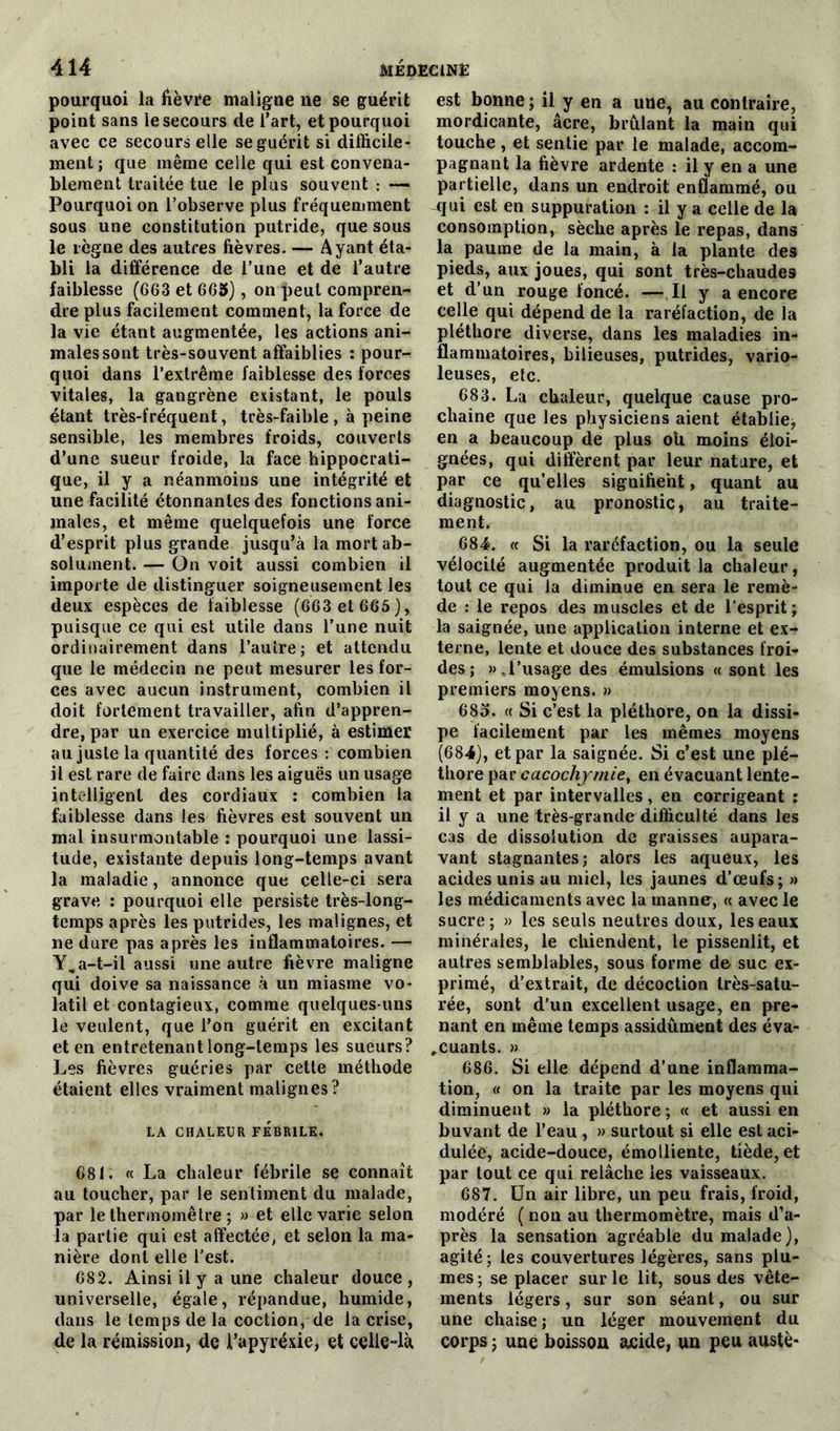 pourquoi la fièvre maligne ne se guérit point sans le secours de l’art, et pourquoi avec ce secours elle se guérit si difficile- ment ; que même celle qui est convena- blement traitée tue le plus souvent : — Pourquoi on l’observe plus fréquemment sous une constitution putride, que sous le règne des autres fièvres. — Ayant éta- bli la différence de l’une et de l’autre faiblesse (663 et 665), on peut compren- dre plus facilement comment, la force de la vie étant augmentée, les actions ani- males sont très-souvent affaiblies : pour- quoi dans l’extrême faiblesse des forces vitales, la gangrène existant, le pouls étant très-fréquent, très-faible , à peine sensible, les membres froids, couverts d’une sueur froide, la face hippocrati- que, il y a néanmoins une intégrité et une facilité étonnantes des fonctions ani- males, et même quelquefois une force d’esprit plus grande jusqu’à la mort ab- solument. — On voit aussi combien il importe de distinguer soigneusement les deux espèces de faiblesse (663 et 665), puisque ce qui est utile dans l’une nuit ordinairement dans l’autre; et attendu que le médecin ne peut mesurer les for- ces avec aucun instrument, combien il doit fortement travailler, afin d’appren- dre, par un exercice multiplié, à estimer au juste la quantité des forces : combien il est rare de faire dans les aiguës un usage intelligent des cordiaux : combien la faiblesse dans les fièvres est souvent un mal insurmontable : pourquoi une lassi- tude, existante depuis long-temps avant la maladie, annonce que celle-ci sera grave : pourquoi elle persiste très-long- temps après les putrides, les malignes, et ne dure pas après les inflammatoires. — Y,a-t-il aussi une autre fièvre maligne qui doive sa naissance à un miasme vo- latil et contagieux, comme quelques-uns le veulent, que l’on guérit en excitant et en entretenant long-temps les sueurs? Les fièvres guéries par cette méthode étaient elles vraiment malignes? LA CHALEUR FEBRILE. 681. « La chaleur fébrile se connaît au toucher, par le sentiment du malade, par le thermomètre ; » et elle varie selon la partie qui est affectée, et selon la ma- nière dont elle l’est. 682. Ainsi il y a une chaleur douce, universelle, égale, répandue, humide, dans le temps de la coction, de la crise, de la rémission, de l’apyréxie, et celle-là est bonne; il y en a une, au contraire, mordicante, âcre, brûlant la main qui touche , et sentie par le malade, accom- pagnant la fièvre ardente : il y en a une partielle, dans un endroit enflammé, ou qui est en suppuration : il y a celle de la consomption, sèche après le repas, dans la paume de la main, à la plante des pieds, aux joues, qui sont très-chaudes et d’un rouge foncé. —Il y a encore celle qui dépend de la raréfaction, de la pléthore diverse, dans les maladies in- flammatoires, bilieuses, putrides, vario- leuses, etc. 683. La chaleur, quelque cause pro- chaine que les physiciens aient établie, en a beaucoup de plus oh moins éloi- gnées, qui diffèrent par leur nature, et par ce qu’elles signifient, quant au diagnostic, au pronostic, au traite- ment. 684. « Si la raréfaction, ou la seule vélocité augmentée produit la chaleur, tout ce qui fa diminue en sera le remè- de : le repos des muscles et de l'esprit ; la saignée, une application interne et ex- terne, lente et douce des substances froi- des; », l’usage des émulsions « sont les premiers moyens. » 685. « Si c’est la pléthore, on la dissi- pe facilement par les mêmes moyens (684), et par la saignée. Si c’est une plé- thore par cacochymie, en évacuant lente- ment et par intervalles, en corrigeant : il y a une très-grande difficulté dans les cas de dissolution de graisses aupara- vant stagnantes; alors les aqueux, les acides unis au miel, les jaunes d’œufs; » les médicaments avec la manne, « avec le sucre; » les seuls neutres doux, les eaux minérales, le chiendent, le pissenlit, et autres semblables, sous forme de suc ex- primé, d’extrait, de décoction très-satu- rée, sont d’un excellent usage, en pre- nant en même temps assidûment des éva- luants. » 686. Si elle dépend d’une inflamma- tion, « on la traite par les moyens qui diminuent » la pléthore ; « et aussi en buvant de l’eau , » surtout si elle est aci- dulée, acide-douce, émolliente, tiède, et par tout ce qui relâche les vaisseaux. 687. Un air libre, un peu frais, froid, modéré ( non au thermomètre, mais d’a- près la sensation agréable du malade), agité ; les couvertures légères, sans plu- mes ; se placer sur le lit, sous des vête- ments légers, sur son séant, ou sur une chaise; un léger mouvement du corps ; une boisson acide, un peu austè-