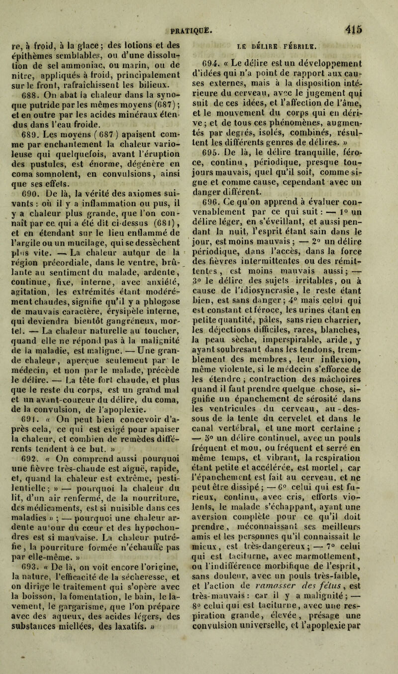 re, h froid, à la glace; des lotions et des épithèmes semblables, ou d’une dissolu- tion de sel ammoniac, ou marin, ou de nitre, appliqués à froid, principalement sur le front, rafraîchissent les bilieux. G88. On abat ia chaleur dans la syno- que putride par les mêmes moyens (687) ; et en outre par les acides minéraux éten- dus dans l’eau froide. 689. Les moyens ( 687 ) apaisent com- me par enchantement la chaleur vario- leuse qui quelquefois, avant l’éruption des pustules, est énorme, dégénère en coma somnolent, en convulsions, ainsi que ses effets. 690. De là, la vérité des axiomes sui- vants : où il y a inflammation ou pus, il y a chaleur plus grande, que l’on con- naît par ce qui a été dit ci-dessus (681), et en étendant sur le lieu enflammé de l’argile ou un mucilage, qui se dessèchent plus vite. —■ La chaleur autqur de la région précordiale, dans le ventre, bru-, lante au sentiment du malade, ardente, continue, fixe, interne, avec anxiété, agitation, les extrémités étant modéré- ment chaudes, signifie qu’il y a phlogose de mauvais caractère, érysipèle interne, qui deviendra bientôt gangréneux, mor- tel. — La chaleur naturelle au toucher, quand elle ne répond pas à la malignité de la maladie, est maligne. —Une gran- de chaleur, aperçue seulement par le médecin, et non par le malade, précède le délire. — La tête fort chaude, et plus que le reste du corps, est un grand mal et un avant-coureur du délire, du coma, de la convulsion, de l’apoplexie. 69 t. « On peut bien concevoir d’a- près cela, ce qui est exigé pour apaiser la chaleur, et combien de remèdes diffé- rents tendent à ce but. » _ 692. k On comprend aussi pourquoi une fièvre très-chaude est aiguë, rapide, et, quand la chaleur est extrême, pesti- lentielle; »— pourquoi la chaleur du lit, d’un air renfermé, de la nourriture, des médicaments, est si nuisible dans ces maladies » ; — pourquoi une chaleur ar- dente autour du cœur et des hypochon- dres est si mauvaise. La chaleur putré- fie, la pourriture formée n’échauffe pas par elle-même. » 693. « De là, on voit encore l’origine, la nature, l’efficacité de la sécheresse, et on dirige le traitement qui s’opère avec la boisson, la fomentation, le bain, le la- vement, le gargarisme, que l’on prépare avec des aqueux, des acides légers, des substances miellées, des laxatifs. » LE DÉLIRE FÉBRILE. 694. « Le délire est un développement d’idées qui n’a point de rapport aux cau- ses externes, mais à la disposition inté- rieure du cerveau, avec le jugement qui suit de ces idées, et l’affection de l’âme, et le mouvement du corps qui en déri- ve; et de tous ces phénomènes, augmen- tés par degrés, isolés, combinés, résul- tent les différents genres de délires. » 695. De là, le délire tranquille, féro- ce, continu , périodique, presque tou- jours mauvais, quel qu’il soit, comme si- gne et comme cause, cependant avec un danger différent. 696. Ce qu’on apprend à évaluer con- venablement par ce qui suit : — 1° un délire léger, en s’éveillant, et aussi pen- dant la nuit, l’esprit étant sain dans le jour, est moins mauvais; — 2° un délire périodique, dans l’accès, dans la force des fièvres intermittentes ou des rémit- tentes , est moins mauvais aussi; — 3° le délire des sujets irritables, ou à cause de l’idiosyncrasie, le reste étant bien, est sans danger; 4° mais celui qui est constant et féroce, les urines étant en petite quantité, pâles, sans rien charrier, les déjections difficiles, rares, blanches, la peau sèche, imperspirable, aride, y ayant soubresaut dans les tendons, trem- blement des membres, leur inflexion, même violente, si le médecin s’efforce de les étendre ; contraction des mâchoires quand il faut prendre quelque chose, si- gnifie un épanchement de sérosité dans les ventricules du cerveau, au-des- sous de la tente du cervelet et dans le canal vertébral, et une mort certaine ; — 5° un délire continuel, avec un pouls fréquent et mou, ou fréquent et serre en même temps, et vibrant, la respiration étant petite et accélérée, est mortel, car l'épanchement est fait au cerveau, et ne peut être dissipé ; — 6° celui qui est fu- rieux, continu, avec cris, efforts vio- lents, le malade s’échappant, ayant une aversion complète pour ce qu’il doit prendre, méconnaissant ses meilleurs amis et les personnes qu’il connaissait le mieux, est très-dangereux; — 7° celui qui est taciturne, avec marmottement, ou l’indifférence morbifique de l’esprit, sans douleur, avec un pouls très-faible, et l’action de ramasser des fétus, est très-mauvais : car il y a malignité ; — 8° celui qui est taciturne, avec une res- piration grande, élevée, présage une convulsion universelle, et l’apoplexie par