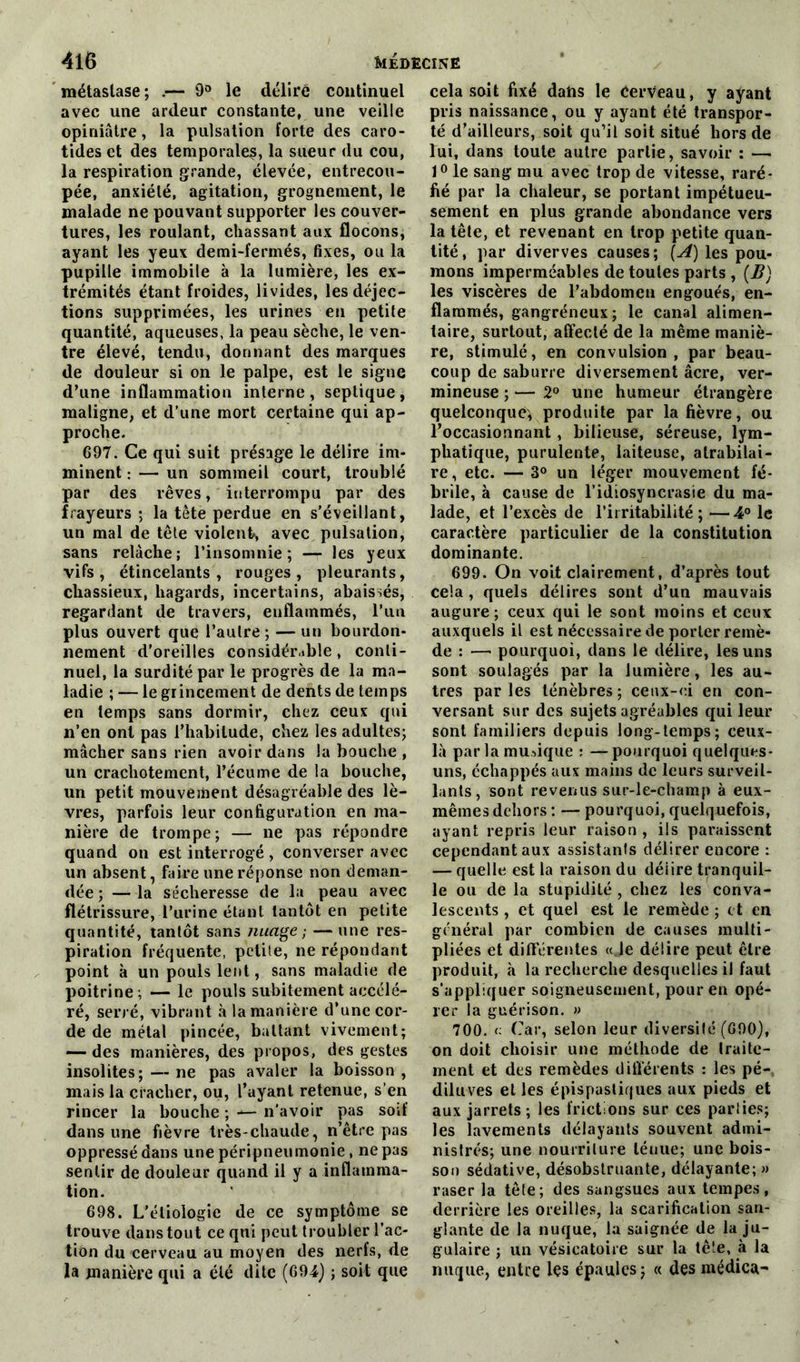 métastase; .— 9° le déliré continuel avec une ardeur constante, une veille opiniâtre, la pulsation forte des caro- tides et des temporales, la sueur du cou, la respiration grande, élevée, entrecou- pée, anxiété, agitation, grognement, le malade ne pouvant supporter les couver- tures, les roulant, chassant aux flocons, ayant les yeux demi-fermés, fixes, ou la pupille immobile à la lumière, les ex- trémités étant froides, livides, les déjec- tions supprimées, les urines en petite quantité, aqueuses, la peau sèche, le ven- tre élevé, tendu, donnant des marques de douleur si on le palpe, est le signe d’une inflammation interne, septique, maligne, et d’une mort certaine qui ap- proche. 697. Ce qui suit présage le délire im- minent : — un sommeil court, troublé par des rêves, interrompu par des frayeurs ; la tête perdue en s'éveillant, un mal de tête violent, avec pulsation, sans relâche; l’insomnie; — les yeux vifs, étincelants, rouges, pleurants, chassieux, hagards, incertains, abaissés, regardant de travers, enflammés, l’un plus ouvert que l’autre ; — un bourdon- nement d'oreilles considérable , conti- nuel, la surdité par le progrès de la ma- ladie ; — le grincement de dents de temps en temps sans dormir, chez ceux qui n’en ont pas l’habitude, chez les adultes; mâcher sans rien avoir dans la bouche , un crachotement, l’écume de la bouche, un petit mouvement désagréable des lè- vres, parfois leur configuration en ma- nière de trompe; — ne pas répondre quand on est interrogé , converser avec un absent, faire une réponse non deman- dée ; — la sécheresse de la peau avec flétrissure, l’urine étant tantôt en petite quantité, tantôt sans nuage; —une res- piration fréquente, petite, ne répondant point à un pouls lent, sans maladie de poitrine; — le pouls subitement accélé- ré, serré, vibrant à la manière d’une cor- de de métal pincée, battant vivement; — des manières, des propos, des gestes insolites;—ne pas avaler la boisson, mais la cracher, ou, l’uyant retenue, s’en rincer la bouche ; ■*— n’avoir pas soif dans une fièvre très-chaude, n’être pas oppressé dans une péripneumonie, ne pas sentir de douleur quand il y a inflamma- tion. 698. L’étiologie de ce symptôme se trouve dans tout ce qui peut troubler l’ac- tion du cerveau au moyen des nerfs, de la manière qui a été dite (694) ; soit que cela soit fixé dans le cerveau, y ayant pris naissance, ou y ayant été transpor- té d’ailleurs, soit qu’il soit situé hors de lui, dans toute autre partie, savoir : — 1° le sang mu avec trop de vitesse, raré- fié par la chaleur, se portant impétueu- sement en plus grande abondance vers la têle, et revenant en trop petite quan- tité, par diverves causes; (A) les pou- mons imperméables de toutes parts , [B) les viscères de l’abdomen engoués, en- flammés, gangréneux; le canal alimen- taire, surtout, affecté de la même maniè- re, stimulé, en convulsion, par beau- coup de saburre diversement âcre, ver- mineuse ; — 2° une humeur étrangère quelconque, produite par la fièvre, ou l’occasionnant, bilieuse, séreuse, lym- phatique, purulente, laiteuse, atrabilai- re , etc. — 3° un léger mouvement fé- brile, à cause de l’idiosyncrasie du ma- lade, et l’excès de l’irritabilité; —4° le caractère particulier de la constitution dominante. 699. On voit clairement, d’après tout cela , quels délires sont d’un mauvais augure; ceux qui le sont moins et ceux auxquels il est nécessaire de porter remè- de : —- pourquoi, dans le délire, les uns sont soulagés par la lumière, les au- tres parles ténèbres; ceux-ci en con- versant sur des sujets agréables qui leur sont familiers depuis long-temps; ceux- là par la musique : —pourquoi quelques- uns, échappés aux mains de leurs surveil- lants, sont revenus sur-le-champ à eux- mêmes dehors : — pourquoi, quelquefois, ayant repris leur raison , ils paraissent cependant aux assistants délirer encore : — quelle est la raison du déiire tranquil- le ou de la stupidité , chez les conva- lescents , et quel est le remède ; et en général par combien de causes multi- pliées et différentes «Je délire peut être produit, à la recherche desquelles il faut s’appliquer soigneusement, pour en opé- rer la guérison. » 700. <: Car, selon leur diversité (600), on doit choisir une méthode de traite- ment et des remèdes différents : les pé- diluves elles épispastiques aux pieds et aux jarrets ; les frictions sur ces parties; les lavements délayants souvent admi- nistrés; une nourriture ténue; une bois- son sédative, désobstruante, délayante; » raser la tête; des sangsues aux tempes, derrière les oreilles, la scarification san- glante de la nuque, la saignée de la ju- gulaire ; un vésicatoire sur la tête, à la nuque, entre les épaules; « des raédica-