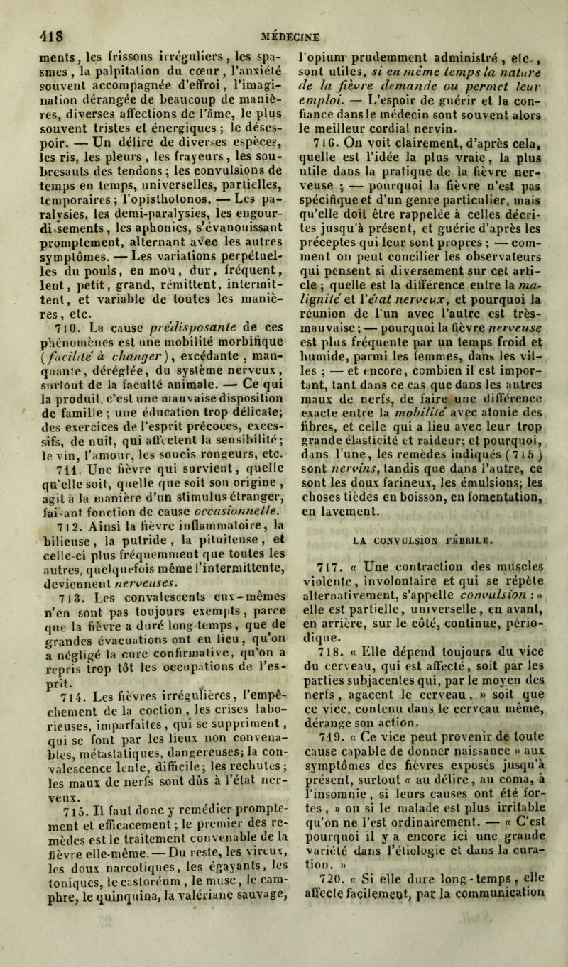 ments, les frissons irréguliers, les spa- smes , la palpitation du cœur , l’anxiété souvent accompagnée d’effroi, l’imagi- nation dérangée de beaucoup de maniè- res, diverses affections de l’âme, le plus souvent tristes et énergiques ; Je déses- poir. — Un délire de diverses espèce?, les ris, les pleurs , les frayeurs , les sou- bresauts des tendons ; les convulsions de temps en temps, universelles, partielles, temporaires ; l’opislhotonos. — Les pa- ralysies, les demi-paralysies, les engour- di--sements, les aphonies, s’évanouissant promptement, alternant aVec les autres symptômes. — Les variations perpétuel- les du pouls, en mou, dur, fréquent, lent, petit, grand, rémittent, intermit- tent, et variable de toutes les maniè- res , etc. 710. La cause prédisposante de ces phénomènes est une mobilité morbifique { facilité à changer) y excédante , man- quante, déréglée, du système nerveux, surtout de la faculté animale. — Ce qui la produit, c’est une mauvaise disposition de famille ; une éducation trop délicate; des exercices de l’esprit précoces, exces- sifs, de nuit, qui affectent la sensibilité; le vin, l’amour, les soucis rongeurs, etc. 711. Une fièvre qui survient, quelle qu’elle soit, quelle que soit son origine , agit à la manière d’un stimulus étranger, faisant fonction de cause occasionnelle. 712. Ainsi la fièvre inflammatoire, la bilieuse, la putride, la pituiteuse, et celle-ci plus fréquemment que toutes les autres, quelquefois même f intermittente, deviennent nerveuses. 713. Les convalescents eux-mêmes n’en sont pas toujours exempts, parce que la fièvre a duré long temps, que de grandes évacuations ont eu lieu, qu on a négligé la cure confirmative, qu’on a repris trop tôt les occupations de l’es- prit. . 714. Les fièvres irrégulières, l’empê- chement de la coction , les crises labo- rieuses, imparfaites, qui se suppriment, qui se font par les lieux non convena- bles, métastatiques, dangereuses; la con- valescence lente, difficile; les rechutes ; les maux de nerfs sont dûs à l’état ner- veux. 715. Il faut donc y remédier prompte- ment et efficacement ; le premier des re- mèdes est le traitement convenable de la fièvre elle-même. — Du reste, les virtux, les doux narcotiques, les égayants, les toniques, lecastoréum , le musc, le cam- phre, le quinquina, la valériane sauvage, l'opium prudemment administré , etc., sont utiles, si en même temps la nature de la fièvre demande ou permet leur emploi. — L’espoir de guérir et la con- fiance dans le médecin sont souvent alors le meilleur cordial nervin. 71 G. On voit clairement, d’après cela, quelle est l’idée la plus vraie, la plus utile dans la pratique de la fièvre ner- veuse ; — pourquoi la fièvre n’est pas spécifique et d’un genre particulier, mais qu’elle doit être rappelée à celles décri- tes jusqu'à présent, et guérie d’après les préceptes qui leur sont propres ; — com- ment on peut concilier les observateurs qui pensent si diversement sur cet arti- cle ; quelle est la différence entre la ma- lignité zV Y état nerveux, et pourquoi la réunion de l’un avec l’autre est très- mauvaise ; — pourquoi la fièvre nerveuse est plus fréquente par un temps froid et humide, parmi les femmes, dans les vil- les ; — et encore, combien il est impor- tant, tant dans ce cas que dans les autres maux de nerfs, de faire une différence exacte entre la mobilité avec atonie des fibres, et celle qui a lieu avec leur trop grande élasticité et raideur; et pourquoi, dans l’une, les remèdes indiqués ( 715 ) sont nervins, tandis que dans l’autre, ce sont les doux farineux, les émulsions; les choses tièdes en boisson, en fomentation, en lavement. LA CONVULSiON FEBRILE. 717. « Une contraction des muscles violente, involontaire et qui se répète alternativement, s’appelle convulsion : » elle est partielle, universelle, en avant, en arrière, sur le côté, continue, pério- dique. 718. « Elle dépend toujours du vice du cerveau, qui est affecté, soit par les parties subjacentes qui, par le moyen des nerfs , agacent le cerveau, » soit que ce vice, contenu dans le cerveau même, dérange son action. 719. « Ce vice peut provenir de toute cause capable de donner naissance » aux symptômes des fièvres exposés jusqu’à présent, surtout « au délire, au coma, à l'insomnie , si leurs causes ont été for- tes , » ou si le malade est plus irritable qu’on ne l’est ordinairement. — « C’est pourquoi il y a encore ici une grande variété dans l’étiologie et dans la cura- tion. » 720. « Si elle dure long-temps, elle affecte facilement, par la communication