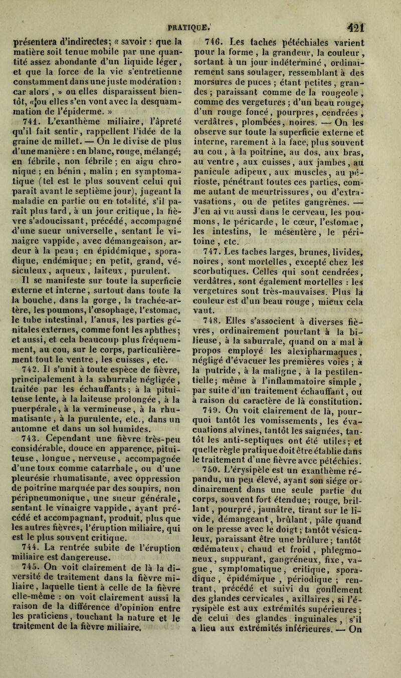 présentera d’indirectes; « savoir : que la matière soit tenue mobile par une quan- tité assez abondante d’un liquide léger, et que la force de la vie s’entretienne constamment dans une juste modération : car alors , » ou elles disparaissent bien- tôt, «jou elles s’en vont avec la desquam- mation de l’épiderme. » 741. L’exanthème miliaire, l’âpreté qu’il fait sentir, rappellent l’idée de la graine de millet. — On le divise de plus d’une manière : en blanc, rouge, mélangé; en fébrile, non fébrile ; en aigu chro- nique ; en bénin , malin ; en symptoma- tique (tel est le plus souvent celui qui paraît avant le septième jour), jugeant la maladie en partie ou en- totalité, s’il pa- raît plus tard, à un jour critique, la fiè- vre s’adoucissant, précédé, accompagné d’une sueur universelle, sentant le vi- naigre vappide, avec démangeaison, ar- deur à la peau; en épidémique, spora- dique, endémique; en petit, grand, vé- siculeux, aqueux, laiteux, purulent. Il se manifeste sur toute la superficie externe et interne, surtout dans toute la la bouche, dans la gorge, la trachée-ar- tère, les poumons, l’œsophage, l’estomac, le tube intestinal, l’anus, les parties gé- nitales externes, comme font les aphthes; et aussi, et cela beaucoup plus fréquem- ment, au cou, sur le corps, particulière- ment tout le ventre , les cuisses , etc. 742. Il s’unit à toute espèce de fièvre, principalement à la saburrale négligée , traitée par les échauffants ; à la pitui- teuse lente, à la laiteuse prolongée, à la puerpérale, à la vermineuse, à la rhu- matisante , à la purulente, etc., dans un automne et dans un sol humides. 743. Cependant une fièvre très-peu considérable, douce en apparence, pitui- teuse , longue , nerveuse, accompagnée d’une toux comme catarrhale , ou d’une pleurésie rhumatisante, avec oppression de poitrine marquée par des soupirs, non péripneumonique, une sueur générale, sentant le vinaigre vappide, ayant pré- cédé et. accompagnant, produit, plus que les autres fièvres, l’éruption miliaire, qui est le plus souvent critique. 744. La rentrée subite de l’éruption miliaire est dangereuse. 745. On voit clairement de là la di- versité de traitement dans la fièvre mi- liaire , laquelle tient à celle de la fièvre elle-même : on voit clairement aussi la raison de la différence d’opinion entre les praticiens, touchant la nature et le traitement de la fièvre miliaire. 746. Les taches pétéchiales varient pour la forme , la grandeur, la couleur, sortant à un jour indéterminé , ordinai- rement sans soulager, ressemblant à des morsures de puces ; étant petites , gran- des ; paraissant comme de la rougeole , comme des vergetures ; d’un beau rouge, d’un rouge foncé, pourpres, cendrées, verdâtres, plombées, noires. —On les observe sur toute la superficie externe et interne, rarement à la face, plus souvent au cou, à la poitrine, au dos, aux bras, au ventre , aux cuisses, aux jambes , au panicule adipeux, aux muscles, au pé- rioste, pénétrant toutes ces parties, com- me autant de meurtrissures, ou d’extra- vasations, ou de petites gangrènes. —* J’en ai vu aussi dans le cerveau, les pou- mons, le péricarde, le cœur, l’estomac, les intestins, le mésentère, le péri- toine , etc. 747. Les taches larges, brunes, livides, noires , sont mortelles , excepté chez les scorbutiques. Celles qui sont cendrées, verdâtres, sont également mortelles : les vergetures sont très-mauvaises. Plus la couleur est d’un beau rouge , mieux cela vaut. 748. Elles s’associent à diverses fiè- vres, ordinairement pourtant à la bi- lieuse, à la saburrale, quand on a mal à propos employé les alexipharmaques, négligé d’évacuer les premières voies ; à la putride, à la maligne, à la pestilen- tielle; même à l’inflammatoire simple, par suite d’un traitement échauffant, ou à raison du caractère de là constitution. 749. On voit clairement de là, pour- quoi tantôt les vomissements, les éva- cuations alvines, tantôt les saignées, tan- tôt les anti-septiques ont été utiles; et quelle règle pratique doit être établie dans le traitement d’une fièvre avec pétéchies. 750. L’érysipèle est un exanthème ré- pandu, un peu élevé, ayant son siège or- dinairement dans une seule partie du corps, souvent fort étendue; rouge, bril- lant , pourpré, jaunâtre, tirant sur le li- vide, démangeant, brûlant, pâle quand on le presse avec le doigt ; tantôt vésicu- leux, paraissant être une brûlure ; tantôt œdémateux, chaud et froid , phlegmo- neux, suppurant, gangréneux, fixe, va- gue, symptomatique, critique, spora- dique , épidémique , périodique ; ren- trant, précédé et suivi du gonflement des glandes cervicales , axillaires , si l’é- rysipèle est aux extrémités supérieures ; de celui des glandes inguinales, s’il a lieu aux extrémités inférieures. — On