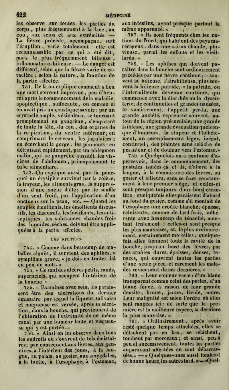 les observe sur toutes les parties du corps , plus fréquemment à la face , au cou, aux seins et aux extrémités. — La fièvre précède, accompagne, suit l’éruption , varie totalement : elle est reconnaissable par ce qui a été dit, mais le plus fréquemment bilieuse , inflammatoire-bilieuse. — Le danger est différent, selon que la fièvre varie de ca- ractère ; selon la nature, la fonction de la partie affectée. 751. De là on explique comment a lieu une mort souvent imprévue, peu d’heu- res après le commencement delà maladie, apoplectique, suffocante, ou comme si on avait pris un caustique;savoir : par un érysipèle ample, vésiculeux, se tournant promptement en gangrène , s’emparant de toute la tête, du cou , des organes de la respiration, du ventre inférieur; en comprimant le cerveau, les jugulaires ; en écorchant la gorge , les poumons ; en détruisant rapidement, par un phlegmon malin, qui se gangrène aussitôt, les vis- cères de l’abdomen , principalement le tube alimentaire. 752. On explique aussi par là pour- quoi un érysipèle survient parla colère, la frayeur, les aliments gras, la suppres- sion d’une sueur d’été; par le souffle d’un vent froid, par l’application d’un onctueux sur la peau, etc. — Quand les simples émollients,les émollients discus- sifs, les discussit's, les fortifiants, les anti- septiques, les substances chaudes froi- des, humides, sèches, doivent être appli- quées à la partie affectée. LES APnTHES. 753. « Comme dans beaucoup de ma- ladies aiguës, il survient des aphthes, » symptôme grave, « je dois en traiter ici en peu de mots. » 754. « Ce sont des ulcères petits, ronds, superficiels, qui occupent l’intérieur de la bouche. » 755. « Examinés avec soin, ils parais- sent être des ulcérations du dernier émissaire par lequel la liqueur salivaire et muqueuse est versée, après sa sécré- tion, dans la bouche, qui proviennent de l’obturation de l’extrémité de ce même canal par une humeur lente et visqueu- se qui y est portée. » 756. « Ainsi on les observa dans tous les endroits où s’ouvrent de tels émissai- res; par conséquent aux lèvres, aux gen- cives, à l’intérieur des joues, à la lan- gue, au palais, au gosier, aux amygdales, à la luette, à l’œsophage, à l’estomac, aux intestins, ayant presque partout la même apparence. » , 757. « Ils sont fréquents chez les na- tions du Nord, qui habitent des pays ma- récageux , dans une saison chaude, plu- vieuse, parmi les enfants et les vieil- lards. » 758. « Les aphthes qui doivent pa- raître dans la bouche sont ordinairement précédés par une fièvre continue; » sou- vent la bilieuse, l’atrabilieuse, plus sou- vent la bilieuse putride, « la putride, ou l’intermittente devenue continue, qui commence avec la diarrhée ou la dysen- terie; de continuelles et grandes nausées, le vomissement, l’appétit perdu, une grande anxiété, reprenant souvent, au- tour de la région précordiale; une grande faiblesse, une grande évacuation quelcon- que d’humeurs, la stupeur et l’hébéte- ment, un assoupissement léger, inégal, continuel; des plaintes sans relâche de pesanteur et de douleur vers l’estomac.» 759. «Quelquefois on a coutume d’a- percevoir, dans le commencement, des pustules isolées çà et là, d’abord à la langue, à la commissure des lèvres, au gosier et ailleurs, sans se fixer constam- ment à leur premier siège, et celles-ci sont presque toujours d’un bonf carac- tère ; quelquefois elles paraissent d’abord au fond du gosier, comme s’il montait de l’œsophage une croûte blanche, épaisse, reluisante, comme de lard frais, adhé- rente avec beaucoup de ténacité, mon- tant lentement : celles-ci sont presque les plus mauvaises, et, le plus ordinaire- ment, certainement mortelles ; quelque- fois elles tiennent toute la cavité de la bouche, jusqu’au bord des lèvres, par des croûtes dures, épaisses, denses, te- naces, qui couvrent toutes les parties d’une seule pièce, et rarement les mala- des reviennent de ces dernières. » 760. « Leur couleur varie : d’un blanc transparent comme celui des perles, d’un blanc foncé, à raison de leur grande densité; brune, jaune, livide, noire. Leur malignité est selon l’ordre où elles sont rangées ici ; de sorte que la pre- mière est la meilleure espèce, la dernière la plus mauvaise. » 761. « Ordinairement, après avoir resté quelque temps attachées, elles se détachent par en bas, se relâchent, tombent par morceaux ; et ainsi, peu à peu et successivement, toutes les parties auparavant affectées en sont débarras- sées.» — « Quelques-unes aussi tombent de bonne heure,les autres tard. «Quel-