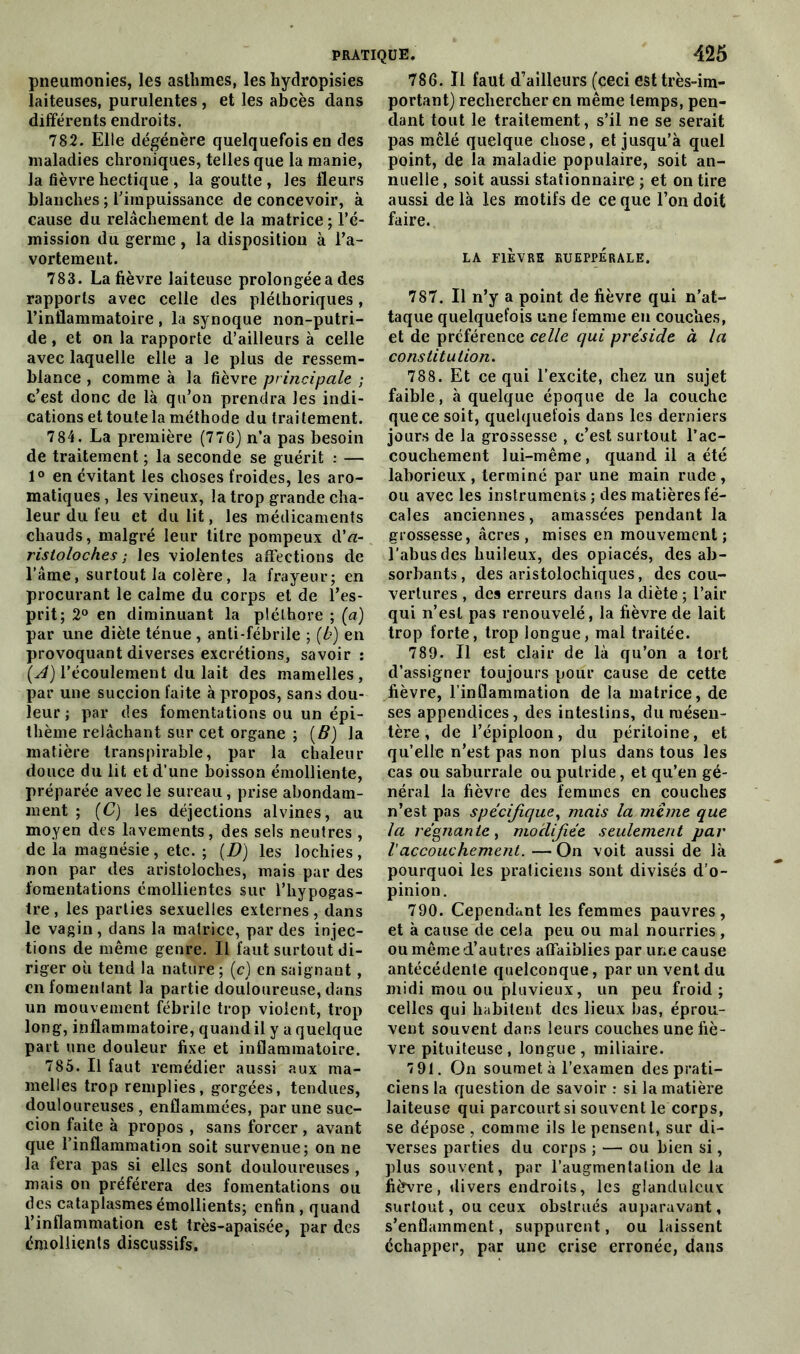 pneumonies, les asthmes, les hydropisies laiteuses, purulentes , et les abcès dans différents endroits. 782. Elle dégénère quelquefois en des maladies chroniques, telles que la manie, la fièvre hectique , la goutte , les fleurs blanches ; l'impuissance de concevoir, à cause du relâchement de la matrice ; l’é- mission du germe , la disposition à l’a- vortement. 783. La fièvre laiteuse prolongée a des rapports avec celle des pléthoriques, l’inflammatoire , la synoque non-putri- de , et on la rapporte d’ailleurs à celle avec laquelle elle a le plus de ressem- blance , comme à la fièvre principale ; c’est donc de là qu’on prendra les indi- cations et toute la méthode du traitement. 784. La première (776) n’a pas besoin de traitement ; la seconde se guérit : — 1° en évitant les choses froides, les aro- matiques, les vineux, la trop grande cha- leur du feu et du lit, les médicaments chauds, malgré leur titre pompeux d’rt- ristoloches ; les violentes affections de l’âme, surtout la colère, la frayeur; en procurant le calme du corps et de l’es- prit; 2° en diminuant la pléthore ; («) par une diète ténue , anti-fébrile ; (b) en provoquant diverses excrétions, savoir : (A) l’écoulement du lait des mamelles, par une succion faite à propos, sans dou- leur ; par des fomentations ou un épi- thème relâchant sur cet organe ; (B) la matière transpirable, par la chaleur douce du lit et d’une boisson émolliente, préparée avec le sureau, prise abondam- ment ; (C) les déjections alvines, au moyen des lavements, des sels neutres , de la magnésie, etc. ; (D) les lochies, non par des aristoloches, mais par des fomentations émollientes sur l’hypogas- tre, les parties sexuelles externes, dans le vagin, dans la matrice, par des injec- tions de même genre. Il faut surtout di- riger où tend la nature ; (c) en saignant , enfomenlant la partie douloureuse, dans un mouvement fébrile trop violent, trop long, inflammatoire, quand il y a quelque part une douleur fixe et inflammatoire. 785. Il faut remédier aussi aux ma- melles trop remplies, gorgées, tendues, douloureuses, enflammées, par une suc- cion faite à propos , sans forcer, avant que l’inflammation soit survenue; on ne la fera pas si elles sont douloureuses , mais on préférera des fomentations ou des cataplasmes émollients; enfin , quand l’inflammation est très-apaisée, par des émollients discussifs. 786. Il faut d’ailleurs (ceci est très-im- portant) rechercher en même temps, pen- dant tout le traitement, s’il ne se serait pas mêlé quelque chose, et jusqu’à quel point, de la maladie populaire, soit an- nuelle , soit aussi stationnaire ; et on tire aussi de là les motifs de ce que l’on doit faire. LA FIEVRE RUEPPÉRALE. 787. Il n’y a point de fièvre qui n’at- taque quelquefois une femme en couches, et de préférence celle qui présidé à la constitution. 788. Et ce qui l’excite, chez un sujet faible, à quelque époque de la couche que ce soit, quelquefois dans les derniers jours de la grossesse , c’est surtout l’ac- couchement lui-même, quand il a été laborieux, terminé par une main rude, ou avec les instruments ; des matières fé- cales anciennes, amassées pendant la grossesse, âcres , mises en mouvement ; l’abus des huileux, des opiacés, des ab- sorbants , des aristolochiques, des cou- vertures , des erreurs dans la diète ; l’air qui n’est pas renouvelé, la fièvre de lait trop forte, trop longue, mal traitée. 789. Il est clair de là qu’on a tort d’assigner toujours pour cause de cette fièvre, l’inflammation de la matrice, de ses appendices, des intestins, du mésen- tère , de l’épiploon, du péritoine, et qu’elle n’est pas non plus dans tous les cas ou saburrale ou putride, et qu’en gé- néral la fièvre des femmes en couches n’est pas spécifique, mais la meme que la régnante, modifiée seulement par l'accouchement. —On voit aussi de là pourquoi les praticiens sont divisés d’o- pinion. 790. Cependant les femmes pauvres, et à cause de cela peu ou mal nourries, ou même d’autres affaiblies par une cause antécédente quelconque, par un vent du midi mou ou pluvieux, un peu froid ; celles qui habitent des lieux bas, éprou- vent souvent dans leurs couches une fiè- vre pituiteuse, longue, miliaire. 791. On soumet à l’examen des prati- ciens la question de savoir : si la matière laiteuse qui parcourt si souvent le corps, se dépose , comme ils le pensent, sur di- verses parties du corps ; — ou bien si, plus souvent, par l’augmentation de la fièvre, divers endroits, les glanduleux surtout, ou ceux obstrués auparavant, s’enflamment, suppurent, ou laissent échapper, par une crise erronée, dans
