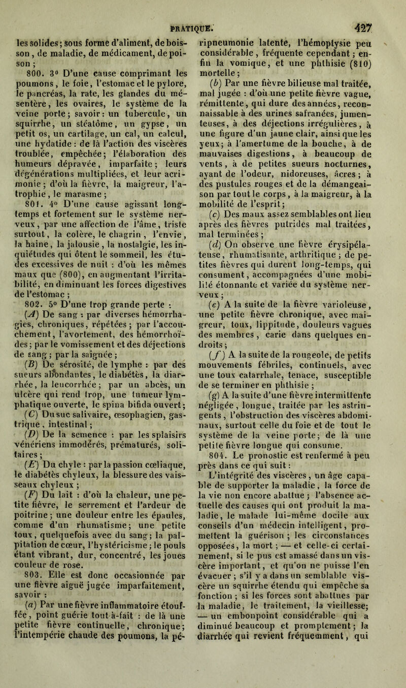 les solides ; sous forme d’aliment, de bois- son , de maladie, de médicament, de poi- son ; 800. 3° D’une cause comprimant les poumons, le foie, l’estomac et le pylore, le pancréas, la rate, les glandes du mé- sentère , les ovaires, le système de la veine porte ; savoir : un tubercule, un squirrhe, un stéatôme, un gypse, un petit os, un cartilage, un cal, un calcul, une hydatide : de là l’action des viscères troublée, empêchée; l’élaboration des humeurs dépravée, imparfaite; leurs dégénérations multipliées, et leur acri- monie ; d’où la fièvre, la maigreur, l’a- trophie , le marasme ; 801. 4° D’une cause agissant long- temps et fortement sur le système ner- veux , par une affection de l’âme, triste surtout, la colère, le chagrin , l’envie , la haine, la jalousie , la nostalgie, les in- quiétudes qui ôtent le sommeil, les étu- des excessives de nuit : d’où les mêmes maux que (800), en augmentant l’irrita- bilité, en diminuant les forces digestives de l’estomac ; 802. 5° D’une trop grande perte : {A) De sang ; par diverses hémorrha- gies, chroniques, répétées; par l’accou- chement, l’avortement, des hémorrhoï- des ; par le vomissement et des déjections de sang ; par la saignée ; (B) De sérosité, de lymphe : par des sueurs abondantes, le diabètes, la diar^ rhée, la leucorrhée ; par un abcès, un ulcère qui rend trop, une tumeur lym- phatique ouverte, le spina bifidaouvert; (C) Dusuc salivaire, œsophagien, gas- trique , intestinal ; {D) De la semence : par les spîaisirs vénériens immodérés, prématurés, soli- taires ; (E) Du chyle : parla passion cœliaque, le diabétès chyleux, la blessure des vais- seaux chyleux ; (F) Du lait : d’où la chaleur, une pe- tite lièvre, le serrement et l’ardeur de poitrine ; une douleur entre les épaules, comme d’un rhumatisme; une petite toux, quelquefois avec du sang; la pal- pitation de cœur, l’hystéricisme ; le pouls étant vibrant, dur, concentré, les joues couleur de rose. 803. Elle est donc occasionnée par une fièvre aiguë jugée imparfaitement, savoir : (a) Par une fièvre inflammatoire étouf- fée, point guérie tout à-fait : de là une petite fièvre continuelle, chronique; l’intempérie chaude des poumons, la pé- ripneumonie latente, l’hémoptysie peu considérable , fréquente cependant ; en- fin la vomique, et une phthisie (810) mortelle ; (b) Par une fièvre bilieuse mal traitée, mal jugée : d’où une petite fièvre vague, rémittente, qui dure des années, recon- naissable à des urines safranées, jumen- teuses, à des déjections irrégulières, à une figure d’un jaune clair, ainsi que les yeux; à l'amertume de la bouche, à de mauvaises digestions, à beaucoup de vents, à de petites sueurs nocturnes, ayant de l’odeur, nidoreuses, âcres ; à des pustules rouges et de la démangeai- son par tout le corps, à la maigreur, à la mobilité de l’esprit; (c) Des maux assez semblables ont lieu après des fièvres putrides maltraitées, mal terminées ; [cl) On observe une fièvre érysipéla- teuse, rhumatisante, arthritique ; de pe- tites fièvres qui durent long-temps, qui consument, accompagnées d’une mobi- lisé étonnante et variée du système ner- veux ; (e) A la suite de la fièvre varioleuse , une petite fièvre chronique, avec mai- greur, toux, lippitude, douleurs vagues des membres , carie dans quelques en- droits ; (f) A la suite de la rougeole, de petits mouvements fébriles, continuels, avec une toux catarrhale, tenace, susceptible de se terminer en phthisie ; (g) A la suite d’une fièvre intermittente négligée, longue, traitée par les astrin- gents , l’obstruction des viscères abdomi- naux, surtout celle du foie et de tout le système de la veine porte; de là une petite fièvre longue qui consume. 804. Le pronostic est renfermé à peu près dans ce qui suit : L’intégrité des viscères , un âge capa- ble de supporter la maladie , la force de la vie non encore abattue ; l’absence ac- tuelle des causes qui ont produit la ma- ladie, le malade lui-même docile aux conseils d’un médecin intelligent, pro- mettent la guérison ; les circonstances opposées, la mort ; — et celle-ci certai- nement, si le pus est amassé dans un vis- cère important, et qu’on ne puisse l'en évacuer ; s’il y a dans un semblable vis- cère un squirrhe étendu qui empêche sa fonction ; si les forces sont abattues par la maladie, le traitement, la vieillesse; — un embonpoint considérable qui a diminué beaucoup et promptement ; la diarrhée qui revient fréquemment, qui