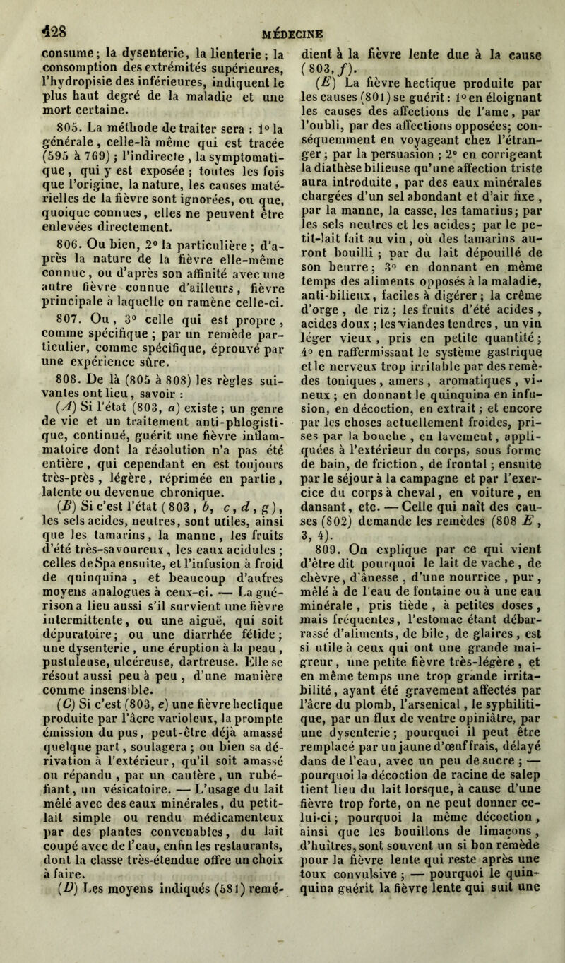 consume; la dysenterie, la lienterie ; la consomption des extrémités supérieures, l’hydropisie des inférieures, indiquent le plus haut degré de la maladie et une mort certaine. 805. La méthode de traiter sera : l°la générale, celle-là même qui est tracée (595 à 769) ; l’indirecle , la symptomati- que , qui y est exposée ; toutes les fois que l’origine, la nature, les causes maté- rielles de la fièvre sont ignorées, ou que, quoique connues, elles ne peuvent être enlevées directement. 806. Ou bien, 2° la particulière ; d’a- près la nature de la fièvre elle-même connue, ou d’après son affinité avec une autre fièvre connue d’ailleurs, fièvre principale à laquelle on ramène celle-ci. 807. Ou , 3° celle qui est propre , comme spécifique ; par un remède par- ticulier, comme spécifique, éprouvé par une expérience sure. 808. De là (805 à 808) les règles sui- vantes ont lieu, savoir : (A) Si l'état (803, a) existe ; un genre de vie et un traitement anti-phlogisti- que, continué, guérit une fièvre inflam- matoire dont la résolution n’a pas été entière, qui cependant en est toujours très-près, légère, réprimée en partie, latente ou devenue chronique. {B) Si c’est l’état (803 , c, d, g), les sels acides, neutres, sont utiles, ainsi que les tamarins, la manne , les fruits d’été très-savoureux , les eaux acidulés ; celles de Spa ensuite, et l’infusion à froid de quinquina , et beaucoup d’autres moyens analogues à ceux-ci. — La gué- rison a lieu aussi s’il survient une fièvre intermittente, ou une aiguë, qui soit dépuratoire; ou une diarrhée fétide; une dysenterie , une éruption à la peau , pustuleuse, ulcéreuse, dartreuse. Elle se résout aussi peu à peu , d’une manière comme insensible. (C) Si c’est (803, e) une fièvreheclique produite par l’âcre varioleux, la prompte émission du pus, peut-être déjà amassé quelque part, soulagera ; ou bien sa dé- rivation à l’extérieur, qu’il soit amassé ou répandu , par un cautère , un rubé- fiant, un vésicatoire. — L’usage du lait mêlé avec des eaux minérales , du petit- lait simple ou rendu médicamenteux par des plantes convenables, du lait coupé avec de l’eau, enfin les restaurants, dont la classe très-étendue offre un choix à faire. (■D) Les moyens indiqués (581) remé- dient à la fièvre lente due à la cause ( 803,/). (E) La fièvre hectique produite par les causes (801) se guérit : l°en éloignant les causes des affections de l’ame, par l’oubli, par des affections opposées; con- séquemment en voyageant chez l’étran- ger ; par la persuasion ; 2° en corrigeant la diathèse bilieuse qu’une affection triste aura introduite , par des eaux minérales chargées d’un sel abondant et d’air fixe , par la manne, la casse, les tamarins; par les sels neutres et les acides; par le pe- tit-lait fait au vin , où des tamarins au- ront bouilli ; par du lait dépouillé de son beurre ; 3° en donnant en même temps des aliments opposés à la maladie, anti-bilieux, faciles à digérer; la crème d’orge , de riz ; les fruits d’été acides , acides doux ; lesviandes tendres, un vin léger vieux , pris en petite quantité ; 4° en raffermissant le système gastrique et le nerveux trop irritable par des remè- des toniques , amers , aromatiques , vi- neux ; en donnant le quinquina en infu- sion, en décoction, en extrait ; et encore par les choses actuellement froides, pri- ses par la bouche , en lavement, appli- quées à l’extérieur du corps, sous forme de bain, de friction, de frontal ; ensuite par le séjour à la campagne et par l’exer- cice du corps à cheval, en voiture , en dansant, etc. —Celle qui naît des cau- ses (802) demande les remèdes (808 E , 3, 4). 809. On explique par ce qui vient d’être dit pourquoi le lait de vache , de chèvre, d’ânesse , d’une nourrice , pur , mêlé à de l’eau de fontaine ou à une eau minérale , pris tiède , à petites doses , mais fréquentes, l’estomac étant débar- rassé d’aliments, de bile, de glaires , est si utile à ceux qui ont une grande mai- greur , une petite fièvre très-légère , et en même temps une trop grande irrita- bilité , ayant été gravement affectés par l’âcre du plomb, l’arsenical, le syphiliti- que, par un flux de ventre opiniâtre, par une dysenterie ; pourquoi il peut être remplacé par un jaune d’œuf frais, délayé dans de l’eau, avec un peu de sucre ; — pourquoi la décoction de racine de salep tient lieu du lait lorsque, à cause d’une fièvre trop forte, on ne peut donner ce- lui-ci ; pourquoi la même décoction, ainsi que les bouillons de limaçons , d’huîtres, sont souvent un si bon remède pour la fièvre lente qui reste après une toux convulsive ; — pourquoi le quin- quina guérit la fièvre lente qui suit une