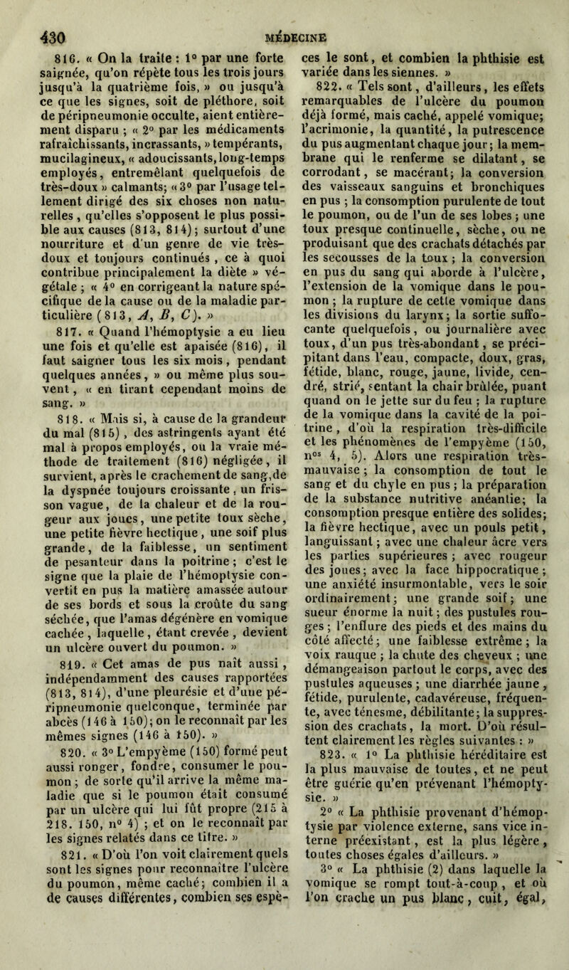 816. « On la traite : 1° par une forte saignée, qu’on répète tous les trois jours jusqu’à la quatrième fois, » ou jusqu’à ce que les signes, soit de pléthore, soit de péripneumonie occulte, aient entière- ment disparu ; « 2° par les médicaments rafraîchissants, incrassants, » tempérants, mucilagineux, « adoucissants, long-temps employés, entremêlant quelquefois de très-doux » calmants; «3° par l’usage tel- lement dirigé des six choses non natu- relles , qu’elles s’opposent le plus possi- ble aux causes (813, 814); surtout d’une nourriture et d’un genre de vie très- doux et toujours continués , ce à quoi contribue principalement la diète » vé- gétale ; « 4° en corrigeant la nature spé- cifique de la cause ou de la maladie par- ticulière (813, J, B, C). » 817. « Quand l’hémoptysie a eu lieu une fois et qu’elle est apaisée (816), il faut saigner tous les six mois, pendant quelques années, » ou même plus sou- vent , a en tirant cependant moins de sang. » 818. « Mais si, à cause de la grandeur du mal (815), des astringents ayant été mal à propos employés, ou la vraie mé- thode de traitement (816) négligée, il survient, après le crachement de sang,de la dyspnée toujours croissante , un fris- son vague, de la chaleur et de la rou- geur aux joues, une petite toux sèche, une petite fièvre hectique , une soif plus grande, de la faiblesse, un sentiment de pesanteur dans la poitrine ; c’est le signe que la plaie de l’hémoptysie con- vertit en pus la matière amassée autour de ses bords et sous la croûte du sang séchée, que l’amas dégénère en vomique cachée , laquelle , étant crevée , devient un ulcère ouvert du poumon. » 819. rt Cet amas de pus naît aussi , indépendamment des causes rapportées (813, 814), d’une pleurésie et d’une pé- ripneumonie quelconque, terminée par abcès (146 à 150); on le reconnaît par les mêmes signes (146 à 150). » 820. « 3° L’empyème (150) formé peut aussi ronger, fondre, consumer le pou- mon ; de sorte qu’il arrive la même ma- ladie que si le poumon était consumé par un ulcère qui lui fût propre (215 à 218. 150, n° 4) ; et on le reconnaît par les signes relatés dans ce titre. » 821. « D’où l’on voit clairement quels sont les signes pour reconnaître l’ulcère du poumon, même caché; combien il a de causes différentes, combien ses espè- ces le sont, et combien la phthisie est variée dans les siennes. » 822. « Tels sont, d’ailleurs, les effets remarquables de l’ulcère du poumon déjà formé, mais caché, appelé vomique; l’acrimonie, la quantité, la putrescence du pus augmentant chaque jour ; la mem- brane qui le renferme se dilatant, se corrodant, se macérant; la conversion des vaisseaux sanguins et bronchiques en pus ; la consomption purulente de tout le poumon, ou de l’un de ses lobes ; une toux presque continuelle, sèche, ou ne produisant que des crachats détachés par les secousses de la toux ; la conversion en pus du sang qui aborde à l’ulcère, l’extension de la vomique dans le pou- mon ; la rupture de cette vomique dans les divisions du larynx; la sortie suffo- cante quelquefois, ou journalière avec toux, d’un pus très-abondant, se préci- pitant dans l’eau, compacte, doux, gras, fétide, blanc, rouge, jaune, livide, cen- dré, strié, sentant la chair brûlée, puant quand on le jette sur du feu ; la rupture de la vomique dans la cavité de la poi- trine , d’où la respiration très-difficile et les phénomènes de l’empyème (150, nos 4, 5). Alors une respiration très- mauvaise ; la consomption de tout le sang et du chyle en pus ; la préparation de la substance nutritive anéantie; la consomption presque entière des solides; la fièvre hectique, avec un pouls petit, languissant ; avec une chaleur âcre vers les parties supérieures ; avec rougeur des joues; avec la face hippocratique; une anxiété insurmontable, vers le soir ordinairement ; une grande soif ; une sueur énorme la nuit ; des pustules rou- ges ; l’enflure des pieds et des mains du côté affecté ; une faiblesse extrême ; la voix rauque ; la chute des cheveux ; une démangeaison partout le corps, avec des pustules aqueuses ; une diarrhée jaune , fétide, purulente, cadavéreuse, fréquen- te, avec ténesme, débilitante; la suppres- sion des crachats, la mort. D’où résul- tent clairement les règles suivantes : » 823. « 1° La phthisie héréditaire est la plus mauvaise de toutes, et ne peut être guérie qu’en prévenant l’hémopty- sie. » 2° « La phthisie provenant d’hémop- tysie par violence externe, sans vice in- terne préexistant, est la plus légère , toutes choses égales d’ailleurs. » 3° « La phthisie (2) dans laquelle la vomique se rompt tout-à-coup , et où l’on crache un pus blanc, cuit, égal,