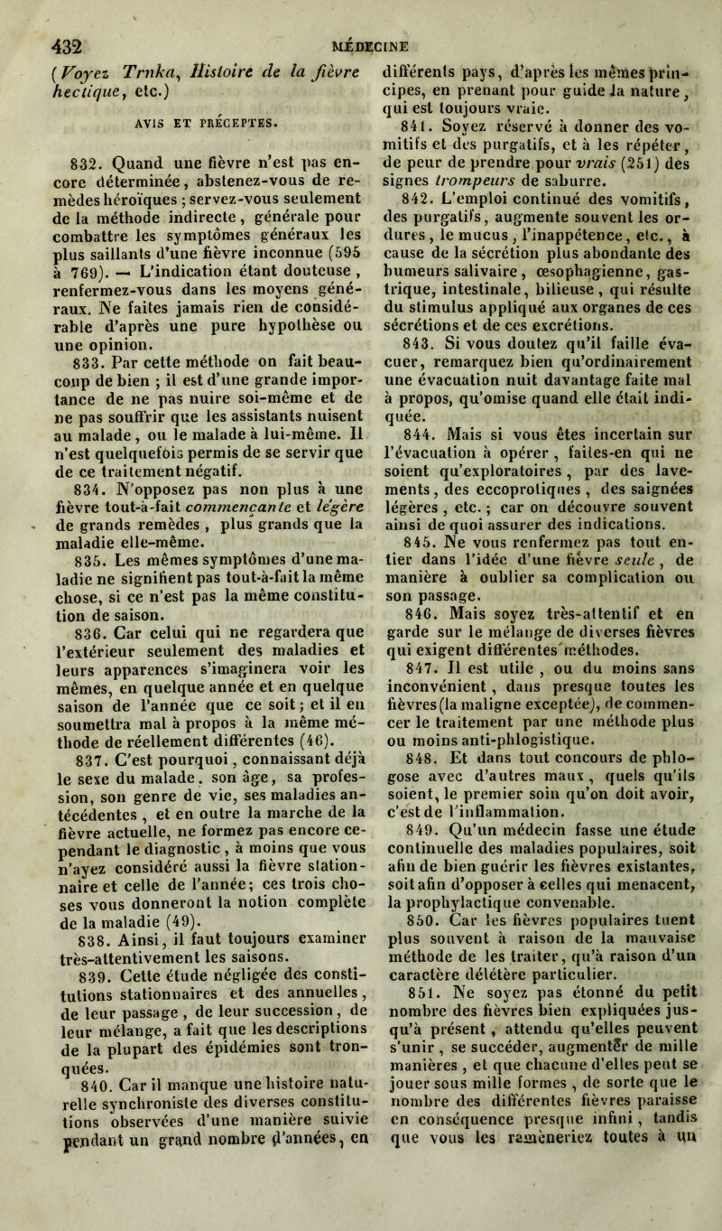 {Voyez Trnka, Histoire de ta fièvre hectiquey etc.) AVIS ET PRÉCEPTES. 832. Quand une fièvre n’est pas en- core déterminée, abstenez-vous de re- mèdes héroïques ; servez-vous seulement de la méthode indirecte, générale pour combattre les symptômes généraux les plus saillants d’une fièvre inconnue (595 à 769). — L’indication étant douteuse , renfermez-vous dans les moyens géné- raux. Ne faites jamais rien de considé- rable d’après une pure hypothèse ou une opinion. 833. Par cette méthode on fait beau- coup de bien ; il est d’une grande impor- tance de ne pas nuire soi-même et de ne pas souffrir que les assistants nuisent au malade, ou le malade à lui-même. Il n’est quelquefois permis de se servir que de ce traitement négatif. 834. N’opposez pas non plus à une fièvre tout-à-fait commençante et légère de grands remèdes , plus grands que la maladie elle-même. 835. Les mêmes symptômes d’une ma- ladie ne signifient pas tout-à-fait la même chose, si ce n’est pas la même constitu- tion de saison. 836. Car celui qui ne regardera que l’extérieur seulement des maladies et leurs apparences s’imaginera voir les mêmes, en quelque année et en quelque saison de l’année que ce soit ; et il en soumettra mal à propos à la même mé- thode de réellement différentes (46). 837. C'est pourquoi, connaissant déjà le sexe du malade, son âge, sa profes- sion, son genre de vie, ses maladies an- técédentes , et en outre la marche de la fièvre actuelle, ne formez pas encore ce- pendant le diagnostic , à moins que vous n’ayez considéré aussi la fièvre station- naire et celle de l'année; ces trois cho- ses vous donneront la notion complète de la maladie (49). 838. Ainsi, il faut toujours examiner très-attentivement les saisons. 839. Cette étude négligée des consti- tutions stationnaires et des annuelles, de leur passage , de leur succession , de leur mélange, a fait que les descriptions de la plupart des épidémies sont tron- quées. 840. Car il manque une histoire natu- relle synchroniste des diverses constitu- tions observées d’une manière suivie pendant un grand nombre d'années, en différents pays, d’après les mêmes prin- cipes, en prenant pour guide ia nature, qui est toujours vraie. 841. Soyez réservé à donner des vo- mitifs et des purgatifs, et à les répéter, de peur de prendre youv vrais (251) des signes trompeurs de saburre. 842. L’emploi continué des vomitifs, des purgatifs, augmente souvent les or- dures , le mucus , l’inappétence, etc., à cause de la sécrétion plus abondante des humeurs salivaire, œsophagienne, gas- trique, intestinale, bilieuse, qui résulte du stimulus appliqué aux organes de ces sécrétions et de ces excrétions. 843. Si vous doutez qu’il faille éva- cuer, remarquez bien qu’ordinairement une évacuation nuit davantage faite mal à propos, qu’omise quand elle était indi- quée. 844. Mais si vous êtes incertain sur l’évacuation à opérer , failes-en qui ne soient qu’exploratoires, par des lave- ments , des eccoprotiques, des saignées légères , etc. ; car on découvre souvent ainsi de quoi assurer des indications. 8 45. Ne vous renfermez pas tout en- tier dans l’idée d’une fièvre seule , de manière à oublier sa complication ou son passage. 846. Mais soyez très-attentif et en garde sur le mélange de diverses fièvres qui exigent différentes'méthodes. 847. Il est utile , ou du moins sans inconvénient, dans presque toutes les fièvres (la maligne exceptée), de commen- cer le traitement par une méthode plus ou moins anti-phlogistique. 848. Et dans tout concours de phlo- gose avec d’autres maux , quels qu’ils soient, le premier soin qu’on doit avoir, c’est de l’inflammation. 849. Qu’un médecin fasse une étude continuelle des maladies populaires, soit afin de bien guérir les fièvres existantes, soit afin d’opposer à celles qui menacent, la prophylactique convenable. 850. Car les fièvres populaires tuent plus souvent à raison de la mauvaise méthode de les traiter, qu’a raison d’un caractère délétère particulier. 851. Ne soyez pas étonné du petit nombre des fièvres bien expliquées jus- qu’à présent , attendu qu’elles peuvent s’unir , se succéder, augmenter de mille manières , et que chacune d’elles peut se jouer sous mille formes , de sorte que le nombre des différentes fièvres paraisse en conséquence presque infini, tandis que vous les ramèneriez toutes à un