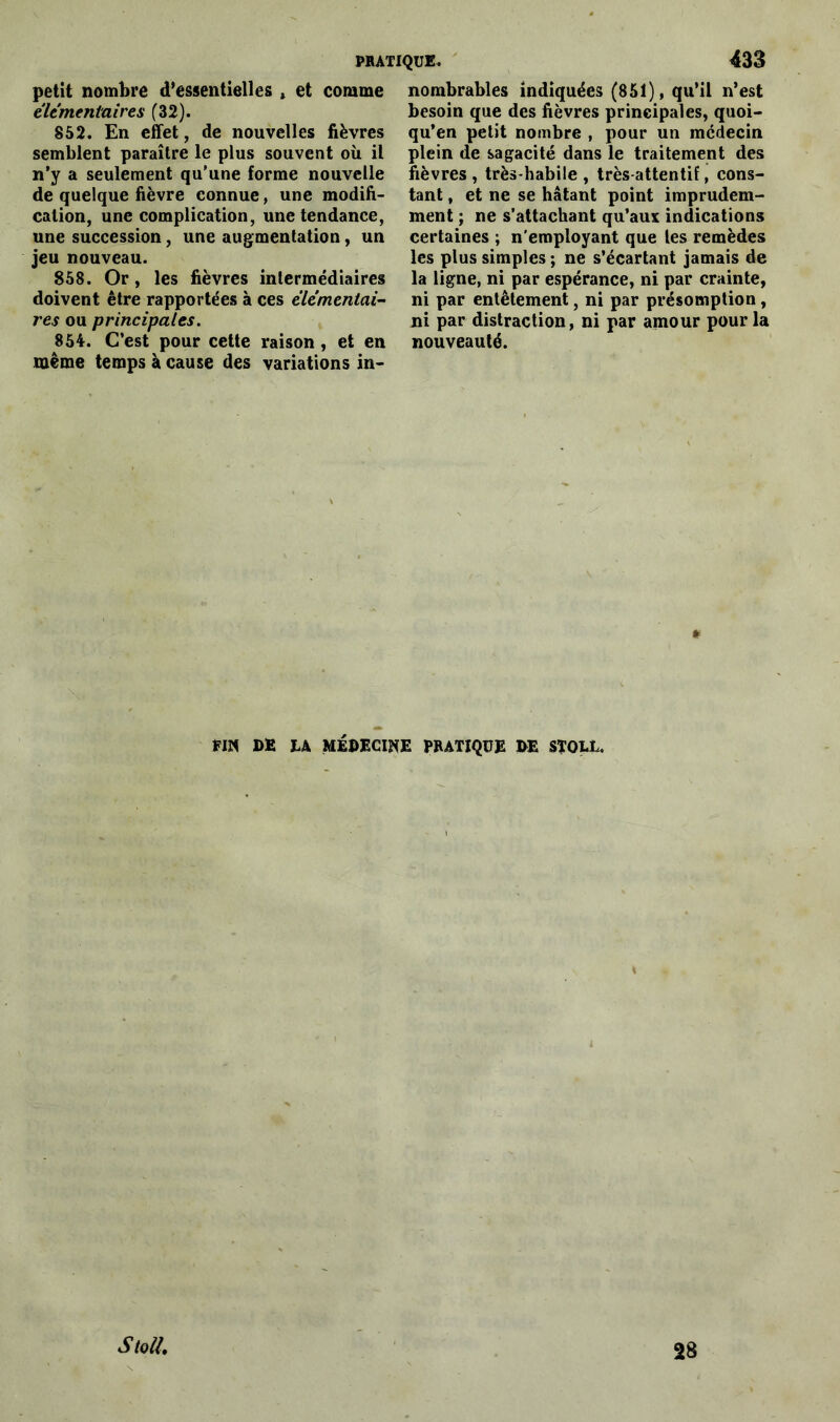 petit nombre d’essentielles , et comme élémentaires (32). 852. En effet, de nouvelles fièvres semblent paraître le plus souvent où il n’y a seulement qu’une forme nouvelle de quelque fièvre connue, une modifi- cation, une complication, une tendance, une succession, une augmentation, un jeu nouveau. 858. Or, les fièvres intermédiaires doivent être rapportées à ces élémentai- res ou principales. 854. C’est pour cette raison, et en même temps à cause des variations in- nombrables indiquées (851), qu’il n’est besoin que des fièvres principales, quoi- qu’on petit nombre , pour un médecin plein de sagacité dans le traitement des fièvres, très-habile, très-attentif, cons- tant , et ne se hâtant point imprudem- ment ; ne s’attachant qu’aux indications certaines ; n’employant que les remèdes les plus simples ; ne s’écartant jamais de la ligne, ni par espérance, ni par crainte, ni par entêtement, ni par présomption, ni par distraction, ni par amour pour la nouveauté. » DE hk MÉDECINE PRATIQUE DE STQLL. S ton. 28