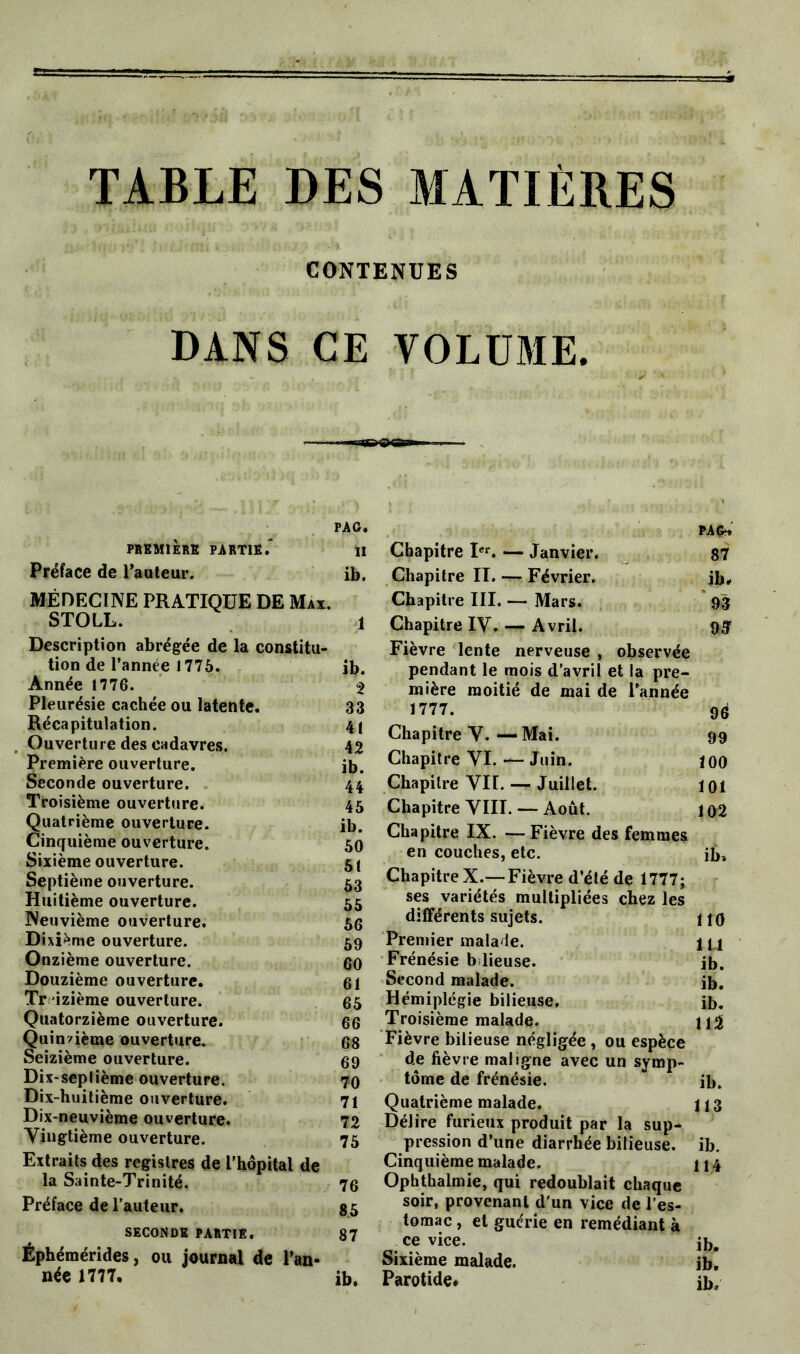 TABLE DES MATIÈRES CONTENUES DANS CE VOLUME. SB— - PAG. PREMIERS PARTIE. II Préface de l’auteur. ib. MÉDECINE PRATIQUE DE Max. STOLL. 1 Description abrégée de la constitu- tion de l'année 1775. jb. Année 1776. ^ Pleurésie cachée ou latente. 33 Récapitulation. 41 Ouverture des cadavres. 42 Première ouverture. ib. Seconde ouverture. 44 Troisième ouverture. 45 Quatrième ouverture. ib. Cinquième ouverture. 50 Sixième ouverture. 51 Septième ouverture. 53 Huitième ouverture. 55 Neuvième ouverture. 5G Dixième ouverture. 59 Onzième ouverture. 60 Douzième ouverture. 61 Treizième ouverture. 65 Quatorzième ouverture. 66 Quinzième ouverture. 68 Seizième ouverture. 69 Dix-septième ouverture. 70 Dix-huitième ouverture. 71 Dix-neuvième ouverture. 72 Vingtième ouverture. 75 Extraits des registres de L’hôpital de la Sainte-Trinité. 76 Préface de l'auteur. 85 SECONDE PARTIE. 87 Éphémérides, ou journal de l’an* née 1777. ib. PAG» Chapitre Ier. — Janvier. 87 Chapitre II. — Février. ib. Chapitre III. — Mars. 93 Chapitre IV. — Avril. 9g Fièvre lente nerveuse , observée pendant le mois d’avril et la pre- mière moitié de mai de l’année 1777. 96 Chapitre V. —Mai. 99 Chapitre VI. — Juin. 100 Chapitre VH. Juillet. loi Chapitre VIII. — Août. 1 o2 Chapitre IX. — Fièvre des femmes en couches, etc. ib* Chapitre X.—Fièvre d’été de 1777; ses variétés multipliées chez les différents sujets. no Premier malade. 1 y Frénésie b lieuse. ib. Second malade. ib. Hémiplégie bilieuse. ib. Troisième malade. Fièvre bilieuse négligée, ou espèce de fièvre maligne avec un symp- tôme de frénésie. ib. Quatrième malade. 113 Délire furieux produit par la sup- pression d’une diarrhée bilieuse, ib. Cinquième malade. 114 Ophthalmie, qui redoublait chaque soir, provenant d'un vice de l’es- tomac , et guérie en remédiant à ce vice. ib# Sixième malade. ib! Parotide# ib.