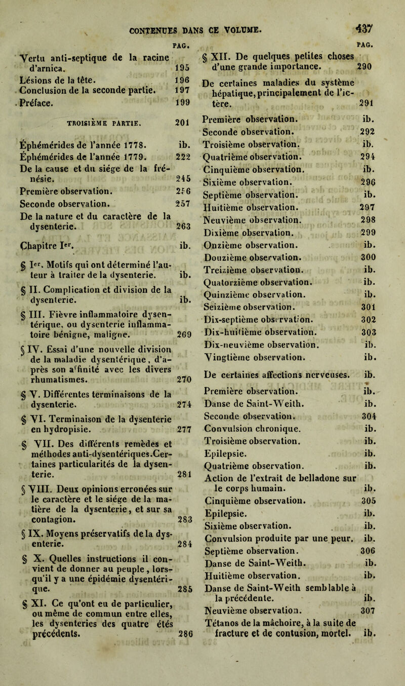 PAG. Vertu anti-septique de la racine d’arnica. 195 Lésions de la tète. 196 Conclusion de la seconde partie. 197 Préface. 199 TROISIÈME PARTIE. 201 Éphémérides de l’année 1778. ib. Épliémérides de l’année 1779. 222 De la cause et du siège de la fré- nésie. 245 Première observation. 2<c6 Seconde observation. 257 De la nature et du caractère de la dysenterie. 263 Chapitre Ier. ib. g Ier. Motifs qui ont déterminé l’au- teur à traiter de la dysenterie. ib. § II. Complication et division de la dysenterie. ib. § III. Fièvre inflammatoire dysen- térique, ou dysenterie inflamma- toire bénigne, maligne. 269 § IV. Essai d’une nouvelle division de la maladie dysentérique, d’a- près son affinité avec les divers rhumatismes. 27b § V. Différentes terminaisons de la dysenterie. 274 § VI. Terminaison de la dysenterie en hydropisie. 277 § VIL Des différents remèdes et méthodes anti-dysentériques.Cer- taines particularités de la dysen- terie. 281 § VIII. Deux opinions erronées sur le caractère et le siège de la ma- tière de la dysenterie, et sur sa contagion. 283 Ç IX. Moyens préservatifs delà dys- enterie. 284 § X. Quelles instructions il con- vient de donner au peuple , lors- qu’il y a une épidémie dysentéri- que. 285 § XI. Ce qu’ont eu de particulier, ou même de commun entre elles, les dysenteries des quatre étés précédents. 286 PAG. § XII. De quelques petites choses d’une grande importance. 290 De certaines maladies du système hépatique, principalement de l’ic- tère. 291 Première observation. ib. Seconde observation. 292 Troisième observation. ib. Quatrième observation. 294 Cinquième observation. ib. Sixième observation. 296 Septième observation. ib. Huitième observation. 297 Neuvième observation. 298 Dixième observation. 299 Onzième observation. ib. Douzième observation. 300 Treizième observation. ib. Quatorzième observation. ib. Quinzième observation. ib. Seizième observation. 301 Dix-septième observation. 302 Dix-huitième observation. 303 Dix-neuvième observation. ib. Vingtième observation. ib. De certaines affections nerveuses. ib. Première observation. ib. Danse de Saint-Weith. ib. Seconde observation. 304 Convulsion chronique. ib. Troisième observation. ib. Epilepsie. ib. Quatrième observation. ib. Action de l’extrait de belladone sur le corps humain. ib. Cinquième observation. 305 Epilepsie. ib. Sixième observation. ib. Convulsion produite par une peur. ib. Septième observation. 306 Danse de Saint-Weith. ib. Huitième observation. ib. Danse de Saint-Weith semblable à la précédente. ib. Neuvième observation. 307 Tétanos de la mâchoire, à la suite de fracture et de contusion, mortel, ib.