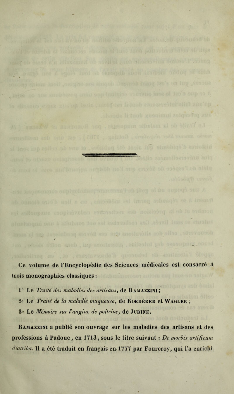 Ce volume de l’Encyclopédie des Sciences médicales est consacré à trois monographies classiques : 1° Le Traité des maladies des artisans, de RamâZZINI; 2« Le Traité de la maladie muqueuse, de RoedÉrer et Wagler ; 3°. Le Mémoire sur Vangine de poitrine, de Jurine. Ramazzini a publié son ouvrage sur les maladies des artisans et des professions à Padoue, en 1713, sous le titre suivant : De morbis artificum diatriba. Il a été traduit en français en 1777 par Fourcroy, qui l’a enrichi