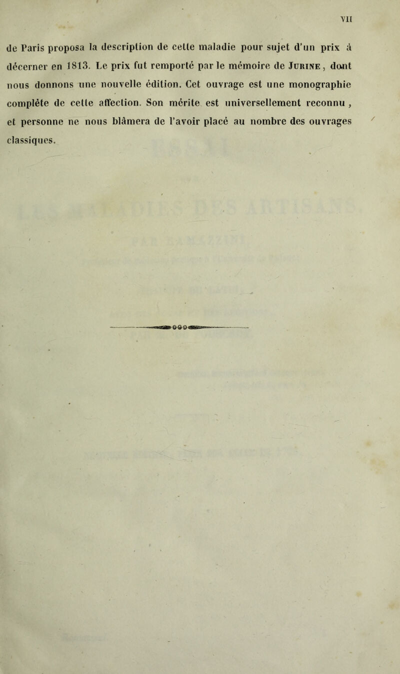 de Paris proposa la description de cette maladie pour sujet d’un prix à décerner en 1813. Le prix fut remporté parle mémoire de Jurine, dont nous donnons une nouvelle édition. Cet ouvrage est une monographie complète de cette affection. Son mérite est universellement reconnu , et personne ne nous blâmera de l’avoir placé au nombre des ouvrages classiques.